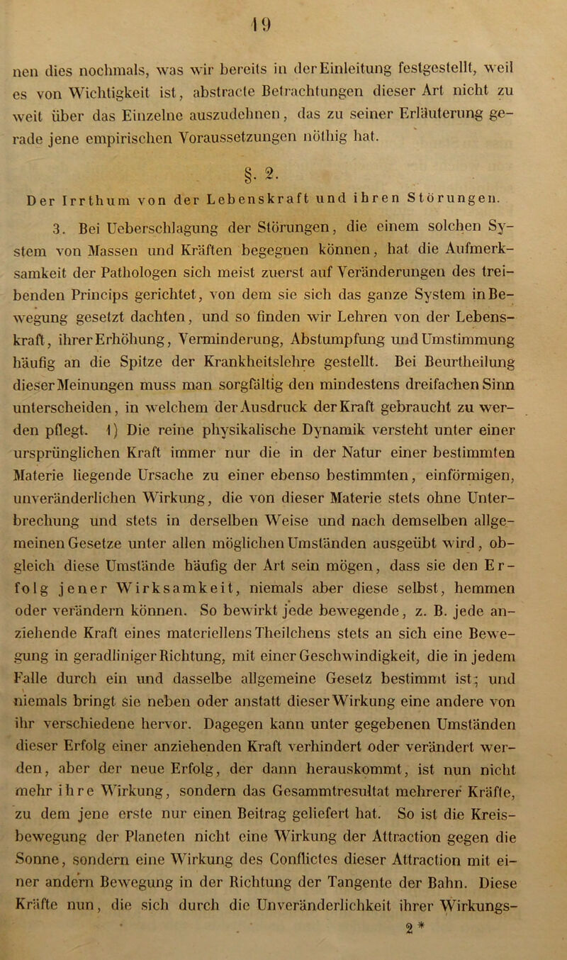 neu dies nochmals, was wir bereits in der Einleitung festgestellt, weil es von Wichtigkeit ist, abstracte Betrachtungen dieser Art nicht zu weit über das Einzelne auszudehnen, das zu seiner Erläuterung ge- rade jene empirischen Voraussetzungen notliig hat. §• 2- Der Irrthum von der Lebenskraft und ihren Störungen. 3. Bei Ueberschlagung der Störungen, die einem solchen Sy- stem von Massen und Kräften begegnen können, hat die Aufmerk- samkeit der Pathologen sich meist zuerst auf Veränderungen des trei- benden Princips gerichtet, von dem sie sich das ganze System in Be- wegung gesetzt dachten, und so finden wir Lehren von der Lebens- kraft, ihrer Erhöhung, Verminderung, Abstumpfung und Umstimmung häufig an die Spitze der Krankheitslehre gestellt. Bei Beurtheilung dieser Meinungen muss man sorgfältig den mindestens dreifachen Sinn unterscheiden, in welchem der Ausdruck der Kraft gebraucht zu wer- den pflegt. 1) Die reine physikalische Dynamik versteht unter einer ursprünglichen Kraft immer nur die in der Natur einer bestimmten Materie liegende Ursache zu einer ebenso bestimmten, einförmigen, unveränderlichen Wirkung, die von dieser Materie stets ohne Unter- brechung und stets in derselben Weise und nach demselben allge- meinen Gesetze unter allen möglichen Umständen ausgeübt wird, ob- gleich diese Umstände häufig der Art sein mögen, dass sie den Er- folg jener Wirksamkeit, niemals aber diese selbst, hemmen oder verändern können. So bewirkt jede bewegende, z. B. jede an- ziehende Kraft eines materiellens Theilchens stets an sich eine Bewe- gung in geradliniger Richtung, mit einer Geschwindigkeit, die in jedem Falle durch ein und dasselbe allgemeine Gesetz bestimmt ist; und niemals bringt sie neben oder anstatt dieser Wirkung eine andere von ihr verschiedene hervor. Dagegen kann unter gegebenen Umständen dieser Erfolg einer anziehenden Kraft verhindert oder verändert wer- den, aber der neue Erfolg, der dann herauskommt, ist nun nicht mehr ihre Wirkung, sondern das Gesammtresultat mehrerer Kräfle, zu dem jene erste nur einen Beitrag geliefert hat. So ist die Kreis- bewegung der Planeten nicht eine Wirkung der Attraction gegen die Sonne, sondern eine Wirkung des Conflictes dieser Attraction mit ei- ner andern Bewegung in der Richtung der Tangente der Bahn. Diese Kräfte nun, die sich durch die Unveränderlichkeit ihrer Wirkungs- 2 *