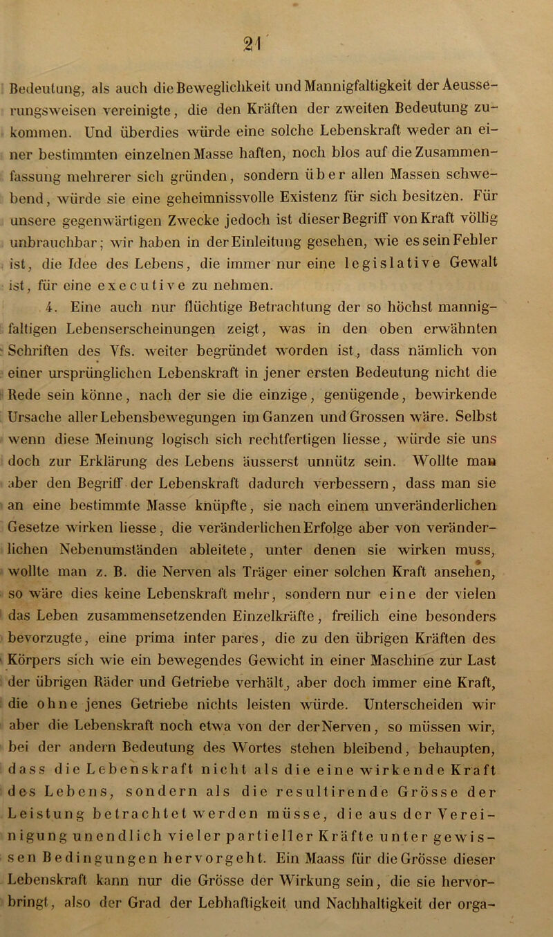 Bedeutung, als auch die Beweglichkeit und Mannigfaltigkeit der Aeusse- rungsweisen vereinigte, die den Kräften der zweiten Bedeutung zu- kommen. Und überdies würde eine solche Lebenskraft weder an ei- ner bestimmten einzelnen Masse haften, noch blos auf die Zusammen- fassung mehrerer sich gründen, sondern über allen Massen schwe- bend, würde sie eine geheimnissvolle Existenz für sich besitzen. Für unsere gegenwärtigen Zwecke jedoch ist dieser Begriff von Kraft völlig unbrauchbar; wir haben in der Einleitung gesehen, wie es sein Fehler ist, die Idee des Lebens, die immer nur eine legislative Gewalt ist, für eine executive zu nehmen. 4. Eine auch nur flüchtige Betrachtung der so höchst mannig- faltigen Lebenserscheinungen zeigt, was in den oben erwähnten Schriften des Yfs. weiter begründet worden ist, dass nämlich von einer ursprünglichen Lebenskraft in jener ersten Bedeutung nicht die Rede sein könne, nach der sie die einzige, genügende, bewirkende Ursache aller Lebensbewegungen im Ganzen und Grossen wäre. Selbst wenn diese Meinung logisch sich rechtfertigen liesse, würde sie uns doch zur Erklärung des Lebens äusserst unnütz sein. Wollte man aber den Begriff der Lebenskraft dadurch verbessern, dass man sie an eine bestimmte Masse knüpfte, sie nach einem unveränderlichen Gesetze wirken liesse, die veränderlichen Erfolge aber von veränder- lichen Nebenumständen ableitete, unter denen sie wirken muss, ♦ wollte man z. B. die Nerven als Träger einer solchen Kraft ansehen, so wäre dies keine Lebenskraft mehr, sondern nur eine der vielen das Leben zusammensetzenden Einzelkräfte, freilich eine besonders bevorzugte, eine prima inter pares, die zu den übrigen Kräften des 1 Körpers sich wie ein bewegendes Gewicht in einer Maschine zur Last der übrigen Räder und Getriebe verhält , aber doch immer eine Kraft, die ohne jenes Getriebe nichts leisten würde. Unterscheiden wir aber die Lebenskraft noch etwa von der derNerven, so müssen wir, bei der andern Bedeutung des Wortes stehen bleibend, behaupten, dass die Lebenskraft nicht als die eine wirkende Kraft des Lebens, sondern als die resultirende Grösse der Leistung bet rächtet wer-den müsse, die aus der Verei- nigung unendlich vieler partieller Kräfte unter gewis- sen Bedingungen hervorgeht. Ein Maass für die Grösse dieser Lebenskraft kann nur die Grösse der Wirkung sein, die sie hervor- bringt, also der Grad der Lebhaftigkeit und Nachhaltigkeit der orga-