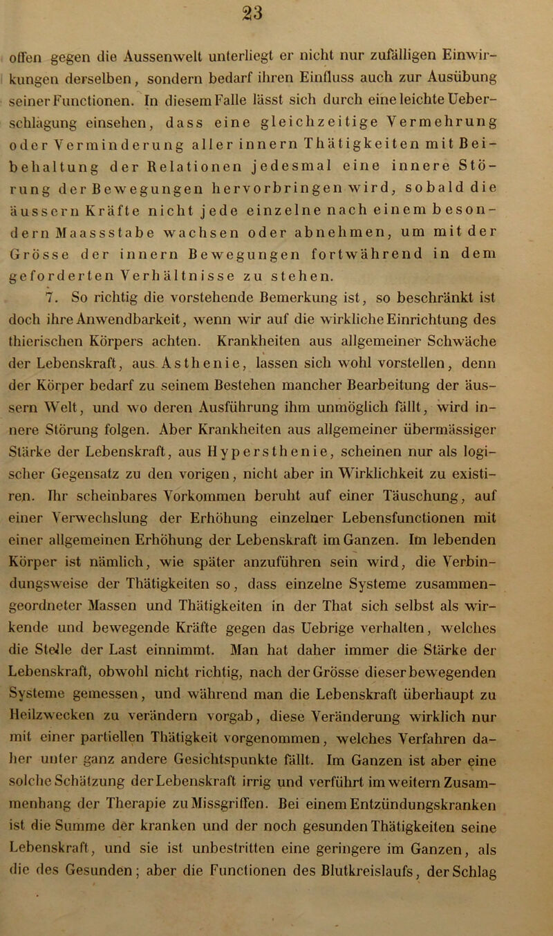 offen gegen die Aussenwelt unterliegt er nicht nur zufälligen Einwir- kungen derselben, sondern bedarf ihren Einfluss auch zur Ausübung seiner Functionen. In diesem Falle lässt sich durch eine leichte Ueber- schlagung einsehen, dass eine gleichzeitige Vermehrung oder Verminderung aller innern Thätigkeiten mit Bei- behaltung der Relationen jedesmal eine innere Stö- rung der Bewegungen hervorbringen wird, sobald die aussern Kräfte nicht jede einzelne nach einem beson- der n M a a s s s t a b e wachsen oder ab nehmen, um mit der Grösse der innern Bewegungen fortwährend in dem geforderten Verh ä 11n isse zu stehen. 7. So richtig die vorstehende Bemerkung ist, so beschränkt ist doch ihre Anwendbarkeit, wenn wir auf die wirkliche Einrichtung des thierischen Körpers achten. Krankheiten aus allgemeiner Schwäche der Lebenskraft, aus Asthenie, lassen sich wohl vorstellen, denn der Körper bedarf zu seinem Bestehen mancher Bearbeitung der äus- sern Welt, und wo deren Ausführung ihm unmöglich fällt, wird in- nere Störung folgen. Aber Krankheiten aus allgemeiner übermässiger Stärke der Lebenskraft, aus Hypersthenie, scheinen nur als logi- scher Gegensatz zu den vorigen, nicht aber in Wirklichkeit zu existi- ren. Ihr scheinbares Vorkommen beruht auf einer Täuschung, auf einer Verwechslung der Erhöhung einzelner Lebensfunctionen mit einer allgemeinen Erhöhung der Lebenskraft im Ganzen. Im lebenden Körper ist nämlich, wie später anzuführen sein wird, die Verbin- dungsweise der Thätigkeiten so, dass einzelne Systeme zusammen- geordneter Massen und Thätigkeiten in der That sich selbst als wir- kende und bewegende Kräfte gegen das Uebrige verhallen, welches die Stelle der Last einnimmt. Man hat daher immer die Stärke der Lebenskraft, obwohl nicht richtig, nach der Grösse dieser bewegenden Systeme gemessen, und während man die Lebenskraft überhaupt zu Heilzwecken zu verändern vorgab, diese Veränderung wirklich nur mit einer partiellen Thätigkeit vorgenommen, welches Verfahren da- her unter ganz andere Gesichtspunkte fällt. Im Ganzen ist aber eine solche Schätzung der Lebenskraft irrig und verführt im weitern Zusam- menhang der Therapie zu Missgriffen. Bei einem Entzündungskranken ist die Summe der kranken und der noch gesunden Thätigkeiten seine Lebenskraft, und sie ist unbestritten eine geringere im Ganzen, als die des Gesunden; aber die Functionen des Blutkreislaufs, der Schlag