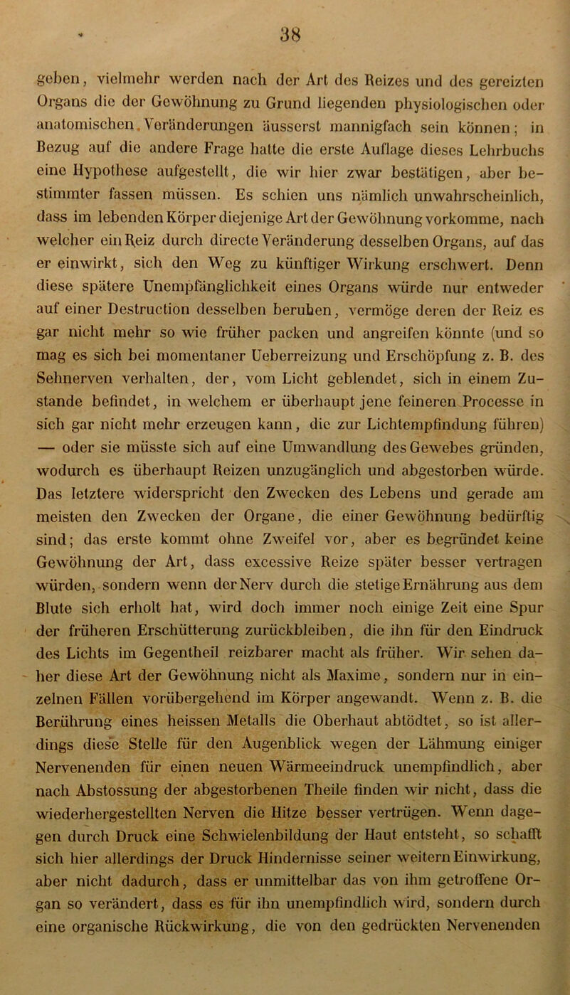 geben, vielmehr werden nach der Art des Reizes und des gereizten Organs die der Gewöhnung zu Grund liegenden physiologischen oder anatomischen. Voränderungen äusserst mannigfach sein können ; in Bezug auf die andere Frage hatte die erste Auflage dieses Lehrbuchs eine Hypothese aufgestellt, die wir liier zwar bestätigen, aber be- stimmter fassen müssen. Es schien uns nämlich unwahrscheinlich, dass im lebenden Körper diejenige Art der Gewöhnung vorkomme, nach welcher ein Reiz durch directe Veränderung desselben Organs, auf das er einwirkt, sich den Weg zu künftiger Wirkung erschwert. Denn diese spätere Unempfänglichkeit eines Organs würde nur entweder auf einer Destruction desselben beruhen, vermöge deren der Reiz es gar nicht mehr so wie früher packen und angreifen könnte (und so mag es sich bei momentaner Ueberreizung und Erschöpfung z. B. des Sehnerven verhalten, der, vom Licht geblendet, sich in einem Zu- stande befindet, in welchem er überhaupt jene feineren Processe in sich gar nicht mehr erzeugen kann, die zur Lichtempfindung führen) — oder sie müsste sich auf eine Umwandlung des Gewebes gründen, wodurch es überhaupt Reizen unzugänglich und abgestorben würde. Das letztere widerspricht den Zwecken des Lebens und gerade am meisten den Zwecken der Organe, die einer Gewöhnung bedürftig sind; das erste kommt ohne Zweifel vor, aber es begründet keine Gewöhnung der Art, dass excessive Reize später besser vertragen würden, sondern wenn der Nerv durch die stetige Ernährung aus dem Blute sich erholt hat, wird doch immer noch einige Zeit eine Spur der früheren Erschütterung Zurückbleiben, die ihn für den Eindruck des Lichts im Gegentheil reizbarer macht als früher. Wir sehen da- her diese Art der Gewöhnung nicht als Maxime, sondern nur in ein- zelnen Fällen vorübergehend im Körper angewandt. Wenn z. B. die Berührung eines heissen Metalls die Oberhaut abtodtet, so ist aller- dings diese Stelle für den Augenblick wegen der Lähmung einiger Nervenenden für einen neuen Wärmeeindruck unempfindlich, aber nach Abstossung der abgestorbenen Theile finden wir nicht, dass die wiederhergestellten Nerven die Hitze besser vertrügen. Wenn dage- gen durch Druck eine Schwielenbildung der Haut entsteht , so schafft sich hier allerdings der Druck Hindernisse seiner weitern Einwirkung, aber nicht dadurch, dass er unmittelbar das von ihm getroffene Or- gan so verändert, dass es für ihn unempfindlich wird, sondern durch eine organische Rückwirkung, die von den gedrückten Nervenenden