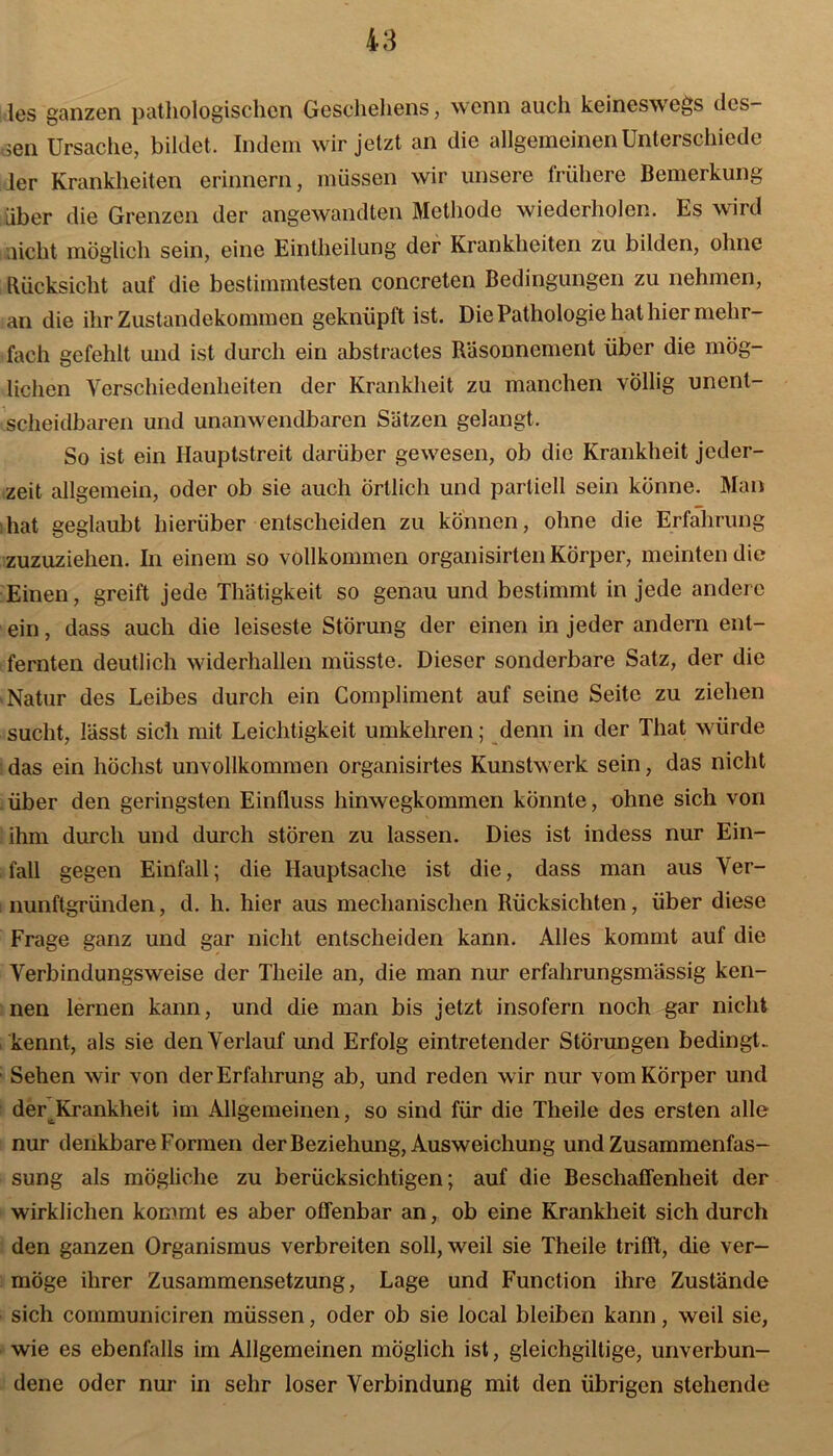 les ganzen pathologischen Geschehens, wenn auch keineswegs des sen Ursache, bildet. Indem wir jetzt an die allgemeinen Unterschiede ler Krankheiten erinnern, müssen wir unsere frühere Bemerkung über die Grenzen der angewandten Methode wiederholen. Es wird licht möglich sein, eine Eintheilung der Krankheiten zu bilden, ohne Rücksicht auf die bestimmtesten concreten Bedingungen zu nehmen, an die ihr Zustandekommen geknüpft ist. Die Pathologie hat hier mehr- fach gefehlt und ist durch ein abstractes Räsonnement über die mög- lichen Verschiedenheiten der Krankheit zu manchen völlig unent- scheidbaren und unanwendbaren Sätzen gelangt. So ist ein Hauptstreit darüber gewesen, ob die Krankheit jeder- zeit allgemein, oder ob sie auch Örtlich und partiell sein könne. Man hat geglaubt hierüber entscheiden zu können, ohne die Erfahrung zuzuziehen. In einem so vollkommen organisirten Körper, meinten die Einen, greift jede Thätigkeit so genau und bestimmt in jede andere ein, dass auch die leiseste Störung der einen in jeder andern ent- fernten deutlich widerhallen müsste. Dieser sonderbare Satz, der die Natur des Leibes durch ein Compliment auf seine Seite zu ziehen sucht, lässt sich mit Leichtigkeit umkehren; denn in der That würde das ein höchst unvollkommen organisirtes Kunstwerk sein, das nicht über den geringsten Einfluss hinwegkommen könnte, ohne sich von ihm durch und durch stören zu lassen. Dies ist indess nur Ein- fall gegen Einfall; die Hauptsache ist die, dass man aus Ver- nunftgründen , d. h. hier aus mechanischen Rücksichten, über diese Frage ganz und gar nicht entscheiden kann. Alles kommt auf die Verbindungsweise der Theile an, die man nur erfahrungsmassig ken- nen lernen kann, und die man bis jetzt insofern noch gar nicht kennt, als sie den Verlauf und Erfolg eintretender Störungen bedingt.. ■ Sehen wir von der Erfahrung ab, und reden wir nur vom Körper und der Krankheit im Allgemeinen, so sind für die Theile des ersten alle nur denkbare Formen der Beziehung, Ausweichung und Zusammenfas- sung als mögliche zu berücksichtigen; auf die Beschaffenheit der wirklichen kommt es aber offenbar an, ob eine Krankheit sich durch den ganzen Organismus verbreiten soll, weil sie Theile trifft, die ver- möge ihrer Zusammensetzung, Lage und Function ihre Zustände sich communiciren müssen, oder ob sie local bleiben kann, weil sie, wie es ebenfalls im Allgemeinen möglich ist, gleichgiltige, unverbun- dene oder nur in sehr loser Verbindung mit den übrigen stehende