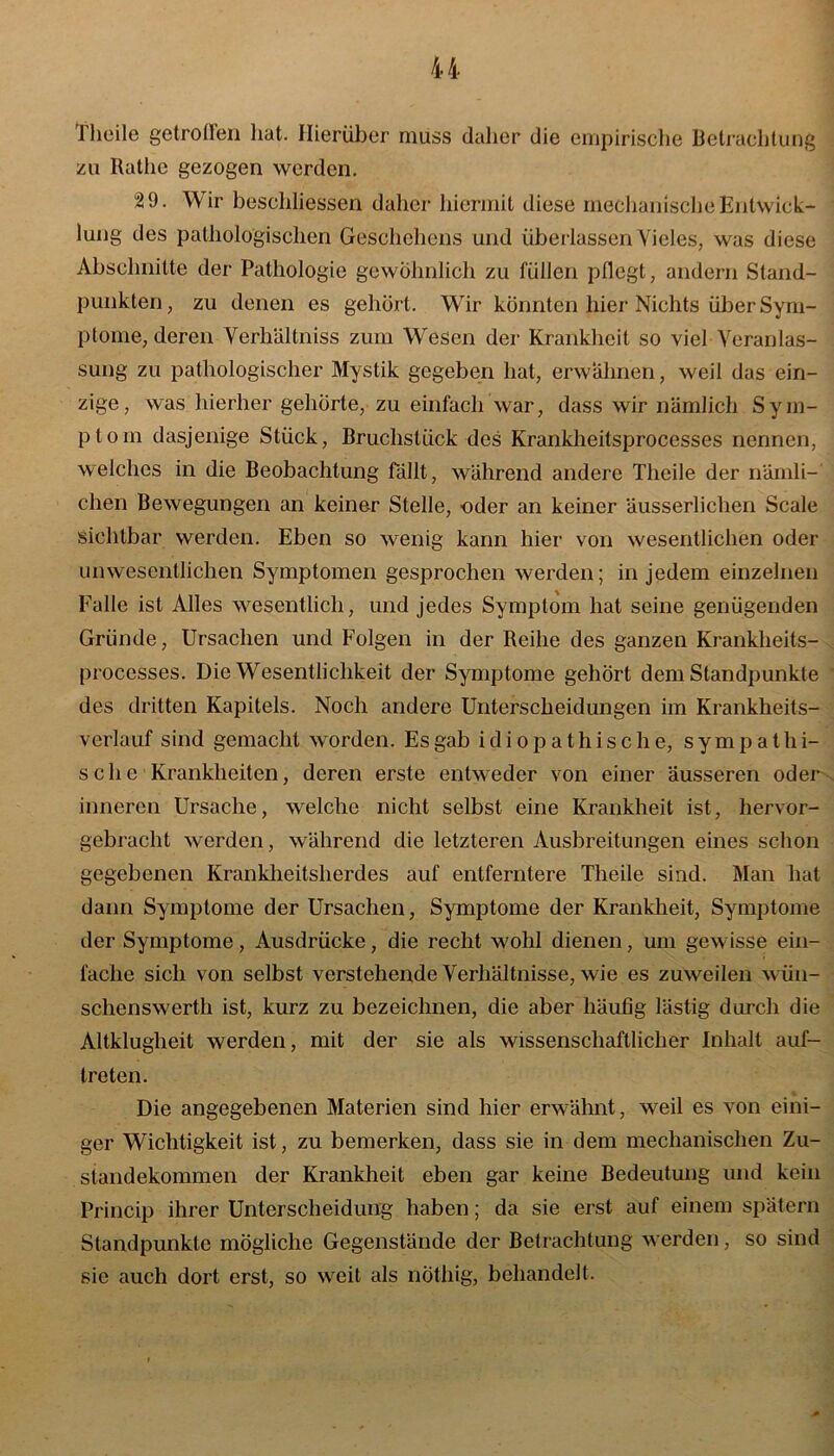 I heile getrollen hat. Hierüber muss daher die empirische Betrachtung zu Rathe gezogen werden. 29. Wir beschliessen daher hiermit diese mechanische Entwick- lung des pathologischen Geschehens und überlassen Vieles, was diese Abschnitte der Pathologie gewöhnlich zu füllen pflegt, andern Stand- punkten, zu denen es gehört. Wir könnten hier Nichts über Sym- ptome, deren Verhältnis zum Wesen der Krankheit so viel Veranlas- sung zu pathologischer Mystik gegeben hat, erwähnen, weil das ein- zige, was hierher gehörte, zu einfach war, dass wir nämlich Sym- ptom dasjenige Stück, Bruchstück des Krankheitsprocesses nennen, welches in die Beobachtung fällt, während andere Theile der nämli- chen Bewegungen an keiner Stelle, oder an keiner äusserlichen Scale sichtbar werden. Eben so wenig kann hier von wesentlichen oder unwesentlichen Symptomen gesprochen werden; in jedem einzelnen Falle ist Alles wesentlich, und jedes Symptom hat seine genügenden Gründe, Ursachen und Folgen in der Reihe des ganzen Krankheits- processes. Die Wesentlichkeit der Symptome gehört dem Standpunkte des dritten Kapitels. Noch andere Unterscheidungen im Krankheits- verlauf sind gemacht worden. Es gab idiopathische, sym p atIri- sch e ■ Krankheiten, deren erste entweder von einer äusseren oder inneren Ursache, welche nicht selbst eine Krankheit ist, hervor- gebracht werden, während die letzteren Ausbreitungen eines schon gegebenen Krankheitsherdes auf entferntere Theile sind. Man hat dann Symptome der Ursachen, Symptome der Krankheit, Symptome der Symptome, Ausdrücke, die recht wohl dienen, um gewisse ein- fache sich von selbst verstehende Verhältnisse, wie es zuweilen wün- schenswerth ist, kurz zu bezeichnen, die aber häufig lästig durch die Altklugheit werden, mit der sie als wissenschaftlicher Inhalt auf- treten. Die angegebenen Materien sind hier erwähnt, weil es von eini- ger Wichtigkeit ist, zu bemerken, dass sie in dem mechanischen Zu- standekommen der Krankheit eben gar keine Bedeutung und kein Princip ihrer Unterscheidung haben; da sie erst auf einem spätem Standpunkte mögliche Gegenstände der Betrachtung werden, so sind sie auch dort erst, so weit als nötliig, behandelt.