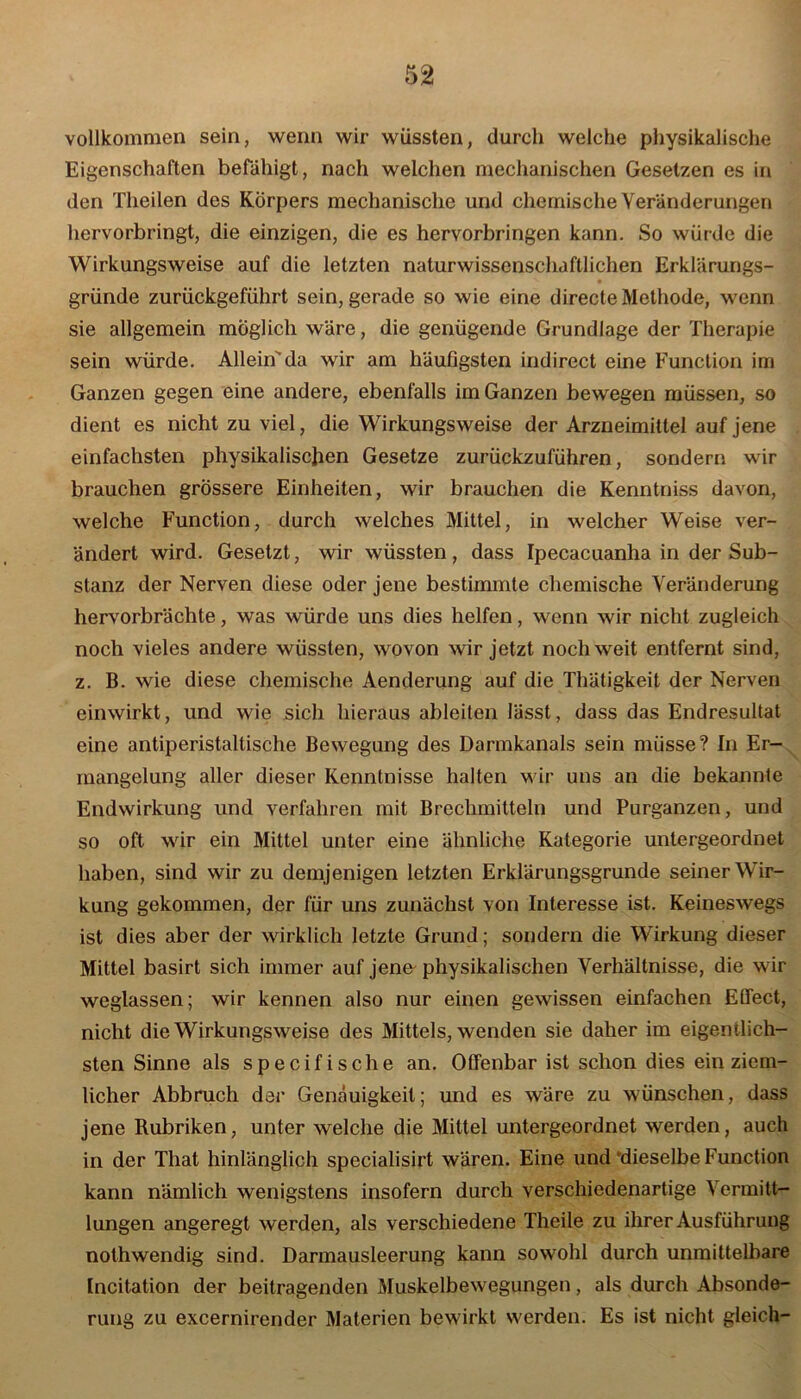 vollkommen sein, wenn wir wüssten, durch welche physikalische Eigenschaften befähigt, nach welchen mechanischen Gesetzen es in den Theilen des Körpers mechanische und chemische Veränderungen hervorbringt, die einzigen, die es hervorbringen kann. So würde die Wirkungsweise auf die letzten naturwissenschaftlichen Erklärungs- gründe zurückgeführt sein, gerade so wie eine directe Methode, wenn sie allgemein möglich wäre, die genügende Grundlage der Therapie sein würde. Allein'da wir am häufigsten indirect eine Function im Ganzen gegen eine andere, ebenfalls im Ganzen bewegen müssen, so dient es nicht zu viel, die Wirkungsweise der Arzneimittel auf jene einfachsten physikalischen Gesetze zurückzuführen, sondern wir brauchen grössere Einheiten, wir brauchen die Kenntniss davon, welche Function, durch welches Mittel, in welcher Weise ver- ändert wird. Gesetzt, wir wüssten, dass Ipecacuanha in der Sub- stanz der Nerven diese oder jene bestimmte chemische Veränderung hervorbrächte, was würde uns dies helfen, wenn wir nicht zugleich noch vieles andere wüssten, wovon wir jetzt noch weit entfernt sind, z. B. wie diese chemische Aenderung auf die Thätigkeit der Nerven einwirkt, und wie sich hieraus ableiten lässt, dass das Endresultat eine antiperistaltische Bewegung des Darmkanals sein müsse? In Er- mangelung aller dieser Kenntnisse halten wir uns an die bekannte Endwirkung und verfahren mit Brechmitteln und Purganzen, und so oft wir ein Mittel unter eine ähnliche Kategorie untergeordnet haben, sind wir zu demjenigen letzten Erklärungsgrunde seiner Wir- kung gekommen, der für uns zunächst von Interesse ist. Keineswegs ist dies aber der wirklich letzte Grund; sondern die Wirkung dieser Mittel basirt sich immer auf jene- physikalischen Verhältnisse, die wir weglassen; wir kennen also nur einen gewissen einfachen ECTect, nicht die Wirkungsweise des Mittels, wenden sie daher im eigentlich- sten Sinne als specifische an. Offenbar ist schon dies ein ziem- licher Abbruch der Genauigkeit; und es wäre zu wünschen, dass jene Rubriken, unter welche die Mittel untergeordnet werden, auch in der That hinlänglich specialisirt wären. Eine und “dieselbe Function kann nämlich wenigstens insofern durch verschiedenartige Vermitt- lungen angeregt werden, als verschiedene Theile zu ihrer Ausführung nothwendig sind. Darmausleerung kann sowohl durch unmittelbare Incitation der beitragenden Muskelbewegungen, als durch Absonde- rung zu excernirender Materien bewirkt werden. Es ist nicht gleich-