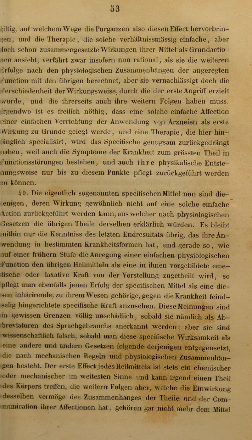 billig, auf welchem Wege die Purganzen also diesen Effect hervorbrin- ;en, und die Therapie, die solche verhältnissmässig einfache, aber loch schon zusammengesetzte Wirkungen ihrer Mittel als Grundactio- len ansieht, verfährt zwar insofern nun rational, als sie die weiteren irfolge nach den physiologischen Zusammenhängen der angeregten ■unetion mit den übrigen berechnet, aber sie vernachlässigt doch die erschiedenheit der Wirkungsweise, durch die der erste Angriff erzielt wurde, und die ihrerseits auch ihre weitern Folgen haben muss, irgendwo ist es freilich nöthig, dass eine solche einfache Affection einer einfachen Verrichtung der Anwendung von Arzneien als erste W irkung zu Grunde gelegt werde, und eine Therapie, die hier hin- änglich specialisirt, wird das Specifische genugsam zurückgedrängt laben, weil auch die Symptome der Krankheit zum grössten Theil in nmctionsstörungen bestehen, und auch ihre physikalische Entste- lungsweise nur bis zu diesem Punkte pflegt zurückgeführt werden eu können. 40. Die eigentlich sogenannten specifischenMittel nun sind die- enigen, deren Wirkung gewöhnlich nicht auf eine solche einfache Aclion zurückgeführt werden kann, aus welcher nach physiologischen Gesetzen die übrigen Theile derselben erklärlich würden. Es bleibt mithin nur die Kenntniss des letzten Endresultats übrig, das ihre An- wendung in bestimmten Krankheitsformen hat, und gerade so, wie auf einer frühem Stufe die Anregung einer einfachen physiologischen Function den übrigen Heilmitteln als eine in ihnen vorgebildete eme- tische oder laxative Kraft von der Vorstellung zugetheilt wird, so pflegt man ebenfalls jenen Erfolg der specifischen Mittel als eine die- sen inhärirende, zu ihrem Wesen gehörige, gegen die Krankheit feind- selig hingerichtete specifische Kraft anzusehen. Diese Meinungen sind in gewissen Grenzen völlig unschädlich, sobald sie nämlich als Ab- breviaturen des Sprachgebrauchs anerkannt werden; aber sie sind wissenschaftlich falsch, sobald man diese specifische Wirksamkeit als eine andere und andern Gesetzen folgende derjenigen entgegensetzt, die nach mechanischen Regeln und physiologischen Zusammenhän- gen besteht. Der erste Effect jedes Heilmittels ist stets ein chemischer oder mechanischer im weitesten Sinne und kann irgend einen Theil des Körpers treffen, die weitern Folgen aber, welche die Einwirkung desselben vermöge des Zusammenhanges der Theile und der Com- munication ihrer Aflectioncn hat, gehören gar nicht mehr dem Mittel