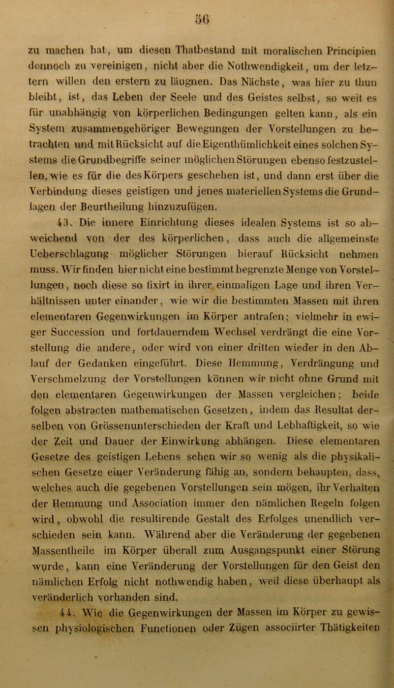 zu machen hat, um diesen Thatbestand mit moralischen Principien dennoch zu vereinigen, nicht aber die Nothwendigkeit, um der letz- tem willen den erstem zu läugnen. Das Nächste, was hier zu thun bleibt, ist, das Leben der Seele und des Geistes selbst, so weit es für unabhängig von körperlichen Bedingungen gelten kann, als ein System zusammengehöriger Bewegungen der Vorstellungen zu be- trachten und mit Rücksicht auf die Eigentümlichkeit eines solchen Sy- stems die Grundbegriffe seiner möglichen Störungen ebenso festzustel- len, wie es für die des Körpers geschehen ist, und dann erst über die Verbindung dieses geistigen und jenes materiellen Systems die Grund- lagen der Beurtheilung hinzuzufügen. 43. Die innere Einrichtung dieses idealen Systems ist so ab- weichend von der des körperlichen, dass auch die allgemeinste Ueberschlagung möglicher Störungen hierauf Rücksicht nehmen muss. Wir finden hier nicht eine bestimmt begrenzte Menge von Vorstel- lungen , nooh diese so fixirt in ihrer einmaligen Lage und ihren Ver- hältnissen unter einander, wie wir die bestimmten Massen mit ihren elementaren Gegenwirkungen im Körper antrafen; vielmehr in ewi- ger Succession und fortdauerndem Wechsel verdrängt die eine Vor- stellung die andere, oder wird von einer dritten wieder in den Ab- lauf der Gedanken eingeführt. Diese Hemmung, Verdrängung und Verschmelzung der Vorstellungen können wir nicht ohne Grund mit den elementaren Gegenwirkungen der Massen vergleichen; beide folgen abstracten mathematischen Gesetzen, indem das Resultat der- selben von Grössenunterschieden der Kraft und Lebhaftigkeit, so wie der Zeit und Dauer der Einwirkung abhängen. Diese elementaren Gesetze des geistigen Lebens sehen wir sq wenig als die physikali- schen Gesetze einer Veränderung fähig an, sondern behaupten, dass, welches auch die gegebenen Vorstellungen sein mögen, ihr Verhalten der Hemmung und Association immer den nämlichen Regeln folgen wird, obwohl die resultirende Gestalt des Erfolges unendlich ver- schieden sein kann. Während aber die Veränderung der gegebenen Massentheile im Körper überall zum Ausgangspunkt einer Störung wprde, kann eine Veränderung der Vorstellungen für den Geist den nämlichen Erfolg nicht nothwendig haben, weil diese überhaupt als veränderlich vorhanden sind. 44. Wie die Gegenwirkungen der Massen im Körper zu gewis- sen physiologischen Functionep oder Zügen associirter Thätigkeiten