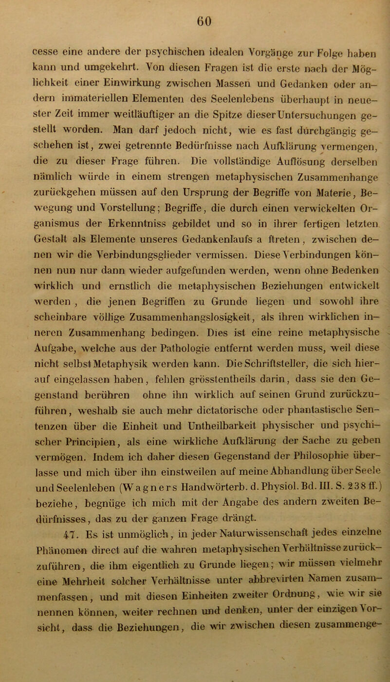 cesse eine andere der psychischen idealen Vorgänge zur Folge haben kann und umgekehrt. Von diesen Fragen ist die erste nach der Mög- lichkeit einer Einwirkung zwischen Massen und Gedanken oder an- dern immateriellen Elementen des Seelenlebens überhaupt in neue- ster Zeit immer weitläuftiger an die Spitze dieser Untersuchungen ge- stellt worden. Man darf jedoch nicht, wie es fast durchgängig ge- schehen ist, zwei getrennte Bedürfnisse nach Aufklärung vermengen, die zu dieser Frage führen. Die vollständige Auflösung derselben nämlich würde in einem strengen metaphysischen Zusammenhänge zurückgehen müssen auf den Ursprung der Begriffe von Materie, Be- wegung und Vorstellung; Begriffe, die durch einen verwickelten Or- ganismus der Erkenntniss gebildet und so in ihrer fertigen letzten Gestalt als Elemente unseres Gedankenlaufs a ftreten, zwischen de- nen wir die Verbindungsglieder vermissen. Diese Verbindungen kön- nen nun nur dann wieder aufgefunden werden, wenn ohne Bedenken wirklich und ernstlich die metaphysischen Beziehungen entwickelt werden , die jenen Begriffen zu Grunde liegen und sowohl ihre scheinbare völlige Zusammenhangslosigkeit, als ihren wirklichen in- neren Zusammenhang bedingen. Dies ist eine reine metaphysische Aufgabe, welche aus der Pathologie entfernt werden muss, weil diese nicht selbst Metaphysik werden kann. Die Schriftsteller, die sich hier- auf eingelassen haben, fehlen grösstentheils darin, dass sie den Ge- genstand berühren ohne ihn wirklich auf seinen Grund zurückzu- führen , weshalb sie auch mehr dictatorische oder phantastische Sen- tenzen über die Einheit und Untheilbarkeit physischer und psychi- scher Principien, als eine wirkliche Aufklärung der Sache zu geben vermögen. Indem ich daher diesen Gegenstand der Philosophie über- lasse und mich über ihn einstweilen auf meine Abhandlung über Seele und Seelenleben (Wagners HandwÖrterb. d. Physiol. Bd. III. S. 238 ff.) beziehe, begnüge ich mich mit der Angabe des andern zweiten Be- dürfnisses, das zu der ganzen Frage drängt. 47. Es ist unmöglich, in jeder Naturwissenschaft jedes einzelne Phänomen direct auf die wahren metaphysischen Verhältnisse zurück- zuführen, die ihm eigentlich zu Grunde liegen; wir müssen vielmehr eine Mehrheit solcher Verhältnisse unter abbrevirten Namen zusam— menfassen, und mit diesen Einheiten zweiter Ordnung, wie wir sie nennen können, weiter rechnen und denken, unter der einzigen 'S er- sieht, dass die Beziehungen, die wir zwischen diesen zusammenge-