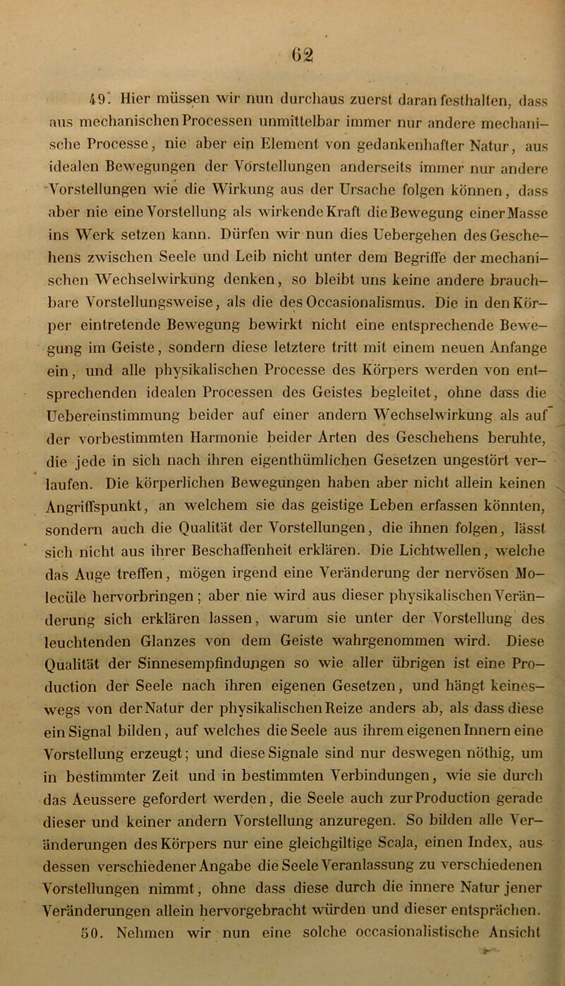 49. Hier müssen wir nun durchaus zuerst daran festhalten, dass aus mechanischen Processen unmittelbar immer nur andere mechani- sche Processe, nie aber ein Element von gedankenhafter Natur, aus idealen Bewegungen der Vorstellungen anderseits immer nur andere Vorstellungen wie die Wirkung aus der Ursache folgen können, dass aber nie eine Vorstellung als wirkende Kraft die Bewegung einer Masse ins Werk setzen kann. Dürfen wir nun dies Uebergehen des Gesche- hens zwischen Seele und Leib nicht unter dem Begriffe der mechani- schen Wechselwirkung denken, so bleibt uns keine andere brauch- bare Vorstellungsweise, als die des Occasionalismus. Die in den Kör- per eintretende Bewegung bewirkt nicht eine entsprechende Bewe- gung im Geiste, sondern diese letztere tritt mit einem neuen Anfänge ein, und alle physikalischen Processe des Körpers werden von ent- sprechenden idealen Processen des Geistes begleitet, ohne dass die Uebereinstimmung beider auf einer andern Wechselwirkung als auf der vorbestimmten Harmonie beider Arten des Geschehens beruhte, die jede in sich nach ihren eigenthümlichen Gesetzen ungestört ver- laufen. Die körperlichen Bewegungen haben aber nicht allein keinen Angriffspunkt, an welchem sie das geistige Leben erfassen könnten, sondern auch die Qualität der Vorstellungen, die ihnen folgen, lässt sich nicht aus ihrer Beschaffenheit erklären. Die Lichtwellen, welche das Auge treffen, mögen irgend eine Veränderung der nervösen Mo- lecüle hervorbringen; aber nie wird aus dieser physikalischen Verän- derung sich erklären lassen, warum sie unter der Vorstellung des leuchtenden Glanzes von dem Geiste wahrgenommen wird. Diese Qualität der Sinnesempfindungen so wie aller übrigen ist eine Pro- duction der Seele nach ihren eigenen Gesetzen, und hängt keines- wegs von der Natur der physikalischen Reize anders ab, als dass diese ein Signal bilden, auf welches die Seele aus ihrem eigenen Innern eine Vorstellung erzeugt; und diese Signale sind nur deswegen nöthig, um in bestimmter Zeit und in bestimmten Verbindungen, wie sie durch das Aeussere gefordert werden, die Seele auch zur Production gerade dieser und keiner andern Vorstellung anzuregen. So bilden alle Ver- änderungen des Körpers nur eine gleichgiltige Scaja, einen Index, aus dessen verschiedener Angabe die Seele Veranlassung zu verschiedenen Vorstellungen nimmt, ohne dass diese durch die innere Natur jener Veränderungen allein hervorgebracht würden und dieser entsprächen. 50. Nehmen wir nun eine solche occasionalistische Ansicht