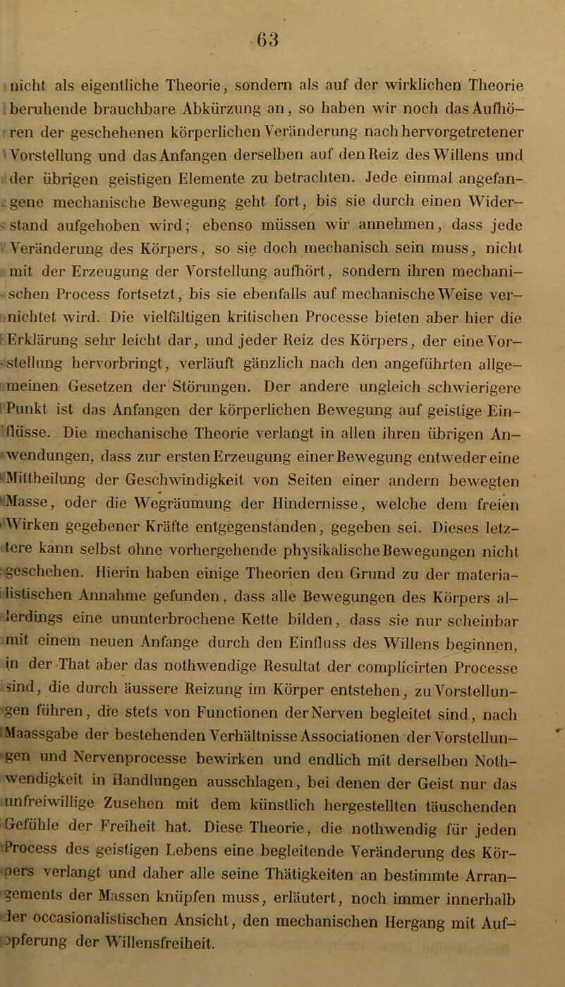 nicht als eigentliche Theorie, sondern als auf der wirklichen Theorie beruhende brauchbare Abkürzung an, so haben wir noch das Aufhö- ren der geschehenen körperlichen Veränderung nach hervorgetretener Vorstellung und das Anfängen derselben auf den Reiz des Willens und. der übrigen geistigen Elemente zu betrachten. Jede einmal angefan- gene mechanische Bewegung geht fort, bis sie durch einen Wider- stand aufgehoben wird; ebenso müssen wir annehmen, dass jede Veränderung des Körpers, so sie doch mechanisch sein muss, nicht mit der Erzeugung der Vorstellung aufhört, sondern ihren mechani- • sehen Process fortsetzt, bis sie ebenfalls auf mechanische Weise ver- nichtet wird. Die vielfältigen kritischen Processe bieten aber hier die i Erklärung sehr leicht dar, und jeder Reiz des Körpers, der eine Vor- - Stellung hervorbringt, verläuft gänzlich nach den angeführten allge- meinen Gesetzen der Störungen. Der andere ungleich schwierigere Punkt ist das Anfängen der körperlichen Bewegung auf geistige Ein- flüsse. Die mechanische Theorie verlangt in allen ihren übrigen An- wendungen, dass zur ersten Erzeugung einer Bewegung ent weder eine 11 Mittheilung der Geschwindigkeit von Seiten einer andern bewegten 'Masse, oder die WTegräumung der Hindernisse, welche dem freien 1 Wirken gegebener Kräfte entgegenstanden, gegeben sei. Dieses letz- tere kann selbst ohne vorhergehende physikalische Bewegungen nicht geschehen. Hierin haben einige Theorien den Grund zu der materia- listischen Annahme gefunden, dass alle Bewegungen des Körpers al- lerdings eine ununterbrochene Kette bilden, dass sie nur scheinbar mit einem neuen Anfänge durch den Einfluss des Willens beginnen, in der That aber das nothwendige Resultat der complicirten Processe sind, die durch äussere Reizung im Körper entstehen, zu Vorstellun- gen führen, die stets von Functionen der Nerven begleitet sind, nach .Maassgabe der bestehenden Verhältnisse Associationen der Vorstellun- gen und Nervenprocesse bewirken und endlich mit derselben Notli- wendigkeit in Handlungen ausschlagen, bei denen der Geist nur das unfreiwillige Zusehen mit dem künstlich hergestellten täuschenden Gefühle der Freiheit hat. Diese Theorie, die nothwendig für jeden Process des geistigen Lebens eine begleitende Veränderung des Kör- pers verlangt und daher alle seine Thätigkeiten an bestimmte Arran- gements der Massen knüpfen muss, erläutert, noch immer innerhalb Jer occasionalistischen Ansicht, den mechanischen Hergang mit Auf- opferung der Willensfreiheit.