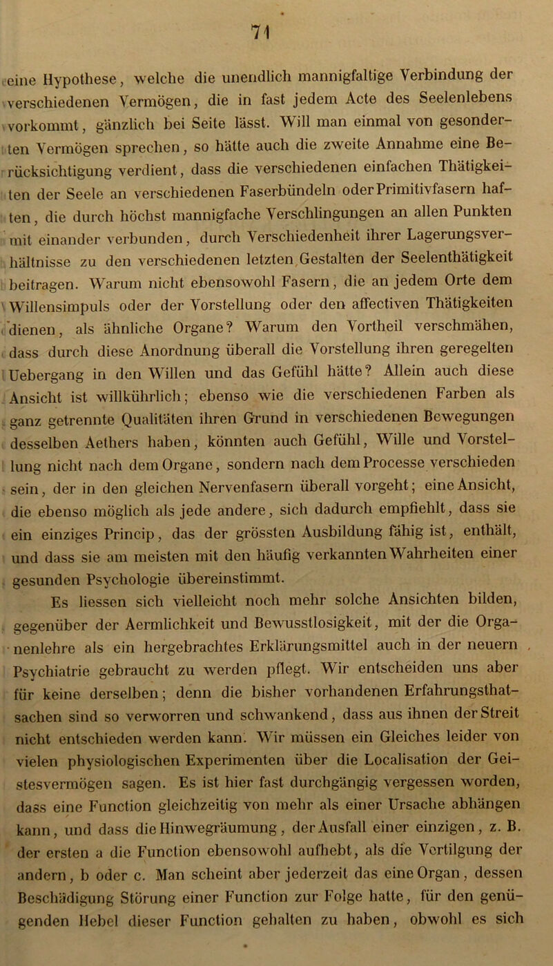 eine Hypothese, welche die unendlich mannigfaltige Verbindung der verschiedenen Vermögen, die in fast jedem Acte des Seelenlebens vorkommt, gänzlich bei Seite lässt. Will man einmal von gesonder- ten Vermögen sprechen, so hätte auch die zweite Annahme eine Be- rücksichtigung verdient, dass die verschiedenen einfachen Thätigkei- ten der Seele an verschiedenen Faserbündeln oder Primiti\ fasern haf- ten , die durch höchst mannigfache Verschlingungen an allen Punkten mit einander verbunden, durch Verschiedenheit ihrer Lagerungsvei- hältnisse zu den verschiedenen letzten Gestalten der Seelenthätigkeit. beitragen. Warum nicht ebensowohl Fasern, die an jedem Orte dem Willensimpuls oder der Vorstellung oder den affectiven Thätigkeiten (dienen, als ähnliche Organe? Warum den Vortheil verschmähen, dass durch diese Anordnung überall die Vorstellung ihren geregelten Uebergang in den Willen und das Gefühl hätte? Allein auch diese Ansicht ist willkührlich; ebenso wie die verschiedenen Farben als ganz getrennte Qualitäten ihren Grund in verschiedenen Bewegungen desselben Aetliers haben, könnten auch Gefühl, Wille und Vorstel- lung nicht nach dem Organe, sondern nach demProcesse verschieden sein, der in den gleichen Nervenfasern überall vorgeht; eine Ansicht, die ebenso möglich als jede andere, sich dadurch empfiehlt, dass sie ein einziges Princip, das der grössten Ausbildung fähig ist, enthält, und dass sie am meisten mit den häufig verkannten Wahrheiten einer gesunden Psychologie übereinstimmt. Es Hessen sich vielleicht noch mehr solche Ansichten bilden, gegenüber der Aermliclikeit und Bewusstlosigkeit, mit der die Orga- nenlehre als ein hergebrachtes Erklärungsmittel auch in der neuern Psychiatrie gebraucht zu werden pflegt. Wir entscheiden uns aber für keine derselben; denn die bisher vorhandenen Erfahrungstat- sachen sind so verworren und schwankend, dass aus ihnen der Streit nicht entschieden werden kann. Wir müssen ein Gleiches leider von vielen physiologischen Experimenten über die Localisation der Gei- stesvermögen sagen. Es ist hier fast durchgängig vergessen worden, dass eine Function gleichzeitig von mehr als einer Ursache abhängen kann, und dass die Hinwegräumung, der Ausfall einer einzigen, z. B. der ersten a die Function ebensowohl aufhebt, als die Vertilgung der andern, b oder c. Man scheint aber jederzeit das eine Organ, dessen Beschädigung Störung einer Function zur Folge hatte, für den genü- genden Hebel dieser Function gehalten zu haben, obwohl es sich