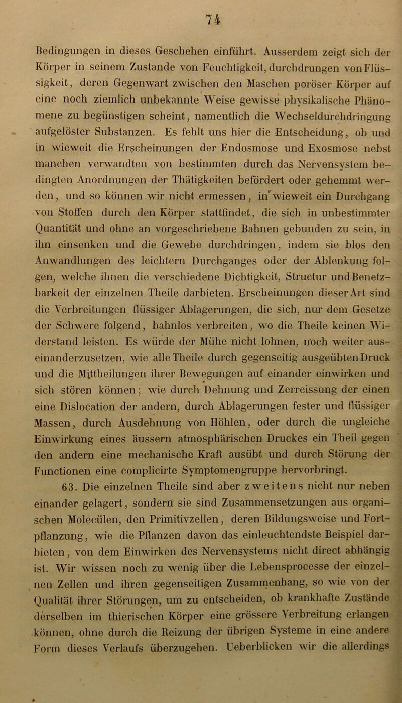 Bedingungen in dieses Geschehen einführt. Ausserdem zeigt sich der Körper in seinem Zustande von Feuchtigkeit, durchdrungen von Flüs- sigkeit, deren Gegenwart zwischen den Maschen poröser Körper auf eine noch ziemlich unbekannte Weise gewisse physikalische Phäno- mene zu begünstigen scheint, namentlich die Wechseldurchdringung aufgelöster Substanzen. Es fehlt uns hier die Entscheidung, ob und in wieweit die Erscheinungen der Endosmose und Exosmose nebst manchen verwandten von bestimmten durch das Nervensystem be- dingten Anordnungen der Thätigkeiten befördert oder gehemmt wer- den, und so können wir nicht ermessen, in wieweit ein Durchgang von Stoffen durch den Körper stattfindet, die sich in unbestimmter Quantität und ohne an vorgeschriebene Bahnen gebunden zu sein, in ihn einsenken und die Gewebe durchdringen, indem sie blos den Anwandlungen des leichtern Durchganges oder der Ablenkung fol- gen, welche ihnen die verschiedene Dichtigkeit, Structur und Benetz- barkeit der einzelnen Theile darbieten. Erscheinungen dieser Art sind die Verbreitungen flüssiger Ablagerungen, die sich, nur' dem Gesetze der Schwere folgend, bahnlos verbreiten, wo die Theile keinen Wi- derstand leisten. Es würde der Mühe nicht lohnen, noch weiter aus- einanderzusetzen, wie alle Theile durch gegenseitig ausgeübten Druck und die Mittheilungen ihrer Bewegungen auf einander einwirken und sich stören können; wie durch Dehnung und Zerreissung der einen eine Dislocation der andern, durch Ablagerungen fester und flüssiger Massen, durch Ausdehnung von Höhlen, oder durch die ungleiche Einwirkung eines Uussern atmosphärischen Druckes ein Theil gegen den andern eine mechanische Kraft ausübt und durch Störung der Functionen eine complicirte Symptomengruppe hervorbringt. 63. Die einzelnen Theile sind aber zweitens nicht nur neben einander gelagert, sondern sie sind Zusammensetzungen aus organi- schen Molecülen, den Primitivzellen, deren Bildungsweise und Fort- pflanzung, wie die Pflanzen davon das einleuchtendste Beispiel dar- bieten , von dem Einwirken des Nervensystems nicht direct abhängig ist. Wir wissen noch zu wenig über die Lebensprocesse der einzel- nen Zellen und ihren gegenseitigen Zusammenhang, so wie von der Qualität ihrer Störungen, um zu entscheiden, ob krankhafte Zustände derselben im thierischen Körper eine grössere Verbreitung erlangen können, ohne durch die Beizung der übrigen Systeme in eine andere Form dieses Verlaufs überzugehen. Ueberblicken wir die allerdings