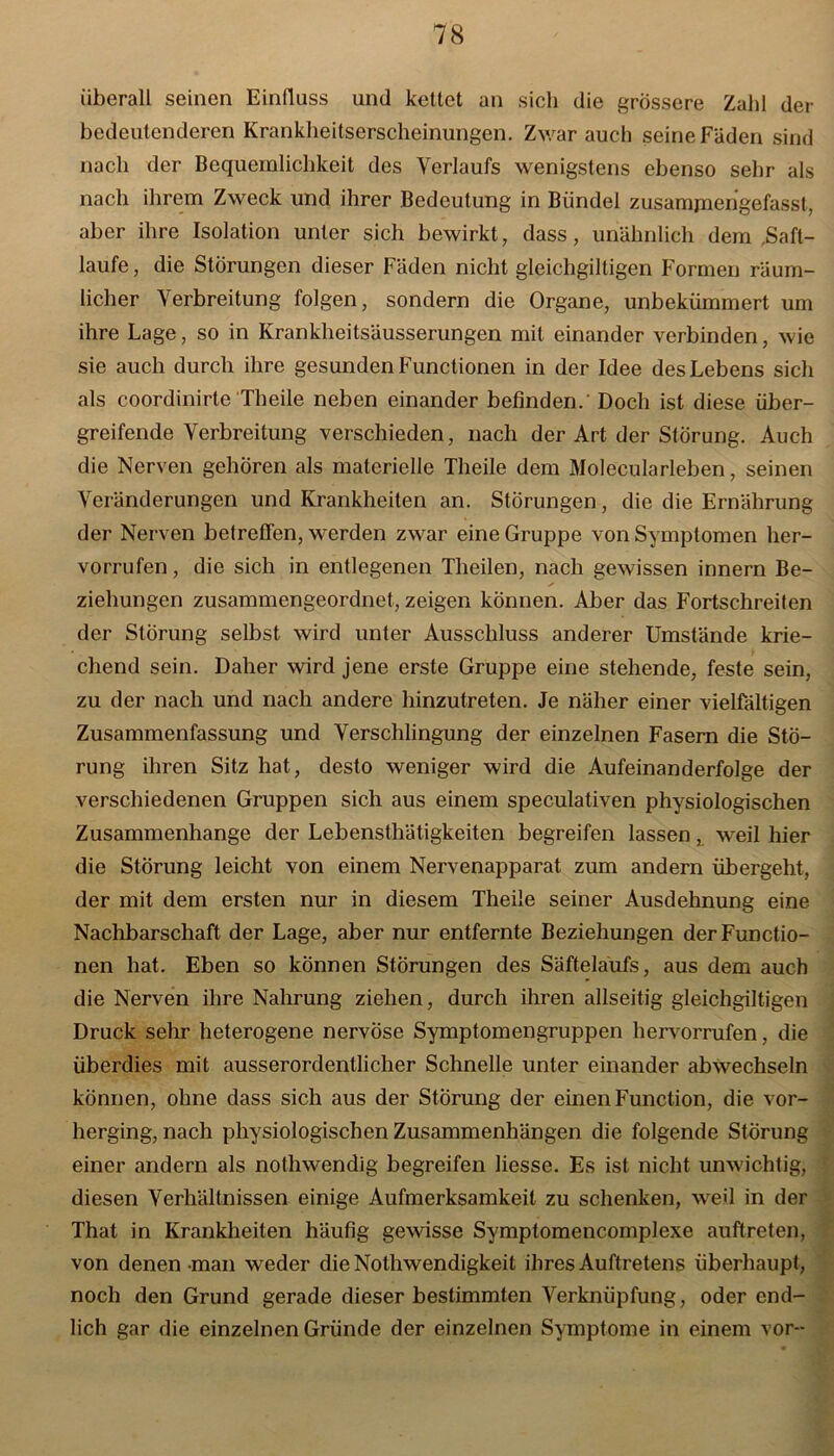 überall seinen Einfluss und kettet an sich die grössere Zahl der bedeutenderen Krankheitserscheinungen. Zwar auch seine Fäden sind nach der Bequemlichkeit des Verlaufs wenigstens ebenso sehr als nach ihrem Zweck und ihrer Bedeutung in Bündel zusamjnengefassl, aber ihre Isolation unter sich bewirkt, dass, unähnlich dem .Saft- laufe , die Störungen dieser Fäden nicht gleichgiltigen Formen räum- licher Verbreitung folgen, sondern die Organe, unbekümmert um ihre Lage, so in Krankheitsäusserungen mit einander verbinden, wie sie auch durch ihre gesunden Functionen in der Idee des Lebens sich als coordinirte'Theile neben einander befinden. Doch ist diese über- greifende Verbreitung verschieden, nach der Art der Störung. Auch die Nerven gehören als materielle Theile dem Molecularleben, seinen Veränderungen und Krankheiten an. Störungen, die die Ernährung der Nerven betreffen, werden zwar eine Gruppe von Symptomen her- vorrufen, die sich in entlegenen Theilen, nach gewissen innern Be- ziehungen zusammengeordnet, zeigen können. Aber das Fortschreiten der Störung selbst wird unter Ausschluss anderer Umstände krie- chend sein. Daher wird jene erste Gruppe eine stehende, feste sein, zu der nach und nach andere hinzutreten. Je näher einer vielfältigen Zusammenfassung und Verschlingung der einzelnen Fasern die Stö- rung ihren Sitz hat, desto weniger wird die Aufeinanderfolge der verschiedenen Gruppen sich aus einem speculativen physiologischen Zusammenhänge der Lebensthätigkeiten begreifen lassen t weil hier die Störung leicht von einem Nervenapparat zum andern übergeht, der mit dem ersten nur in diesem Theile seiner Ausdehnung eine Nachbarschaft der Lage, aber nur entfernte Beziehungen der Functio- nen hat. Eben so können Störungen des Säftelaufs, aus dem auch die Nerven ihre Nahrung ziehen, durch ihren allseitig gleichgiltigen Druck sehr heterogene nervöse Symptomengruppen hervorrufen, die überdies mit ausserordentlicher Schnelle unter einander abwechseln ■ können, ohne dass sich aus der Störung der einen Function, die vor- herging, nach physiologischen Zusammenhängen die folgende Störung einer andern als nothwendig begreifen Hesse. Es ist nicht unwichtig, diesen Verhältnissen einige Aufmerksamkeit zu schenken, weil in der That in Krankheiten häufig gewisse Symptomencomplexe auftreten, von denen man weder die Nothwendigkeit ihres Auftretens überhaupt, noch den Grund gerade dieser bestimmten Verknüpfung, oder end- lich gar die einzelnen Gründe der einzelnen Symptome in einem vor-