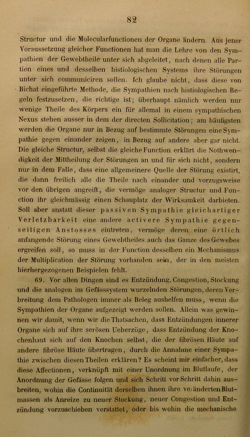 Structur und die Molecularfunctionen der Organe ändern. Aus jener Voraussetzung gleicher Functionen hat man die Lehre von den Sym- pathien der Gewebtheile unter sich abgeleitet, nach denen alle Par- tien eines und desselben histiologischen Systems ihre Störungen unter sich communiciren sollen. Ich glaube nicht, dass diese von Bichat eingeführte Methode, die Sympathien nach histiologischen Re- geln festzusetzen, die richtige ist; überhaupt nämlich werden nur wenige Theile des Körpers ein für allemal in einem sympathischen Nexus stehen ausser in dem der directen Sollicitation; am häufigsten werden die Organe nur in Bezug auf bestimmte Störungen eine Sym- pathie gegen einander zeigen, in Bezug auf andere aber gar nicht. Die gleiche Structur, selbst die gleiche Function erklärt die Nothwen- digkeit der Mittheilung der Störungen an und für sich nicht, sondern nur in dem Falle, dass eine allgemeinere Quelle der Störung existirt, die dann freilich alle die Theile nach einander und vorzugsweise vor den übrigen angreift, die vermöge analoger Structur und Fun- ction ihr gleichmässig einen Schauplatz der Wirksamkeit darbieten. Soll aber anstatt dieser passiven Sympathie gleichartiger Verletzbarkeit eine andere activere Sympathie gegen- seitigen Anstosses ein treten, vermöge deren eine örtlich anfangende Störung eines Gewebtheiles auch das Ganze des Gewebes ergreifen soll, so muss in der Function desselben ein Mechanismus der Multiplication der Störung vorhanden sein, der in den meisten hierhergezogenen Beispielen fehlt. 69. Vor allen Dingen sind es Entzündung, Congestion, Stockung und die analogen im Gefässsystem wurzelnden Störungen, deren Ver- breitung dem Pathologen immer als Beleg aushelfen muss, wenn die Sympathien der Organe aufgezeigt werden sollen. Allein was gewin- nen wir damit, wenn wir die Thatsachen, dass Entzündungen innerer Organe sich auf ihre serösen Ueberzüge, dass Entzündung der Kno- chenhaut sich auf den Knochen selbst, die der fibrösen Häute auf andere fibröse Häute übertragen, durch die Annahme einer Sympa- thie zwischen diesenTheilen erklären? Es scheint mir einfacher, dass diese Affectionen, verknüpft mit einer Unordnung im Blutlaufe, der Anordnung der Gefässe folgen und sich Schritt vor Schritt dahin aus- breiten, wohin die Continuität derselben ihnen ihre veränderten Blut- massen als Anreize zu neuer Stockung, neuer Congestion und Ent- zündung vorzuschieben verstattet, oder bis wohin die mechanische