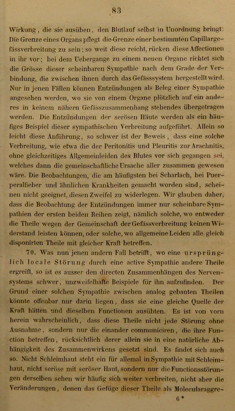 Wirkung, die sie ausüben, den Blutlauf selbst in Unordnung bringt. Die Grenze eines Organs pflegt die Grenze einer bestimmten Capillarge- lassverbreitung zu sein; so weit diese reicht, rücken diese Atfectionen in ihr vor; bei dem Uebergange zu einem neuen Organe richtet sich die Grösse dieser scheinbaren Sympathie nach dem Grade der Ver- bindung, die zwischen ihnen durch das Gefässsystem hergestellt wird. Nur in jenen Fällen können Entzündungen als Beleg einer Sympathie angesehen werden, wo sie von einem Organe plötzlich auf ein ande- res in keinem nähern Gefässzusammenhang stehendes übergetragen werden. Die Entzündungen der serösen Häute werden als ein häu- figes Beispiel dieser sympathischen Verbreitung aufgeführt. Allein so leicht diese Anführung, so schwer ist der Beweis , dass eine solche Verbreitung, wie etwa die der Peritonitis und Pleuritis zur Arachnitis, ohne gleichzeitiges Allgemeinleiden des Blutes vor sich gegangen sei, welches dann die gemeinschaftliche Ursache aller zusammen gewesen wäre. Die Beobachtungen, die am häufigsten bei Scharlach, bei Puer- peralfieber und ähnlichen Krankheiten gemacht worden sind, schei- nen nicht geeignet, diesen Zweifel zu widerlegen. Wir glauben daher, dass die Beobachtung der Entzündungen immer nur scheinbare Sym- pathien der ersten beiden Reihen zeigt, nämlich solche, wo entweder die Theile wegen der Gemeinschaft der Gefässverbreitung keinen Wi- derstand leisten können, oder solche, wo allgemeine Leiden alle gleich disponirten Theile mit gleicher Kraft betreffen. 70. Was nun jenen andern Fall betrifft, wo eine ursprüng- lich locale Störung durch eine active Sympathie andere Theile ergreift, so ist es ausser den directen Zusammenhängen des Nerven- systems schwer, unzweifelhafte Beispiele für ihn aufzufinden. Der Grund einer solchen Sympathie zwischen analog gebauten Theilen könnte offenbar nur darin liegen, dass sie eine gleiche Quelle der Kraft hätten und dieselben Functionen ausübten. Es ist von vorn herein wahrscheinlich, dass diese Theile nicht jede Störung ohne Ausnahme, sondern nur die einander communiciren, die ihre Fun- ction betreffen, rücksichtlich derer allein sie in eine natürliche Ab- hängigkeit des Zusammenwirkens gesetzt sind. Es findet sich auch so. Nicht Schleimhaut steht ein für allemal in Sympathie mit Schleim- haut, nicht seröse mit seröser Haut, sondern nur dieFunctionsslörun- gen derselben sehen wir häufig sich weiter verbreiten, nicht aber die Veränderungen, denen das Gefüge dieser Theile als Molecularaggre- 6 *