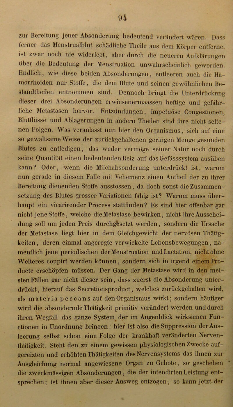 zur Bereitung jener Absonderung bedeutend verändert wären. Dass ferner das Menstrualblut schädliche Theile aus dem Körper entferne, ist zwar noch nie widerlegt, aber durch die neueren Aufklärungen über die Bedeutung der Menstruation unwahrscheinlich geworden. Endlich, wie diese beiden Absonderungen, entleeren auch die Hä- morrhoiden nur Stoffe, die dem Blute und seinen gewöhnlichen Be- standteilen entnommen sind. Dennoch bringt die Unterdrückung dieser drei Absonderungen erwiesenermaassen heftige und gefähr- liche Metastasen hervor. Entzündungen, impetuöse Congestionen, Blutflüsse und Ablagerungen in andern Theilen sind ihre nicht selte- nen Folgen. Was veranlasst nun hier den Organismus, sich auf eine so gewaltsame Weise der zurückgehaltenen geringen Menge gesunden Blutes zu entledigen, das weder vermöge seiner Natur noch durch seine Quantität einen bedeutenden Reiz auf das Gefässsystem ausüben kann? Oder, wenn die Milchabsonderung unterdrückt ist, warum nun gerade in diesem Falle mit Vehemenz einen Antheil der zu ihrer Bereitung dienenden Stoffe ausstossen, da doch sonst die Zusammen- setzung des Blutes grosser Variationen fähig ist? Warum muss über- haupt ein vicarirender Process stattfinden? Es sind hier offenbar gar nicht jene Stoffe, welche dieMetastase bewirken, nicht ihre Ausschei- dung soll um jeden Preis durchgesetzt werden, sondern die Ursache der Metastase liegt hier in dem Gleichgewicht der nervösen Thätig- keiten, deren einmal angeregte verwickelte Lebensbewegungen, na- mentlich jene periodischen der Menstruation undLactation, nicht ohne Weiteres coupirt werden können, sondern sich in irgend einem Pro- ducte erschöpfen müssen. Der Gang der Metastase wird in den mei- sten Fällen gar nicht dieser sein, dass zuerst die Absonderung unter- drückt, hierauf das Secretionsproduct, welches zurückgehalten wird, als materiapeccans auf den Organismus wirkt; sondern häufiger wird die absondernde Thätigkeit primitiv verändert werden und durch ihren Wegfall das ganze System der im Augenblick wirksamen Fun- ctionen in Unordnung bringen: hier ist also die Suppression der Aus- leerung selbst schon eine Folge der krankhaft veränderten Nerven- thätigkeit. Steht den zu einem gewissen physiologischen Zwecke auf- gereizten und erhöhten Thätigkeiten des Nervensystems das ihnen zur Ausgleichung normal angewiesene Organ zu Gebote, so' geschehen die zweckmässigen Absonderungen, die der intendirten Leistung ent- sprechen; ist ihnen aber dieser Ausweg entzogen, so kann jetzt der