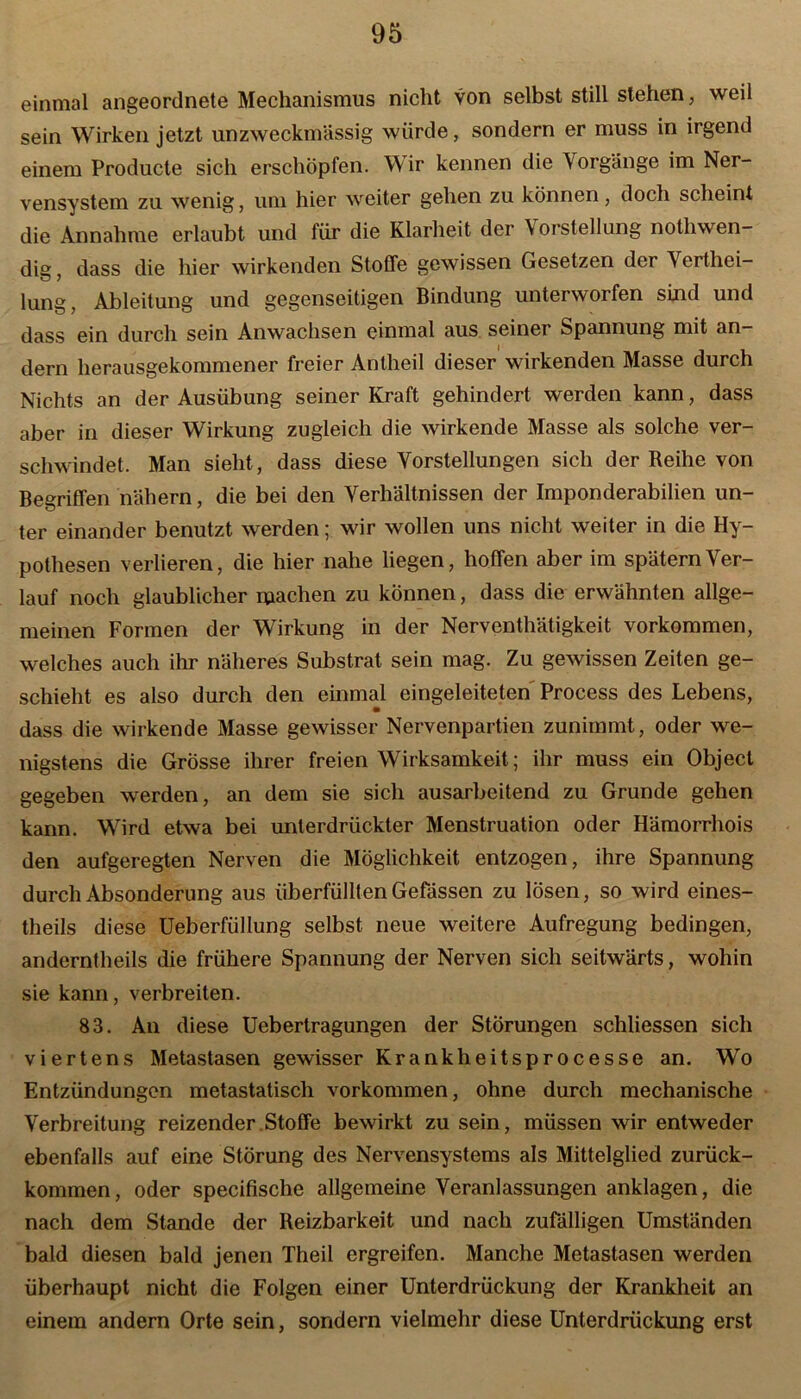 einmal angeordnete Mechanismus nicht von selbst still stehen, weil sein Wirken jetzt unzweckmässig würde, sondern er muss in irgend einem Producte sich erschöpfen. Wir kennen die Vorgänge im Ner- vensystem zu wenig, um hier weiter gehen zu können, doch scheint die Annahme erlaubt und für die Klarheit der \orstellung nothwen- dig, dass die hier wirkenden Stoffe gewissen Gesetzen der Verthei- lung, Ableitung und gegenseitigen Bindung unterworfen sind und dass ein durch sein Anwachsen einmal aus seiner Spannung mit an- dern herausgekommener freier Antheil dieser wirkenden Masse durch Nichts an der Ausübung seiner Kraft gehindert werden kann, dass aber in dieser Wirkung zugleich die wirkende Masse als solche ver- schwindet. Man sieht, dass diese Vorstellungen sich der Reihe von Begriffen nähern, die bei den Verhältnissen der Imponderabilien un- ter einander benutzt werden; wir wollen uns nicht weiter in die Hy- pothesen verlieren, die hier nahe liegen, hoffen aber im spätem Ver- lauf noch glaublicher machen zu können, dass die erwähnten allge- meinen Formen der Wirkung in der Nerventätigkeit Vorkommen, welches auch ihr näheres Substrat sein mag. Zu gewissen Zeiten ge- schieht es also durch den einmal eingeleiteten Process des Lebens, • dass die wirkende Masse gewisser Nervenpartien zunimmt, oder we- nigstens die Grösse ihrer freien Wirksamkeit; ihr muss ein Object gegeben werden, an dem sie sich ausarbeitend zu Grunde gehen kann. Wird etwa bei unterdrückter Menstruation oder Hämorrhois den aufgeregten Nerven die Möglichkeit entzogen, ihre Spannung durch Absonderung aus überfüllten Gefässen zu lösen, so wird eines- theils diese Ueberfüllung selbst neue weitere Aufregung bedingen, anderntheils die frühere Spannung der Nerven sich seitwärts, wohin sie kann, verbreiten. 83. An diese Uebertragungen der Störungen schliessen sich viertens Metastasen gewisser Krankheitsprocesse an. Wo Entzündungen metastatisch Vorkommen, ohne durch mechanische Verbreitung reizender Stoffe bewirkt zu sein, müssen wir entweder ebenfalls auf eine Störung des Nervensystems als Mittelglied zurück- kommen, oder specifische allgemeine Veranlassungen anklagen, die nach dem Stande der Reizbarkeit und nach zufälligen Umständen bald diesen bald jenen Theil ergreifen. Manche Metastasen werden überhaupt nicht die Folgen einer Unterdrückung der Krankheit an einem andern Orte sein, sondern vielmehr diese Unterdrückung erst