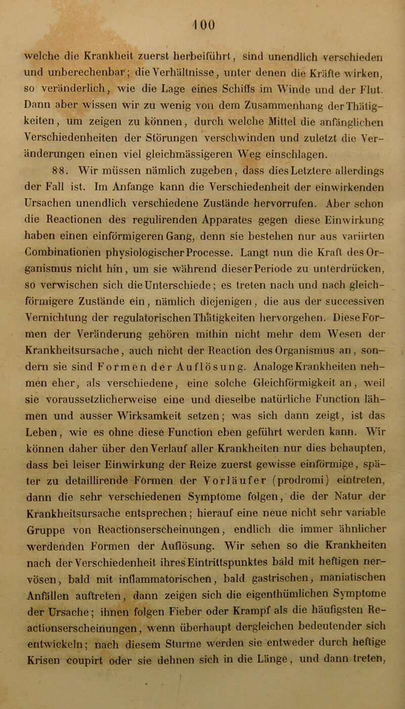 welche die Krankheit zuerst herbeiführt, sind unendlich verschieden und unberechenbar; die Verhältnisse, unter denen die Kräfte wirken, so veränderlich, wie die Lage eines Schiffs im Winde und der Flut. Dann aber wissen wir zu wenig von dem Zusammenhang derThätig- keiten, um zeigen zu können, durch welche Mittel die anfänglichen Verschiedenheiten der Störungen verschwinden und zuletzt die Ver- änderungen einen viel gleichmässigeren Weg einschlagen. 88. Wir müssen nämlich zugeben, dass dies Letztere allerdings der Fall ist. Im Anfänge kann die Verschiedenheit der einwirkenden Ursachen unendlich verschiedene Zustände hervorrufen. Aber schon die Reactionen des regulirenden Apparates gegen diese Einwirkung haben einen einförmigeren Gang, denn sie bestehen nur aus variirten Combinationen physiologischer Processe. Langt nun die Kraft des Or- ganismus nicht hin, um sie während dieser Periode zu unterdrücken, so verwischen sich die Unterschiede; es treten nach und nach gleich- förmigere Zustände ein, nämlich diejenigen, die aus der successiven Vernichtung der regulatorischen Thätigkeiten hervorgehen. Diese For- men der Veränderung gehören mithin nicht mehr dem Wesen der Krankheitsursache, auch nicht der Reaction des Organismus an, son- dern sie sind Formen der Auflösung. Analoge Krankheiten neh- men eher, als verschiedene, eine solche Gleichförmigkeit an, weil sie voraussetzlicherweise eine und dieselbe natürliche Function läh- men und ausser Wirksamkeit setzen; was sich dann zeigt, ist das Leben, wie es ohne diese Function eben geführt werden kann. Wir können daher über den Verlauf aller Krankheiten nur dies behaupten, dass bei leiser Einwirkung der Reize zuerst gewisse einförmige, spä- ter zu detaillirende Formen der Vorläufer (prodromi) eintreten, dann die sehr verschiedenen Symptome folgen/die der Natur der Krankheitsursache entsprechen; hierauf eine neue nicht sehr variable Gruppe von Reactionserscheinungen, endlich die immer ähnlicher werdenden Formen der Auflösung. Wir sehen so die Krankheiten nach der Verschiedenheit ihres Eintrittspunktes bald mit heftigen ner- vösen, bald mit inflammatorischen, bald gastrischen, maniatischen Anfällen auftreten, dann zeigen sich die eigenthümlichen Symptome der Ursache; ihnen folgen Fieber oder Krampf als die häufigsten Re- actionserscheinungen, wenn überhaupt dergleichen bedeutender sich entwickeln; nach diesem Sturme werden sie entweder durch heftige Krisen coupirt oder sie dehnen sich in die Länge, und dann treten,