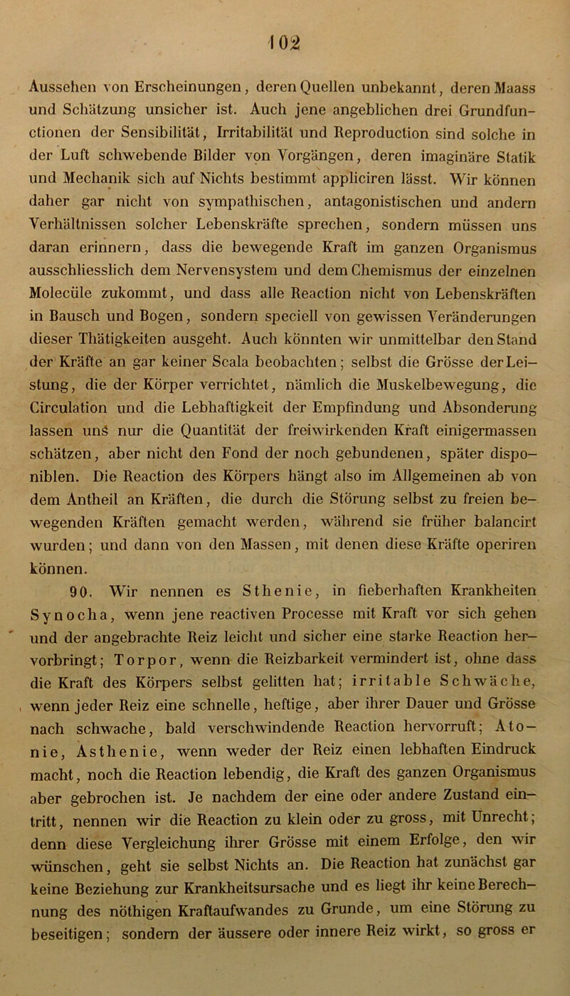 Aussehen von Erscheinungen, deren Quellen unbekannt, deren Maass und Schätzung unsicher ist. Auch jene angeblichen drei Grundfun- ctionen der Sensibilität, Irritabilität und Reproduction sind solche in der Luft schwebende Bilder von Vorgängen, deren imaginäre Statik und Mechanik sich auf Nichts bestimmt appliciren lässt. Wir können daher gar nicht von sympathischen, antagonistischen und andern Verhältnissen solcher Lebenskräfte sprechen, sondern müssen uns daran erinnern, dass die bewegende Kraft im ganzen Organismus ausschliesslich dem Nervensystem und dem Chemismus der einzelnen Molecüle zukommt, und dass alle Reaction nicht von Lebenskräften in Bausch und Bogen, sondern speciell von gewissen Veränderungen dieser Thätigkeiten ausgeht. Auch könnten wir unmittelbar den Stand der Kräfte an gar keiner Scala beobachten; selbst die Grösse der Lei- stung, die der Körper verrichtet, nämlich die Muskelbewegung, die Circulation und die Lebhaftigkeit der Empfindung und Absonderung lassen unä nur die Quantität der frei wirken den Kraft einigermassen schätzen, aber nicht den Fond der noch gebundenen, später dispo- niblen. Die Reaction des Körpers hängt also im Allgemeinen ab von dem Antheil an Kräften, die durch die Störung selbst zu freien be- wegenden Kräften gemacht werden, während sie früher balancirt wurden; und dann von den Massen, mit denen diese Kräfte operiren können. 90. Wir nennen es Sthenie, in fieberhaften Krankheiten Synoclia, wenn jene reactiven Processe mit Kraft vor sich gehen und der angebrachte Reiz leicht und sicher eine starke Reaction her- vorbringt; Torpor, wenn die Reizbarkeit vermindert ist, ohne dass die Kraft des Körpers selbst gelitten hat; irritable Schwäche, wenn jeder Reiz eine schnelle, heftige, aber ihrer Dauer und Grösse nach schwache, bald verschwindende Reaction hervorruft; Ato- nie, Asthenie, wenn weder der Reiz einen lebhaften Eindruck macht, noch die Reaction lebendig, die Kraft des ganzen Organismus aber gebrochen ist. Je nachdem der eine oder andere Zustand ein— tritt, nennen wir die Reaction zu klein oder zu gross, mit Unrecht; denn diese Vergleichung ihrer Grösse mit einem Erfolge, den wir wünschen, geht sie selbst Nichts an. Die Reaction hat zunächst gar keine Beziehung zur Krankheitsursache und es liegt ihr keine Berech- nung des nöthigen Kraftaufwandes zu Grunde, um eine Störung zu beseitigen; sondern der äussere oder innere Reiz wirkt, so gross er