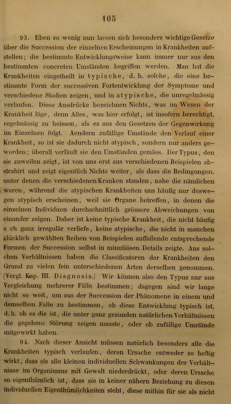 9 3. Eben so wenig nun lassen sich besonders wichtige Gesetze über die Succession der einzelnen Erscheinungen in Krankheiten auf- stellen ; die bestimmte Entwicklungsweise kann immer nur aus den bestimmten concreten Umständen begriffen werden. Man hat die Krankheiten eingetheilt in typische, d. h. solche, die eine be- stimmte Form der successiven Fortentwicklung der Symptome und verschiedene Stadien zeigen, und in atypische, die unregelmässig verlaufen. Diese Ausdrücke bezeichnen Nichts, was im Wesen der Krankheit läge, denn Alles, was hier erfolgt, ist insofern berechtigt, regelmässig zu heissen, als es aus den Gesetzen der Gegenwirkung im Einzelnen folgt. Aendern zufällige Umstände den Verlauf einer Krankheit, so ist sie dadurch nicht atypisch, sondern nur anders ge- worden; überall verläuft sie den Umständen gemäss. Der Typus, den sie zuweilen zeigt, ist von uns erst aus verschiedenen Beispielen ab- strahirt und zeigt eigentlich Nichts weiter, als dass die Bedingungen, unter denen die verschiedenen Kranken standen, nahe die nämlichen waren, während die atypischen Krankheiten uns häufig nur deswe- gen atypisch erscheinen, weil sie Organe betreffen, in denen die einzelnen Individuen durchschnittlich grössere Abweichungen von einander zeigen. Daher ist keine typische Krankheit, die nicht häufig a ch ganz irregulär verliefe, keine atypische, die nicht in manchen glücklich gewählten Reihen von Beispielen auffallende entsprechende Formen der Succession selbst in minutiösen Details zeigte. Aus sol- chen Verhältnissen haben die Classificatoren der Krankheiten den Grund zu vielen fein unterschiedenen Arten derselben genommen. (Vergl. Kap. III. Diagnosis.) Wir können also den Typus nur aus Vergleichung mehrerer Fälle bestimmen; dagegen sind wir lange nicht so weit, um aus der Succession der,Phänomene in einem und demselben Falle zu bestimmen, ob diese Entwicklung typisch ist, d.h. ob es die ist, die unter ganz gesunden natürlichen Verhältnissen die gegebene Störung zeigen musste, oder ob zufällige Umstände mitgewirkt haben. 94. Nach dieser Ansicht müssen natürlich besonders alle die Krankheiten typisch verlaufen, deren Ursache entweder so heftig wirkt, dass sie alle kleinen individuellen Schwankungen der Verhält- nisse im Organismus mit Gewalt niederdrückt, oder deren Ursache so eigenthümlich ist, dass sie in keiner nähern Beziehung zu diesen individuellen Eigenthümlichkeiten steht, diese mithin für sie als nicht