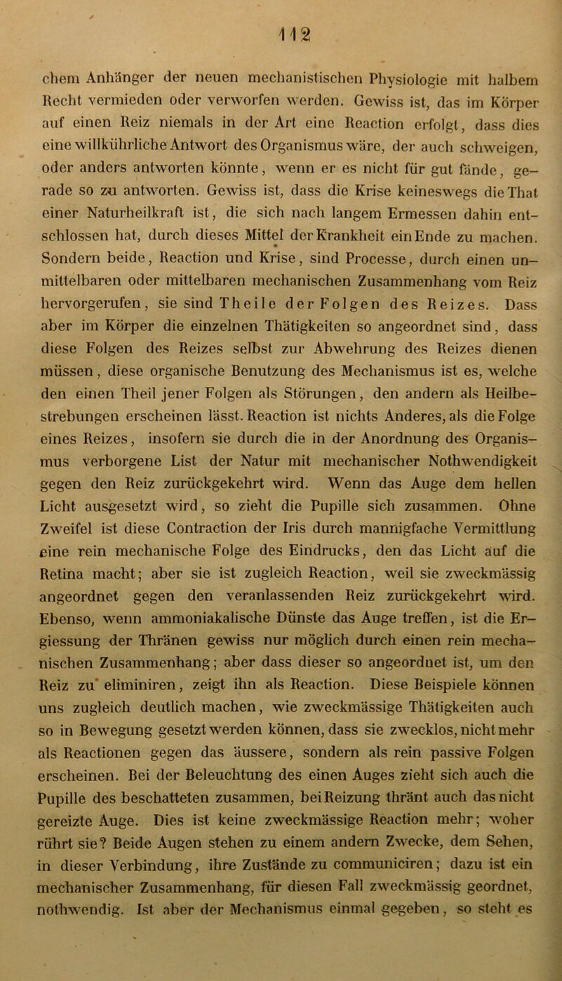 ehern Anhänger der neuen mechanistischen Physiologie mit halbem Recht vermieden oder verworfen werden. Gewiss ist, das im Körper auf einen Reiz niemals in der Art eine Reaction erfolgt, dass dies eine willkiihrliche Antwort des Organismus wäre, der auch schweigen, oder anders antworten könnte, wenn er es nicht für gut fände, ge- rade so zu antworten. Gewiss ist, dass die Krise keineswegs dieThat. einer Naturheilkraft ist, die sich nach langem Ermessen dahin ent- schlossen hat, durch dieses Mittel der Krankheit ein Ende zu machen. • Sondern beide, Reaction und Krise, sind Processe, durch einen un- mittelbaren oder mittelbaren mechanischen Zusammenhang vom Reiz hervorgerufen, sie sind Th eile der Folgen des Reizes. Dass aber im Körper die einzelnen Thätigkeiten so angeordnet sind, dass diese Folgen des Reizes selbst zur Abwehrung des Reizes dienen müssen, diese organische Benutzung des Mechanismus ist es, welche den einen Theil jener Folgen als Störungen, den andern als Heilbe- strebungen erscheinen lässt. Reaction ist nichts Anderes, als die Folge eines Reizes, insofern sie durch die in der Anordnung des Organis- mus verborgene List der Natur mit mechanischer Nothwendigkeit gegen den Reiz zurückgekehrt wird. Wenn das Auge dem hellen Licht ausgesetzt wird, so zieht die Pupille sich zusammen. Ohne Zweifel ist diese Contraction der Iris durch mannigfache Vermittlung eine rein mechanische Folge des Eindrucks, den das Licht auf die Retina macht; aber sie ist zugleich Reaction, weil sie zweckmässig angeordnet gegen den veranlassenden Reiz zurückgekehrt wird. Ebenso, wenn ammoniakalische Dünste das Auge treffen, ist die Er- giessung der Thränen gewiss nur möglich durch einen rein mecha- nischen Zusammenhang; aber dass dieser so angeorduet ist, um den Reiz zu eliminiren, zeigt ihn als Reaction. Diese Beispiele können uns zugleich deutlich machen, wie zweckmässige Thätigkeiten auch so in Bewegung gesetzt werden können, dass sie zwecklos, nicht mehr als Reactionen gegen das äussere, sondern als rein passive Folgen erscheinen. Bei der Beleuchtung des einen Auges zieht sich auch die Pupille des beschatteten zusammen, bei Reizung thränt auch das nicht gereizte Auge. Dies ist keine zweckmässige Reaction mehr; woher rührt sie? Beide Augen stehen zu einem andern Zwecke, dem Sehen, in dieser Verbindung, ihre Zustände zu communiciren; dazu ist ein mechanischer Zusammenhang, für diesen Fall zweckmässig geordnet, nothwendig. Ist aber der Mechanismus einmal gegeben, so steht es