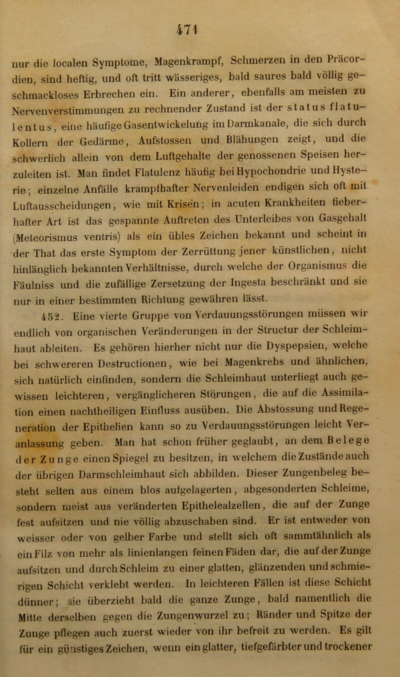 nur die localen Symptome, Magenkrampf, Schmerzen in den Präcor- dien, sind heftig, und oft tritt wässeriges, bald saures bald völlig ge- schmackloses Erbrechen ein. Ein anderer, ebenfalls am meisten zu Nervenverstimmungen zu rechnender Zustand ist der Status flatu- lentus, eine häufige Gasentwickelung im Darmkanale, die sich durch Kollern der Gedärme, Aufstossen und Blähungen zeigt, und die schwerlich allein von dem Luftgehalte der genossenen Speisen her- zuleiten ist. Man findet Flatulenz häufig bei Hypochondrie und Hyste- rie ; einzelne Anfälle krampfhafter Nervenleiden endigen sich oft mit Luftausscheidungen, wie mit Krisen; in acuten Krankheiten fieber- hafter Art ist das gespannte Auftreten des Unterleibes von Gasgehalt (Meteorismus ventris) als ein übles Zeichen bekannt und scheint in der That das erste Symptom der Zerrüttung jener künstlichen, nicht hinlänglich bekannten Verhältnisse, durch welche der Organismus die Fäulniss und die zufällige Zersetzung der Ingesta beschränkt und sic nur in einer bestimmten Richtung gewähren lässt. 452. Eine vierte Gruppe von Verdauungsstörungen müssen wir endlich von organischen Veränderungen in der Structur der Schleim- haut ableiten. Es gehören hierher nicht nur die Dyspepsien, welche bei schwereren Destructionen, wie bei Magenkrebs und ähnlichen, sich natürlich einfinden, sondern die Schleimhaut unterliegt auch ge- wissen leichteren, vergänglicheren Störungen, die auf die Assimila- tion einen nachtheiligen Einfluss ausüben. Die Abstossung und Rege- neration der Epitnelien kann so zu Verdauungsstörungen leicht Ver- anlassung geben. Man hat schon früher geglaubt, an dem Belege der Zunge einen Spiegel zu besitzen, in welchem die Zustände auch der übrigen Darmschleimhaut sich abbilden. Dieser Zungenbeleg be- steht selten aus einem blos aufgelagerten, abgesonderten Schleime, sondern meist aus veränderten Epithelealzellen, die auf der Zunge fest aufsitzen und nie völlig abzuschaben sind. Er ist entweder von weisser oder von gelber Farbe und stellt sich oft sammtähnlich als ein Filz von mehr als linienlangen feinen Fäden dar, die auf der Zunge aufsitzen und durch Schleim zu einer glatten, glänzenden und schmie- rigen Schicht verklebt werden. In leichteren Fällen ist diese Schicht dünner; sie überzieht bald die ganze Zunge, bald namentlich die Mitte derselben gegen die Zungenwurzel zu; Ränder und Spitze der Zunge pflegen auch zuerst wieder von ihr befreit zu werden. Es gilt für ein günstiges Zeichen, wenn ein glatter, tiefgefärbter und trockener