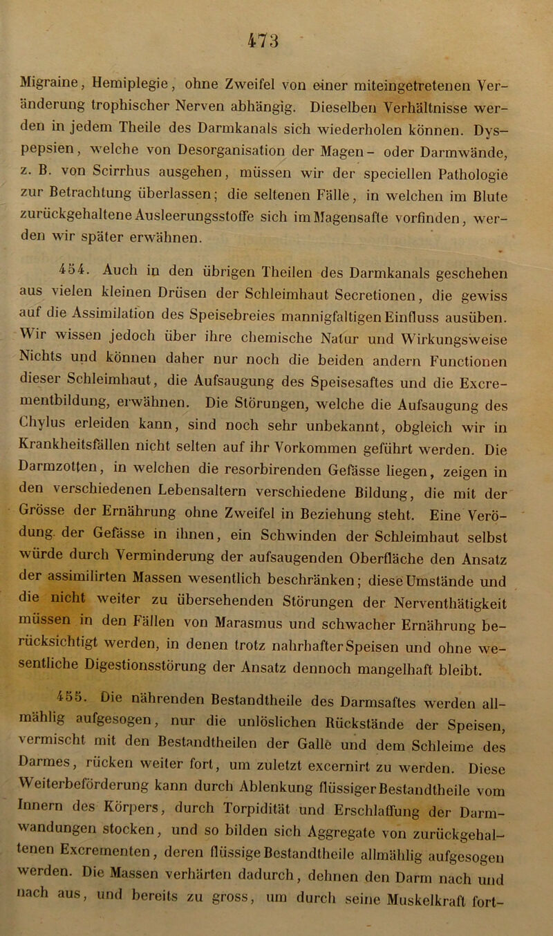 Migraine, Hemiplegie, ohne Zweifel von einer miteingetretenen Ver- änderung trophischer Nerven abhängig. Dieselben Verhältnisse wer- den in jedem Theile des Darmkanals sich wiederholen können. Dys- pepsien, welche von Desorganisation der Magen- oder Darmwände, z. B. von Scirrhus ausgehen, müssen wir der speciellen Pathologie zur Betrachtung überlassen; die seltenen Fälle, in welchen im Blute zurückgehaltene Ausleerungsstoffe sich im Magensafte vorfinden, wer- den wir später erwähnen. 454. Auch in den übrigen Theilen des Darmkanals geschehen aus \ielen kleinen Drüsen der Schleimhaut Secretionen, die gewiss auf die Assimilation des Speisebreies mannigfaltigen Einfluss ausüben. Wir wissen jedoch über ihre chemische Natur und Wirkungsweise Nichts und können daher nur noch die beiden andern Functionen dieser Schleimhaut, die Aufsaugung des Speisesaftes und die Excre- mentbildung, erwähnen. Die Störungen, welche die Aufsaugung des Chylus erleiden kann, sind noch sehr unbekannt, obgleich wir in Krankheitsfällen nicht selten auf ihr Vorkommen geführt werden. Die Darmzotten, in welchen die resorbirenden Gefässe liegen, zeigen in den verschiedenen Lebensaltern verschiedene Bildung, die mit der Grösse der Ernährung ohne Zweifel in Beziehung steht. Eine Verö- dung. der Gefässe in ihnen, ein Schwinden der Schleimhaut selbst würde durch Verminderung der aufsaugenden Oberfläche den Ansatz der assimilirten Massen wesentlich beschränken; diese Umstände und die nicht weiter zu übersehenden Störungen der Nerventätigkeit müssen in den Fällen von Marasmus und schwacher Ernährung be- rücksichtigt werden, in denen trotz nahrhafter Speisen und ohne we- sentliche Digestionsstörung der Ansatz dennoch mangelhaft bleibt. 455. Die nährenden Bestandteile des Darmsaftes werden all- mählig aufgesogen, nur die unlöslichen Rückstände der Speisen, vermischt mit den Bestandteilen der Galle und dem Schleime des Darmes, rücken weiter fort, um zuletzt excernirt zu werden. Diese Weiterbeförderung kann durch Ablenkung flüssiger Bestandteile vom Innern des Körpers, durch Torpidität und Erschlaffung der Darm- wandungen stocken, und so bilden sich Aggregate von zurückgehal- tenen Excrementen, deren flüssige Bestandteile allmählig aufgesogen werden. Die Massen verhärten dadurch, dehnen den Darm nach und nach aus, und bereits zu gross, um durch seine Muskelkraft fort-