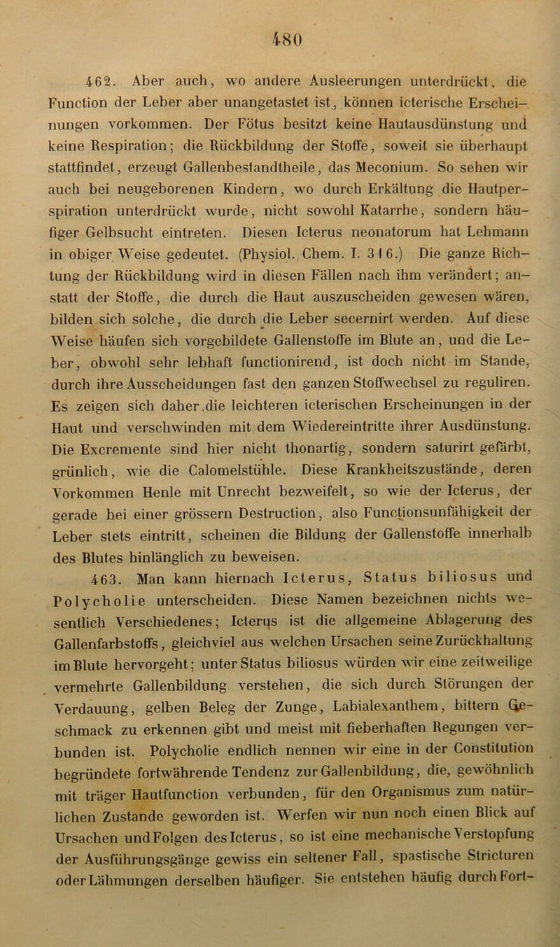 4 62. Aber auch, wo andere Ausleerungen unterdrückt, die Function der Leber aber unangetastet ist , können icterische Erschei- nungen Vorkommen. Der Fötus besitzt keine Hautausdünstung und keine Respiration; die Rückbildung der Stoffe, soweit sie überhaupt stattfindet, erzeugt Gallenbeslandtheile, das Meconium. So sehen wir auch bei neugeborenen Kindern, wo durch Erkältung die Hautper- spiration unterdrückt wurde, nicht sowohl Katarrhe, sondern häu- figer Gelbsucht eintreten. Diesen Icterus neonatorum hat Lehmann in obiger Weise gedeutet. (Physiol. Chem. I. 316.) Die ganze Rich- tung der Rückbildung wird in diesen Fällen nach ihm verändert; an- statt der Stoffe, die durch die Haut auszuscheiden gewesen wären, bilden sich solche, die durch die Leber secernirt werden. Auf diese ' • Weise häufen sich vorgebildete Gallenstoffe im Blute an, und die Le- ber, obwohl sehr lebhaft functionirend, ist doch nicht im Stande, durch ihre Ausscheidungen fast den ganzen Stoffwechsel zu reguliren. Es zeigen sich daher.die leichteren icterischen Erscheinungen in der Haut und verschwinden mit dem Wiedereintritte ihrer Ausdünstung. Die Excremente sind hier nicht thonartig, sondern saturirt gefärbt, grünlich, wie die Calomelstühle. Diese Krankheitszustände, deren Vorkommen Henle mit Unrecht bezweifelt, so wie der Icterus, der gerade bei einer grossem Destruction, also Functionsunfähigkeit der Leber stets eintritt, scheinen die Bildung der Gallenstoffe innerhalb des Blutes hinlänglich zu beweisen. 463. Man kann hiernach Icterus, Status biliosus und Polycholie unterscheiden. Diese Namen bezeichnen nichts we- sentlich Verschiedenes; Icterus ist die allgemeine Ablagerung des Gallenfarbstoffs, gleichviel aus welchen Ursachen seine Zurückhaltung im Blute hervorgeht; unter Status biliosus würden wir eine zeitweilige vermehrte Gallenbildung verstehen, die sich durch Störungen der Verdauung, gelben Beleg der Zunge, Labialexanthem, bittern Ge- schmack zu erkennen gibt und meist mit fieberhaften Regungen ver- bunden ist. Polycholie endlich nennen wir eine in der Constitution begründete fortwährende Tendenz zur Gallenbildung, die, gewöhnlich mit träger Hautfunction verbunden, für den Organismus zum natür- lichen Zustande geworden ist. Werfen wir nun noch einen Blick auf Ursachen und Folgen des Icterus, so ist eine mechanische \erstopfung der Ausführungsgänge gewiss ein seltener Fall, spastische Stricturen oder Lähmungen derselben häufiger. Sie entstehen häufig durch hört-