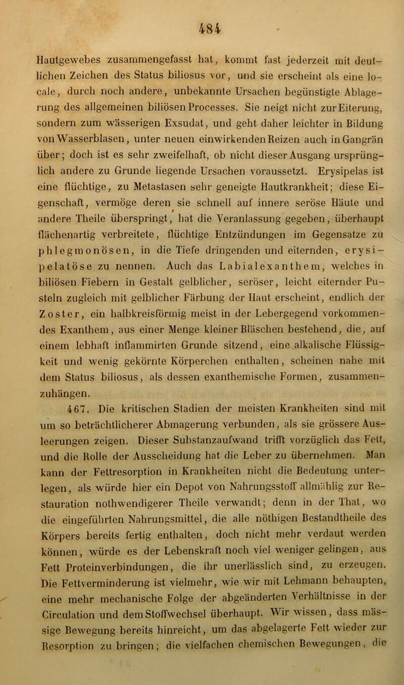 Haulgewebes zusammengefasst hat, kommt fast jederzeit mit deut- lichen Zeichen des Status biliosus vor, und sie erscheint als eine lo- cale, durch noch andere, unbekannte Ursachen begünstigte Ablage- rung des allgemeinen biliösen Processes. Sie neigt nicht zurEiterung, sondern zum wässerigen Exsudat, und geht daher leichter in Bildung von Wasserblasen, unter neuen einwirkenden Reizen auch in Gangrän über; doch ist es sehr zweifelhaft, ob nicht dieser Ausgang ursprüng- lich andere zu Grunde liegende Ursachen voraussetzt. Erysipelas ist eine flüchtige, zu Metastasen sehr geneigte Hautkrankheit; diese Ei- genschaft, vermöge deren sie schnell auf innere seröse Haute und $ andere Theile überspringt, hat die Veranlassung gegeben, überhaupt flächenartig verbreitete, flüchtige Entzündungen im Gegensätze zu phlegmonösen, in die Tiefe dringenden und eiternden, erysi- pelatöse zu nennen. Auch das Labialexanthem, welches in biliösen Fiebern in Gestalt gelblicher, seröser, leicht eiternder Pu- steln zugleich mit gelblicher Färbung der Haut erscheint, endlich der Zoster, ein halbkreisförmig meist in der Lebergegend vorkommen- des Exanthem, aus einer Menge kleiner Bläschen bestehend, die, auf einem lebhaft inflammirten Grunde sitzend, eine alkalische Flüssig- keit und wenig gekörnte Körperchen enthalten, scheinen nahe mit dem Status biliosus, als dessen exanthemische Formen, zusammen- zuhängen. 467. Die kritischen Stadien der meisten Krankheiten sind mit um so beträchtlicherer Abmagerung verbunden, als sie grössere Aus- leerungen zeigen. Dieser Substanzaufwand trifft vorzüglich das Fett, und die Rolle der Ausscheidung hat die Leber zu übernehmen. Man kann der Fettresorption in Krankheiten nicht die Bedeutung unter- legen, als würde hier ein Depot von Nahrungsstoff allmahlig zur Re- stauration nothwendigerer Theile verwandt; denn in der That, wo die eingeführten Nahrungsmittel, die alle nöthigen Bestandtheile des Körpers bereits fertig enthalten, doch nicht mehr verdaut werden können, würde es der Lebenskraft noch viel weniger gelingen, aus Fett Proteinverbindungen, die ihr unerlässlich sind, zu erzeugen. Die Fettverminderung ist vielmehr, wie wir mit Lehmann behaupten, eine mehr mechanische Folge der abgeänderten Verhältnisse in der Circulation und dem Stoffwechsel überhaupt. Wir wissen, dass mäs- sige Bewegung bereits hinreicht, um das abgelagerte Fett wieder zur Resorption zu bringen; die vielfachen chemischen Bewegungen, die