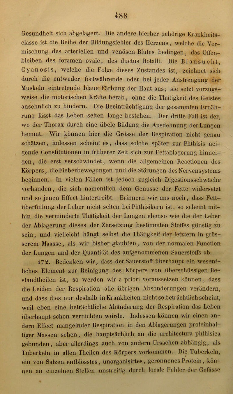 Gesundheit sich abgelagert. Die andere hierher gehörige Krankheits- classe ist die Reihe der Bildungsfehler des Herzens, welche die Ver- mischung des arteriellen und venösen Blutes bedingen, das Oöen- bleiben des foramen ovale, des ductus Botalli. Die Blausucht, Cyanosis, welche die Folge dieses Zustandes ist, zeichnet sich durch die entweder fortwährende oder bei jeder Anstrengung der Muskeln eintretende blaue Färbung der Haut aus; sie setzt vorzugs- weise die motorischen Kräfte herab, ohne die Thätigkeit des Geistes ansehnlich zu hindern. Die Beeinträchtigung der gesammten Ernäh- rung lässt das Leben selten lange bestehen. Der dritte Fall ist der, wo der Thorax durch eine iibele Bildung die Ausdehnung der Lungen hemmt. Wir können hier die Grösse der Respiration nicht genau schätzen, indessen scheint es, dass solche später zur Phthisis nei- gende Constitutionen in früherer Zeit sich zur Fettablagerung hinnei- gen, die erst verschwindet, wenn die allgemeinen Reactionen des Körpers, die Fieberbewegungen und die Störungen des Nervensystems beginnen. In vielen Fällen ist jedoch zugleich Digestionsschwäche vorhanden, die sich namentlich dem Genüsse der Fette widersetzt und so jenen Effect hintertreibt. Erinnern wir uns noch, dass Fett- überfüllung der Leber nicht selten bei Phthisikern ist, so scheint mit- hin die verminderte Thätigkeit der Lungen ebenso wie die der Leber der Ablagerung dieses der Zersetzung bestimmten Stoffes günstig zu sein, und vielleicht hängt selbst die Thätigkeit der letztem in grös- serem Maasse, als wir bisher glaubten, von der normalen Function der Lungen und der Quantilät des aufgenommenen Sauerstoffs ab. 472. Bedenken wir, dass der Sauerstoff überhaupt ein wesent- liches Element zur Reinigung des Körpers von überschüssigen Be- standtheilen ist, so werden wir a priori voraussetzen können, dass die Leiden der Respiration alle übrigen Absonderungen verändern, und dass dies nur deshalb in Krankheiten nicht so beträchtlich scheint, weil eben eine beträchtliche Abänderung der Respiration das Leben überhaupt schon vernichten würde. Indessen können wir einen an- dern Effect mangelnder Respiration in den Ablagerungen proteinhal- tiger Massen sehen, die hauptsächlich an die architectura phthisica gebunden, aber allerdings auch von andern Ursachen abhängig, als Tuberkeln in allen Theilen des Körpers Vorkommen. Die Tuberkeln, ein von Salzen entblösstes, unorganisirtes, geronnenes Protein, kön- nen an einzelnen Sfellen unstreitig durch locale Fehler der Gefässe