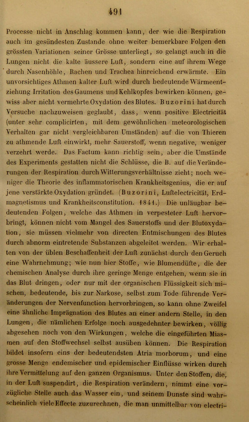 Processe nicht in Anschlag kommen kann, der wie die Respiration auch im gesündesten Zustande ohne weiter bemerkbare Folgen den grössten Variationen seiner Grösse unterliegt, so gelangt auch in die Lungen nicht die kalte äussere Luft, sondern eine auf ihrem Wege durch Nasenhöhle, Rachen und Trachea hinreichend erwärmte. Ein unvorsichtiges Athmen kalter Luft wird durch bedeutende Wärmeent- ziehung Irritation des Gaumens und Kehlkopfes bewirken können, ge- wiss aber nicht vermehrte Oxydation des Blutes. Buzorini hat durch Versuche nachzuweisen geglaubt, dass, wenn positive Electricität (unter sehr complicirten, mit dem gewöhnlichen meteorologischen Verhalten gar nicht vergleichbaren Umständen) auf die von Thieren zu athmende Luft einwirkt, mehr Sauerstoff, wenn negative, weniger verzehrt werde. Das Factum kann richtig sein, aber die Umstände des Experiments gestatten nicht die Schlüsse, die B. auf die Verände- rungen der Respiration durch Witterungsverhältnisse zieht; noch we- niger die Theorie des inflammatorischen Krankheitsgenius, die er auf jene verstärkte Oxydation gründet. (Buzorini, Luftelectricität, Erd- magnetismus und Krankheitsconstitution. 184t.) Die unläugbar be- deutenden Folgen, welche das Athmen in verpesteter Luft hervor- bringt, können nicht vom Mangel des Sauerstoffs und der Blutoxyda- tion, sie müssen vielmehr von directen Entmischungen des Blutes durch abnorm eintretende Substanzen abgeleitet werden. Wir erhal- ten von der üblen Beschaffenheit der Luft zunächst durch den Geruch eine Wahrnehmung; wie nun hier Stoffe, wie Blumendüfte, die der chemischen Analyse durch ihre geringe Menge entgehen, wenn sie in das Blut dringen, oder nur mit der organischen Flüssigkeit sich mi- schen, bedeutende, bis zur Narkose, selbst zum Tode führende Ver- änderungen der Nervenfunction hervorbringen, so kann ohne Zweifel eine ähnliche Imprägnation des Blutes an einer andern Stelle, in den Lungen, die nämlichen Erfolge noch ausgedehnter bewirken, völlig abgesehen noch von den Wirkungen, welche die eingeführten Mias- men auf den Stoffwechsel selbst ausüben können. Die Respiration bildet insofern eins der bedeutendsten Atria morborum, und eine grosse Menge endemischer und epidemischer Einflüsse wirken durch ihre Vermittelung auf den ganzen Organismus. Unter den Stoffen, die, in der Luft suspendirt, die Respiration verändern, nimmt eine vor- zügliche Stelle auch das Wasser ein, und seinem Dunste sind wahr- scheinlich viele Effecte zuzurechnen, die man unmittelbar von elecfri-