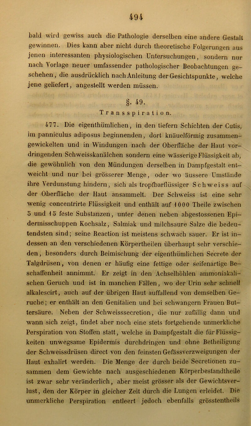 bald wird gewiss auch die Pathologie derselben eine andere Gestalt gewinnen. Dies kann aber nicht durch theoretische Folgerungen aus jenen interessanten physiologischen Untersuchungen, sondern nur nach Vorlage neuer umfassender pathologischer Beobachtungen ge- schehen, die ausdrücklich nach Anleitung der Gesichtspunkte, welche jene geliefert, angestellt werden müssen. §. 49. Transspiration. 477. Die eigentümlichen, in den tiefem Schichten der Cutis, im panniculus adiposus beginnenden, dort knäuelförmig zusammen- gewickelten und in Windungen nach der Oberfläche der Haut vor- dringenden Schweisskanälchen sondern eine wässerige Flüssigkeit ab, die gewöhnlich von den Mündungen derselben in Dampfgestalt ent- weicht und nur bei grösserer Menge, oder wo äussere Umstände ihre Verdunstung hindern, sich als tropfbarflüssiger Schweiss auf der Oberfläche der Haut ansammelt. Der Schweiss ist eine sehr wenig concentrirte Flüssigkeit und enthält auf 1000 Theile zwischen 5 und 1 5 feste Substanzen, unter denen neben abgestossenen Epi- dermisschuppen Kochsalz, Salmiak und milchsaure Salze die bedeu- tendsten sind; seine Reaction ist meistens schwach sauer. Er ist in- dessen an den verschiedenen KÖrpertheilen überhaupt sehr verschie- den, besonders durch Beimischung der eigenthümlichen Secrete der Talgdrüsen, von denen er häufig eine fettige oder seifenartige Be- schaffenheit annimmt. Er zeigt in den Achselhöhlen ammoniakali- schen Geruch und ist in manchen Fällen, wo der Urin sehr schnell alkalescirt, auch auf der übrigen Haut auffallend von demselben Ge- rüche ; er enthält an den Genitalien und bei schwängern Frauen But- tersäure. Neben der Schweisssecretion, die nur zufällig dann und wann sich zeigt, findet aber noch eine stets fortgehende unmerkliche Perspiration von Stoffen statt, welche in Dampfgestalt die für Flüssig- keiten unwegsame Epidermis durchdringen und ohne Betheiligung der Schweissdrüsen direct von den feinsten Gefässverzweigungen der Haut exhalirt werden. Die Menge der durch beide Secretionen zu- sammen dem Gewichte nach ausgeschiedenen Körperbestandtheile ist zwar sehr veränderlich, aber meist grösser als der Gewichtsver- lust, den der Körper in gleicher Zeit durch die Lungen erleidet. Die unmerkliche Perspiration entleert jedoch ebenfalls grösstentheils