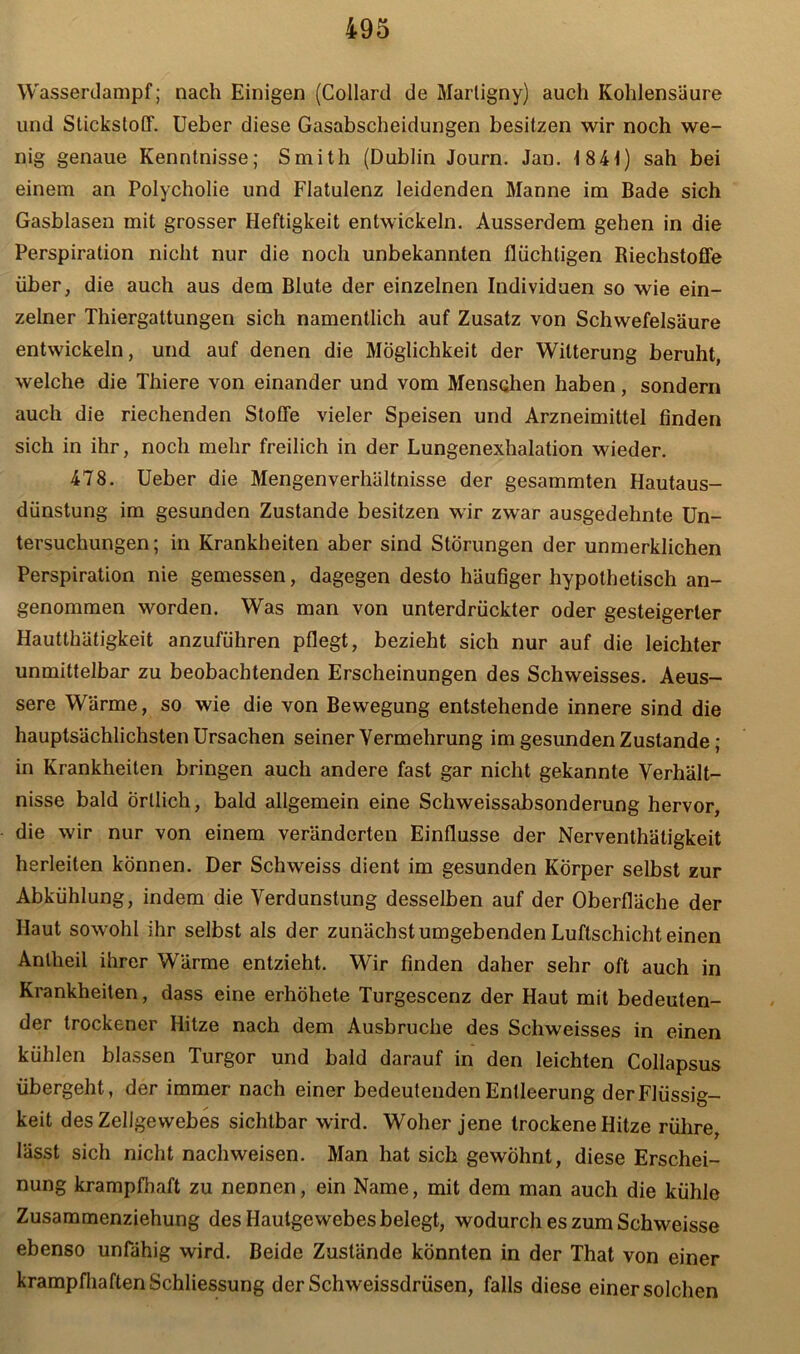 Wasserdampf; nach Einigen (Collard de Martigny) auch Kohlensäure und Stickstoff. Ueber diese Gasabscheidungen besitzen wir noch we- nig genaue Kenntnisse; Smith (Dublin Journ. Jan. 1841) sah bei einem an Polycholie und Flatulenz leidenden Manne im Bade sich Gasblasen mit grosser Heftigkeit entwickeln. Ausserdem gehen in die Perspiration nicht nur die noch unbekannten flüchtigen Riechstoffe über, die auch aus dem Blute der einzelnen Individuen so wie ein- zelner Thiergattungen sich namentlich auf Zusatz von Schwefelsäure entwickeln, und auf denen die Möglichkeit der Witterung beruht, welche die Thiere von einander und vom Menschen haben, sondern auch die riechenden Stoffe vieler Speisen und Arzneimittel finden sich in ihr, noch mehr freilich in der Lungenexhalation wieder. 478. Ueber die Mengenverhältnisse der gesammten Hautaus- dünstung im gesunden Zustande besitzen wir zwar ausgedehnte Un- tersuchungen; in Krankheiten aber sind Störungen der unmerklichen Perspiration nie gemessen, dagegen desto häufiger hypothetisch an- genommen worden. Was man von unterdrückter oder gesteigerter Hautthätigkeit anzuführen pflegt, bezieht sich nur auf die leichter unmittelbar zu beobachtenden Erscheinungen des Schweisses. Aeus- sere Wärme, so wie die von Bewegung entstehende innere sind die hauptsächlichsten Ursachen seiner Vermehrung im gesunden Zustande ; in Krankheiten bringen auch andere fast gar nicht gekannte Verhält- nisse bald Örtlich, bald allgemein eine Schweissabsonderung hervor, die wir nur von einem veränderten Einflüsse der Nerventhätigkeit herleiten können. Der Schweiss dient im gesunden Körper selbst zur Abkühlung, indem die Verdunstung desselben auf der Oberfläche der Haut sowohl ihr selbst als der zunächst umgebenden Luftschicht einen Anlheil ihrer Wärme entzieht. Wir finden daher sehr oft auch in Krankheiten, dass eine erhöhete Turgescenz der Haut mit bedeuten- der trockener Hitze nach dem Ausbruche des Schweisses in einen kühlen blassen Turgor und bald darauf in den leichten Collapsus übergeht, der immer nach einer bedeutenden Entleerung der Flüssig- keit des Zellgewebes sichtbar wird. Woher jene trockene Hitze rühre, lässt sich nicht nachweisen. Man hat sich gewöhnt, diese Erschei- nung krampfhaft zu neDnen, ein Name, mit dem man auch die kühle Zusammenziehung des Hautgewebes belegt, wodurch es zum Schweisse ebenso unfähig wird. Beide Zustände könnten in der That von einer krampfhaften Schliessung derSchweissdrüsen, falls diese einer solchen