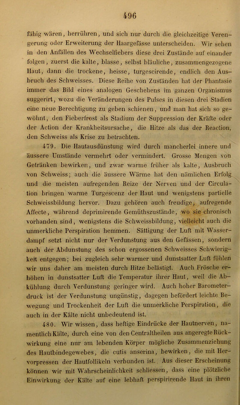 fähig wären, herrüliren, und sich nur durcli die gleichzeitige Veren- gerung oder Erweiterung der Haargefässe unterscheiden. Wir sehen in den Anfällen des Wechselfiebers diese drei Zustände auf einander folgen, zuerst die kalte, blasse, selbst bläuliche, zusammengezogene Haut, dann die trockene, heisse, turgescirende, endlich den Aus- bruch des Schweisses. Diese Reihe von Zuständen hat der Phantasie immer das Bild eines analogen Geschehens im ganzen Organismus suggerirt, wozu die Veränderungen des Pulses in diesen drei Stadien eine neue Berechtigung zu geben schienen, und man hat sich so ge- wöhnt, den Fieberfrost als Stadium der Suppression der Kräfte oder der Action der Krankheitsursache, die Hitze als das der Reaction, den Schweiss als Krise zu betrachten. 479. Die Hautausdünstung wird durch mancherlei innere und äussere Umstände vermehrt oder vermindert. Grosse Mengen von Getränken bewirken, und zwar warme früher als kalte, Ausbruch von Schweiss; auch die äussere Wärme hat den nämlichen Erfolg und die meisten aufregenden Reize der Nerven und der Circula- tion bringen warme Turgescenz der Haut und wenigstens partielle Schweissbildung hervor. Dazu gehören auch freudige, aufregende Affecte, während deprimirende Gemüthszustände, wo sie chronisch vorhanden sind, wenigstens die Schweissbildung, vielleicht auch die unmerkliche Perspiration hemmen. Sättigung der Luft mit Wasser- dampf setzt nicht nur der Verdunstung aus den Gefässen, sondern auch der Abdunstung des schon ergossenen Schweisses Schwierig- keit entgegen; bei zugleich sehr warmer und dunstsalter Luft fühlen wir uns daher am meisten durch Hitze belästigt. Auch Frösche er- höhen in dunstsatter Luft die Temperatur ihrer Haut, weil die Ab- kühlung durch Verdunstung geringer wird. Auch hoher Barometer- druck ist der Verdunstung ungünstig, dagegen befördert leichte Be- wegung und Trockenheit der Luft die unmerkliche Perspiration, die auch in der Kälte nicht unbedeutend ist. 480. Wir wissen, dass heftige Eindrücke der Hautnerven, na- mentlich Kälte, durch eine von den Centraltheilen aus angeregte Rück- wirkung eine nur am lebenden Körper mögliche Zusammenziehung des Hautbindegewebes, die cutis anserina, bewirken, die mit Her- vorpressen der Hautfollikeln verbunden ist. Aus dieser Erscheinung können wir mit Wahrscheinlichkeit schliessen, dass eine plötzliche Einwirkung der Kälte auf eine lebhaft perspirirende Haut in ihren