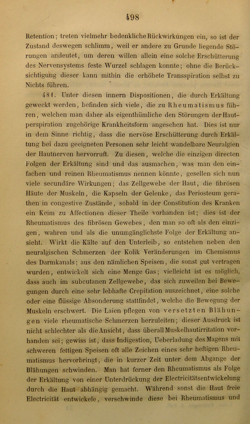 r 498 Retention; treten vielmehr bedenkliche Rückwirkungen ein, so ist der Zustand deswegen schlimm, weil er andere zu Grunde liegende Stö- rungen andeutet, um deren willen allein eine solche Erschütterung des Nervensystems feste Wurzel schlagen konnte; ohne die Berück- sichtigung dieser kann mithin die erhöhete Transspiration selbst zu Nichts führen. 48t. Unter diesen innern Dispositionen, die durch Erkältung geweckt werden, befinden sich viele, die zu Rheumatismus füh- ren, welchen man daher als eigenthümliche den Störungen der Haut- perspiration zugehörige Krankheitsform angesehen hat. Dies ist nur in dem Sinne richtig, dass die nervöse Erschütterung durch Erkäl- tung bei dazu geeigneten Personen sehr leicht wandelbare Neuralgien der Hautnerven hervorruft. Zu diesen, welche die einzigen directen Folgen der Erkältung sind und das ausmachen, was man den ein- fachen und reinen Rheumatismus nennen könnte, gesellen sich nun viele secundäre Wirkungen; das Zellgewebe der Haut, die fibrösen Häute der Muskeln, die Kapseln der Gelenke, das Periosteum gera- then in congestive Zustände, sobald in der Constitution des Kranken ein Keim zu Affectionen dieser Theile vorhanden ist; dies ist der Rheumatismus des fibrösen Gewebes, den man so oft als den einzi- gen, wahren und als die unumgänglichste Folge der Erkältung an- sieht. Wirkt die Kälte auf den Unterleib, so entstehen neben den neuralgischen Schmerzen der Kolik Veränderungen im Chemismus des Darmkanals; aus den nämlichen Speisen, die sonst gut vertragen wurden, entwickelt sich eine Menge Gas; vielleicht ist es möglich, dass auch im subcutanen Zellgewebe, das sich zuweilen bei Bewe- gungen durch eine sehr lebhafte Crepitation auszeichnet, eine solche oder eine flüssige Absonderung stattfindet, welche die Bewegung der Muskeln erschwert. Die Laien pflegen von versetzten Blähun- gen viele rheumatische Schmerzen herzuleiten; dieser Ausdruck ist nicht schlechter als die Ansicht, dass überall Muskelhautirritation vor- handen sei; gewiss ist, dass Indigestion, Ueberladung des Magens mit schweren fettigen Speisen oft alle Zeichen eines sehr heftigen Rheu- matismus hervorbringt, die in kurzer Zeit unter dem Abgänge der Blähungen schwinden. Man hat ferner den Rheumatismus als Folge der Erkältung von einer Unterdrückung der Electricitätsentwickelung durch die Haut abhängig gemacht. Während sonst die Haut freie Electricität entwickele, verschwinde diese bei Rheumatismus und