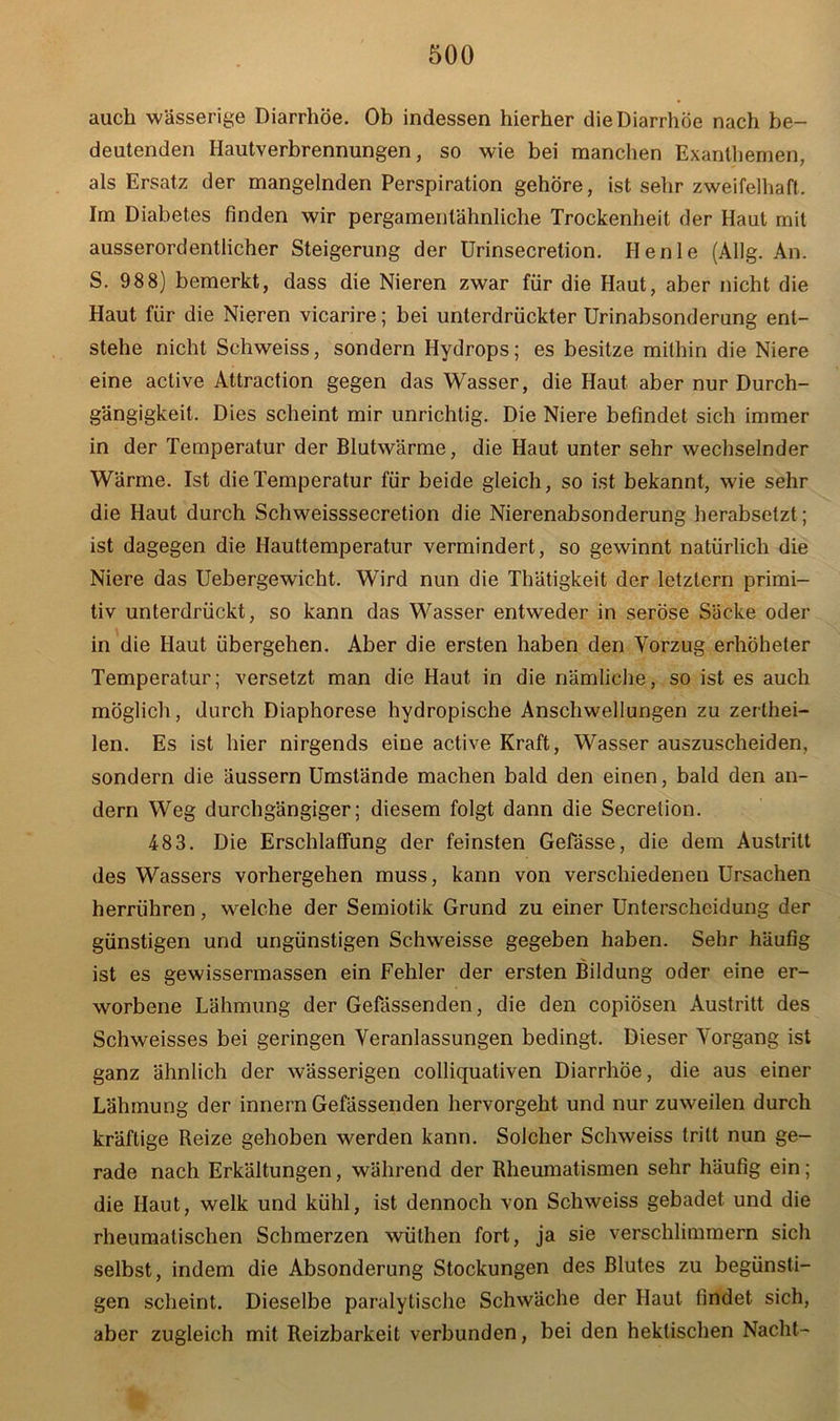 auch wässerige Diarrhöe. Ob indessen hierher die Diarrhöe nach be- deutenden Hautverbrennungen, so wie bei manchen Exanthemen, als Ersatz der mangelnden Perspiration gehöre, ist sehr zweifelhaft. Im Diabetes finden wir pergamentähnliche Trockenheit der Haut mit ausserordentlicher Steigerung der Urinsecrelion. Henle (Allg. An. S. 98 8) bemerkt, dass die Nieren zwar für die Haut, aber nicht die Haut für die Nieren vicarire; bei unterdrückter Urinabsonderung ent- stehe nicht Schweiss, sondern Hydrops; es besitze mithin die Niere eine active Attraction gegen das Wasser, die Haut aber nur Durch- gängigkeit. Dies scheint mir unrichtig. Die Niere befindet sich immer in der Temperatur der Blutwärme, die Haut unter sehr wechselnder Wärme. Ist die Temperatur für beide gleich, so ist bekannt, wie sehr die Haut durch Schweisssecretion die Nierenabsonderung herabsetzt; ist dagegen die Hauttemperatur vermindert, so gewinnt natürlich die Niere das Uebergewicht. Wird nun die Thätigkeit der letztem primi- tiv unterdrückt, so kann das Wasser entweder in seröse Säcke oder in die Haut übergehen. Aber die ersten haben den Vorzug erhöheter Temperatur; versetzt man die Haut in die nämliche, so ist es auch möglich, durch Diaphorese hydropische Anschwellungen zu zerthei- len. Es ist hier nirgends eine active Kraft, Wasser auszuscheiden, sondern die äussern Umstände machen bald den einen, bald den an- dern Weg durchgängiger; diesem folgt dann die Secretion. 483. Die Erschlaffung der feinsten Gefässe, die dem Austritt des Wassers vorhergehen muss, kann von verschiedenen Ursachen herrühren, welche der Semiotik Grund zu einer Unterscheidung der günstigen und ungünstigen Schweisse gegeben haben. Sehr häufig ist es gewissermassen ein Fehler der ersten Bildung oder eine er- worbene Lähmung der Gefässenden, die den copiösen Austritt des Schweisses bei geringen Veranlassungen bedingt. Dieser Vorgang ist ganz ähnlich der wässerigen colliquativen Diarrhöe, die aus einer Lähmung der innern Gefässenden hervorgeht und nur zuweilen durch kräftige Reize gehoben werden kann. Solcher Schweiss tritt nun ge- rade nach Erkältungen, während der Rheumatismen sehr häufig ein; die Haut, welk und kühl, ist dennoch von Schweiss gebadet und die rheumatischen Schmerzen wüthen fort, ja sie verschlimmern sich selbst, indem die Absonderung Stockungen des Blutes zu begünsti- gen scheint. Dieselbe paralytische Schwäche der Haut findet sich, aber zugleich mit Reizbarkeit verbunden, bei den hektischen Nacht-