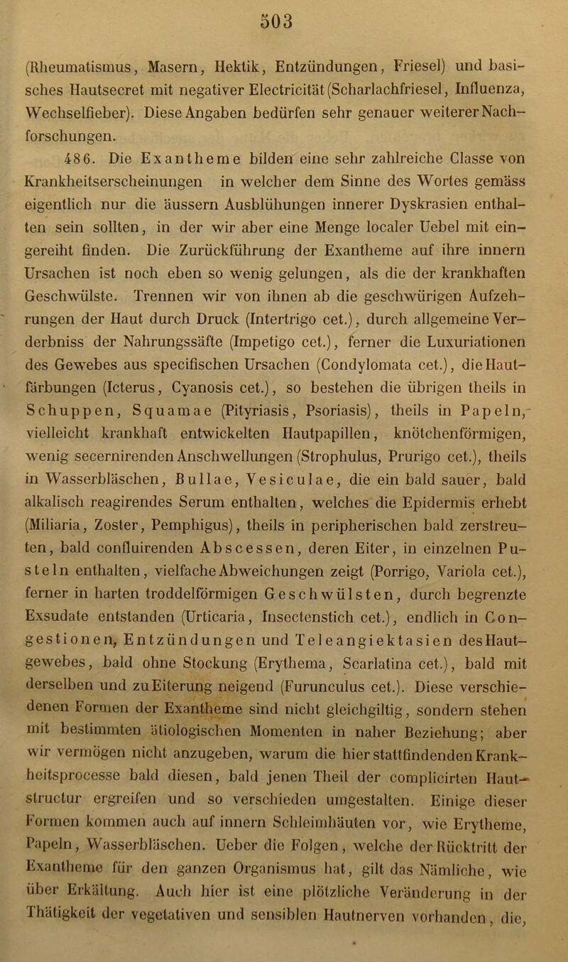 (Rheumatismus, Masern, Hektik, Entzündungen, Friesei) und basi- sches Ilautsecret mit negativer Electricität (Scharlachfriesel, Influenza, Wechselfieber). Diese Angaben bedürfen sehr genauer weiterer Nach- forschungen. 486. Die Exantheme bilden eine sehr zahlreiche Classe von Krankheitserscheinungen in welcher dem Sinne des Wortes gemäss eigentlich nur die Uussern Ausblühungen innerer Dyskrasien enthal- ten sein sollten, in der wir aber eine Menge localer Uebel mit ein- gereiht finden. Die Zurückführung der Exantheme auf ihre innern Ursachen ist noch eben so wenig gelungen, als die der krankhaften Geschwülste. Trennen wir von ihnen ab die geschwürigen Aufzeh- rungen der Haut durch Druck (Intertrigo cet.), durch allgemeine Ver- derbniss der Nahrungssäfte (Impetigo cet.), ferner die Luxuriationen des Gewebes aus specifischen Ursachen (Condylomata cet.), die Haut- färbungen (Icterus, Cyanosis cet.), so bestehen die übrigen theils in Schuppen, Squamae (Pityriasis, Psoriasis), theils in Papeln,' vielleicht krankhaft entwickelten Hautpapillen, knötchenförmigen, wenig secernirenden Anschwellungen (Strophulus, Prurigo cet.), theils in Wasserbläschen, Bullae, Vesiculae, die ein bald sauer, bald alkalisch reagirendes Serum enthalten, welches die Epidermis erhebt (Miliaria, Zoster, Pemphigus), theils in peripherischen bald zerstreu- ten, bald confluirenden Abscessen, deren Eiter, in einzelnen Pu- steln enthalten, vielfache Abweichungen zeigt (Porrigo, Variola cet.), ferner in harten troddelförmigen Geschwülsten, durch begrenzte Exsudate entstanden (Urticaria, Insectenstich cet.), endlich in Gon- gestionen, Entzündungen und Teleangiektasien des Haut- gewebes, bald ohne Stockung (Erythema, Scarlatina cet.), bald mit derselben und zu Eiterung neigend (Furunculus cet.). Diese verschie- denen Formen der Exantheme sind nicht gleichgiltig, sondern stehen mit bestimmten ätiologischen Momenten in naher Beziehung; aber wir vermögen nicht anzugeben, warum die hier stattfindenden Krank- hcitsprocesse bald diesen, bald jenen Theil der complicirten Haut-- structur ergreifen und so verschieden umgestalten. Einige dieser Formen kommen auch auf innern Schleimhäuten vor, wie Erytheme, Papeln, Wasserbläschen. Ueber die Folgen, welche der Rücktritt der Exantheme für den ganzen Organismus hat, gilt das Nämliche, wie über Erkältung. Auch hier ist eine plötzliche Veränderung in der Thätigkeit der vegetativen und sensiblen Hautnerven vorhanden, die,