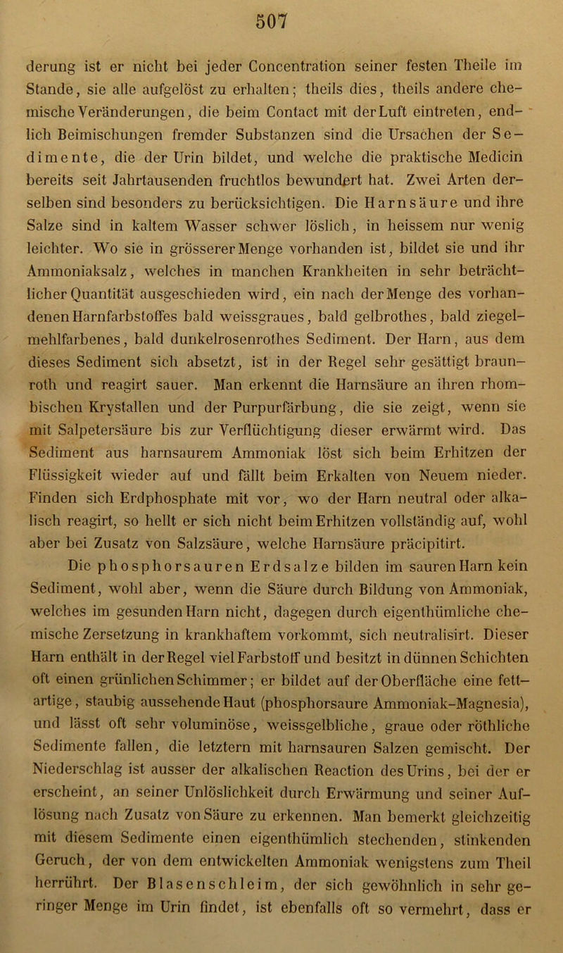 derung ist er nicht bei jeder Concentration seiner festen Theile im Stande, sie alle aufgelöst zu erhalten; theils dies, theils andere che- mische Veränderungen, die beim Contact mit der Luft eintreten, end- lich Beimischungen fremder Substanzen sind die Ursachen der Se- dimente, die der Urin bildet, und welche die praktische Medicin bereits seit Jahrtausenden fruchtlos bewundert hat. Zwei Arten der- selben sind besonders zu berücksichtigen. Die Harnsäure und ihre Salze sind in kaltem Wasser schwer löslich, in heissem nur wenig leichter. Wo sie in grösserer Menge vorhanden ist, bildet sie und ihr Ammoniaksalz, welches in manchen Krankheiten in sehr beträcht- licher Quantität ausgeschieden wird, ein nach der Menge des vorhan- denen Ilarnfarbstoffes bald weissgraues, bald gelbrothes, bald ziegel- mehlfarbenes, bald dunkelrosenrothes Sediment. Der Harn, aus dem dieses Sediment sich absetzt, ist in der Regel sehr gesättigt braun- roth und reagirt sauer. Man erkennt die Harnsäure an ihren rhom- bischen Krystallen und der Purpurfärbung, die sie zeigt, wenn sie mit Salpetersäure bis zur Verflüchtigung dieser erwärmt wird. Das Sediment aus harnsaurem Ammoniak löst sich beim Erhitzen der Flüssigkeit wieder auf und fällt beim Erkalten von Neuem nieder. Finden sich Erdphosphate mit vor, wo der Harn neutral oder alka- lisch reagirt, so hellt er sich nicht beim Erhitzen vollständig auf, wohl aber bei Zusatz von Salzsäure, welche Harnsäure präcipitirt. Die phosphorsauren Erdsalze bilden im sauren Harn kein Sediment, wohl aber, wenn die Säure durch Bildung von Ammoniak, welches im gesunden Harn nicht, dagegen durch eigenthümliche che- mische Zersetzung in krankhaftem vorkommt, sich neulralisirt. Dieser Harn enthält in der Regel vielFarbstoIf und besitzt in dünnen Schichten oft einen grünlichen Schimmer; er bildet auf der Oberfläche eine fett- artige, staubig aussehende Haut (phosphorsaure Ammoniak-Magnesia), und lässt oft sehr voluminöse, weissgelbliche, graue oder rothliche Sedimente fallen, die letztem mit harnsauren Salzen gemischt. Der Niederschlag ist ausser der alkalischen Reaction des Urins, bei der er erscheint, an seiner Unlöslichkeit durch Erwärmung und seiner Auf- lösung nach Zusatz von Säure zu erkennen. Man bemerkt gleichzeitig mit diesem Sedimente einen eigenthümlich stechenden, stinkenden Geruch, der von dem entwickelten Ammoniak wenigstens zum Theil herrührt. Der Bl äsen sch leim, der sich gewöhnlich in sehr ge- ringer Menge im Urin findet, ist ebenfalls oft so vermehrt, dass er