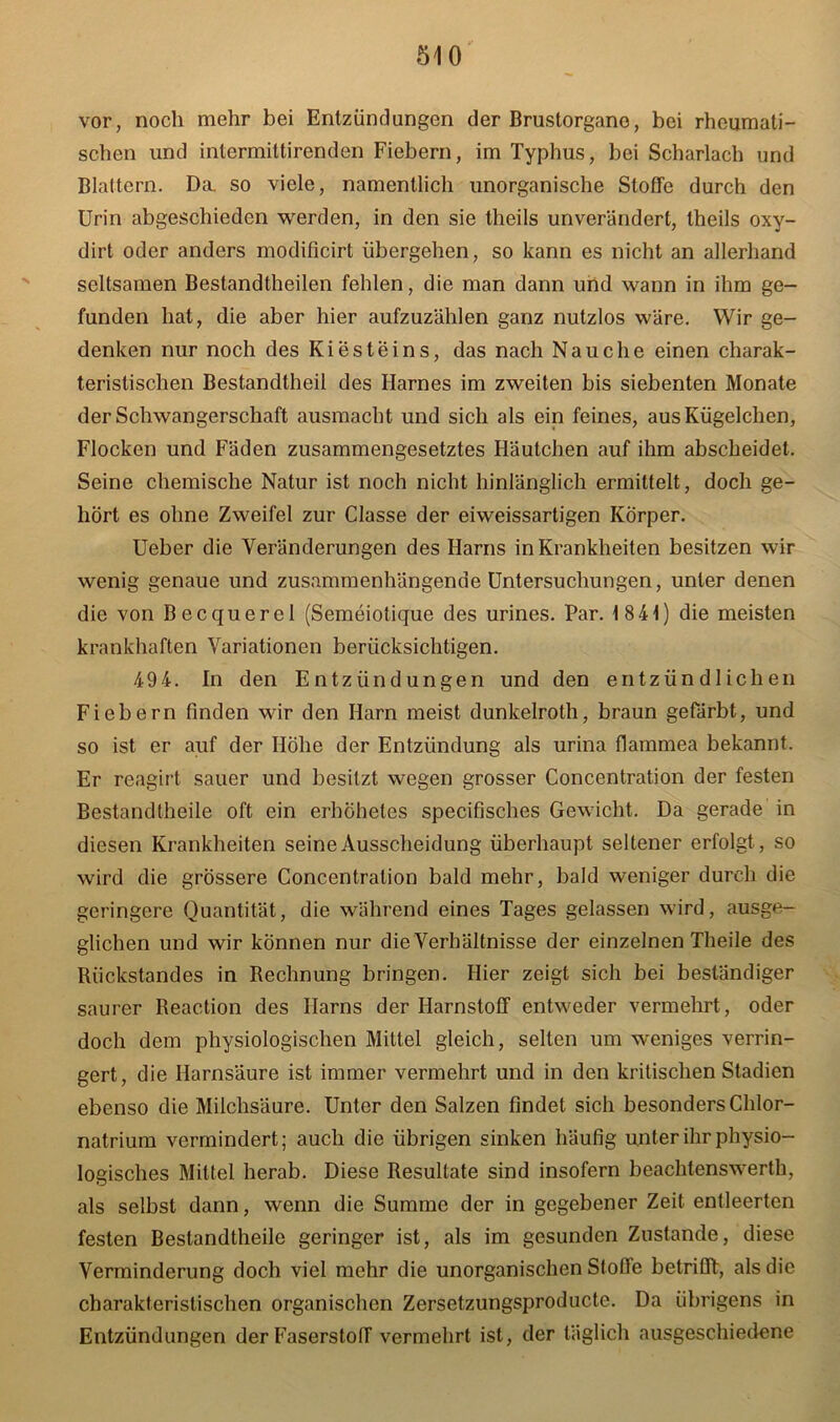 vor, noch mehr bei Entzündungen der Brustorgano, bei rheumati- schen und intermiltirenden Fiebern, im Typhus, bei Scharlach und Blattern. Da. so viele, namentlich unorganische Stoffe durch den Urin abgeschieden werden, in den sie theils unverändert, theils oxy- dirt oder anders modificirt übergehen, so kann es nicht an allerhand seltsamen Bestandtheilen fehlen, die man dann und wann in ihm ge- funden hat, die aber hier aufzuzählen ganz nutzlos wäre. Wir ge- denken nur noch des Kiesteins, das nach Nauche einen charak- teristischen Bestandlheil des Harnes im zweiten bis siebenten Monate der Schwangerschaft ausmacht und sich als ein feines, aus Kügelchen, Flocken und Fäden zusammengesetztes Häutchen auf ihm abscheidet. Seine chemische Natur ist noch nicht hinlänglich ermittelt, doch ge- hört es ohne Zweifel zur Classe der eiweissartigen Körper. Ueber die Veränderungen des Harns in Krankheiten besitzen wir wenig genaue und zusammenhängende Untersuchungen, unter denen die von Becquerel (Semeiolique des urines. Par. 1841) die meisten krankhaften Variationen berücksichtigen. 494. In den Entzündungen und den entzündlichen Fiebern finden wir den Harn meist dunkelroth, braun gefärbt, und so ist er auf der Höhe der Entzündung als urina flammea bekannt. Er reagirt sauer und besitzt wegen grosser Concentration der festen Bestandtheile oft ein erhöhetes specifisches Gewicht. Da gerade in diesen Krankheiten seine Ausscheidung überhaupt seltener erfolgt, so wird die grössere Concentration bald mehr, bald weniger durch die geringere Quantität, die während eines Tages gelassen wird, ausge- glichen und wir können nur die Verhältnisse der einzelnen Theile des Rückstandes in Rechnung bringen. Hier zeigt sich bei beständiger saurer Reac.tion des Harns der Harnstoff entweder vermehrt, oder doch dem physiologischen Mittel gleich, selten um weniges verrin- gert, die Harnsäure ist immer vermehrt und in den kritischen Stadien ebenso die Milchsäure. Unter den Salzen findet sich besonders Chlor- natrium vermindert; auch die übrigen sinken häufig unter ihr physio- logisches Mittel herab. Diese Resultate sind insofern beachtenswerth, als selbst dann, wenn die Summe der in gegebener Zeit entleerten festen Bestandtheile geringer ist, als im gesunden Zustande, diese Verminderung doch viel mehr die unorganischen Stoffe betrifft, als die charakteristischen organischen Zersetzungsproducte. Da übrigens in Entzündungen der Faserstoff vermehrt ist, der täglich ausgeschiedene