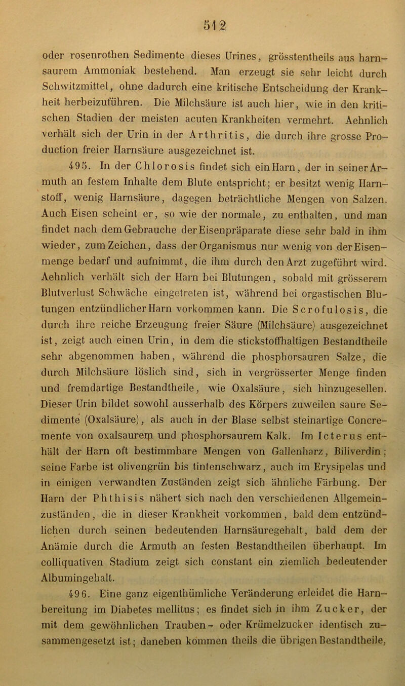 oder rosenrothen Sedimente dieses Urines, grösstentheils aus harn- saurem Ammoniak bestehend. Man erzeugt sie sehr leicht durch Schwitzmittel, ohne dadurch eine kritische Entscheidung der Krank- heit herbeizuführen. Die Milchsäure ist auch hier, wie in den kriti- schen Stadien der meisten acuten Krankheiten vermehrt. Aehnlich verhält sich der Urin in der Arthritis, die durch ihre grosse Pro- duction freier Harnsäure ausgezeichnet ist. 495. In der Chlorosis findet sich ein Harn, der in seiner Ar- muth an festem Inhalte dem Blute entspricht; er besitzt wenig Harn- stoff, wenig Harnsäure, dagegen beträchtliche Mengen von Salzen. Auch Eisen scheint er, so wie der normale, zu enthalten, und man findet nach dem Gebrauche der Eisenpräparate diese sehr bald in ihm wieder, zum Zeichen, dass der Organismus nur wenig von der Eisen- menge bedarf und aufnimmt, die ihm durch den Arzt zugeführt wird. Aehnlich verhält sich der Harn bei Blutungen, sobald mit grösserem Blutverlust Schwäche eingetreten ist, während bei orgastischen Blu- tungen entzündlicher Harn Vorkommen kann. Die Scrofulosis, die durch ihre reiche Erzeugung freier Säure (Milchsäure) ausgezeichnet ist, zeigt auch einen Urin, in dem die stickstoffhaltigen Bestandtheile sehr abgenommen haben, während die phosphorsauren Salze, die durch Milchsäure löslich sind, sich in vergrösserter Menge finden und fremdartige Bestandtheile, wie Oxalsäure, sich hinzugesellen. Dieser Urin bildet sowohl ausserhalb des Körpers zuweilen saure Se- dimente (Oxalsäure), als auch in der Blase selbst steinartige Concre- mente von oxalsaurerp und phosphorsaurem Kalk. Im Icterus ent- hält der Harn oft bestimmbare Mengen von Gallenharz, Biliverdin; seine Farbe ist olivengrün bis tintenschwarz, auch im Erysipelas und in einigen verwandten Zuständen zeigt sich ähnliche Färbung. Der Harn der Phthisis nähert sich nach den verschiedenen Allgemein- zuständen, die in dieser Krankheit Vorkommen, bald dem entzünd- lichen durch seinen bedeutenden Harnsäuregehalt, bald dem der Anämie durch die Armuth an festen Bestandteilen überhaupt. Im colliquativen Stadium zeigt sich constant ein ziemlich bedeutender Albumingehalt. 49 6. Eine ganz eigenthümliche Veränderung erleidet die Harn- bereitung im Diabetes mellitus; es findet sich in ihm Zucker, der mit dem gewöhnlichen Trauben - oder Krümelzucker identisch zu- sammengesetzt ist; daneben kommen theils die übrigen Bestandtheile,