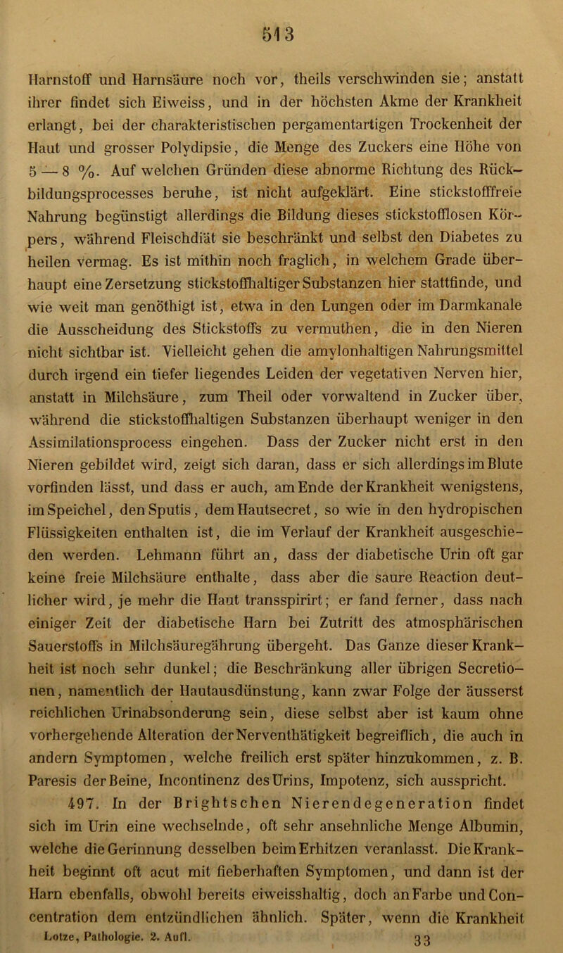 Harnstoff und Harnsäure noch vor, theils verschwinden sie; anstatt ihrer findet sich Eiweiss, und in der höchsten Akme der Krankheit erlangt, bei der charakteristischen pergamentartigen Trockenheit der Haut und grosser Polydipsie, die Menge des Zuckers eine Höhe von 5 — 8 %. Auf welchen Gründen diese abnorme Richtung des Rück- bildungsprocesses beruhe, ist nicht aufgeklärt. Eine stickstofffreie Nahrung begünstigt allerdings die Bildung dieses stickstofflosen Kör- pers, während Fleischdiät sie beschränkt und selbst den Diabetes zu heilen vermag. Es ist mithin noch fraglich, in welchem Grade über- haupt eine Zersetzung stickstoffhaltiger Substanzen hier stattfinde, und wie weit man genöthigt ist, etwa in den Lungen oder im Darmkanale die Ausscheidung des Stickstoffs zu vermuthen, die in den Nieren nicht sichtbar ist. Vielleicht gehen die amylonhaltigen Nahrungsmittel durch irgend ein tiefer liegendes Leiden der vegetativen Nerven hier, anstatt in Milchsäure, zum Theil oder vorwaltend in Zucker über, während die stickstoffhaltigen Substanzen überhaupt weniger in den Assimilationsprocess eingehen. Dass der Zucker nicht erst in den Nieren gebildet wird, zeigt sich daran, dass er sich allerdings im Blute vorfinden lässt, und dass er auch, am Ende der Krankheit wenigstens, im Speichel, den Sputis, dem Hautsecret, so wie in den hydropischen Flüssigkeiten enthalten ist, die im Verlauf der Krankheit ausgeschie- den werden. Lehmann führt an, dass der diabetische Urin oft gar keine freie Milchsäure enthalte, dass aber die saure Reaction deut- licher wird, je mehr die Haut transspirirt; er fand ferner, dass nach einiger Zeit der diabetische Harn bei Zutritt des atmosphärischen Sauerstoffs in Milchsäuregährung übergeht. Das Ganze dieser Krank- heit ist noch sehr dunkel; die Beschränkung aller übrigen Secretio- nen, namentlich der Hautausdünstung, kann zwar Folge der äusserst reichlichen Urinabsonderung sein, diese selbst aber ist kaum ohne vorhergehende Alteration derNerventhätigkeit begreiflich, die auch in andern Symptomen, welche freilich erst später hinzukommen, z. B. Paresis der Beine, Incontinenz des Urins, Impotenz, sich ausspricht. 497. In der Brightschen Nierendegeneration findet sich im Urin eine wechselnde, oft sehr ansehnliche Menge Albumin, welche die Gerinnung desselben beim Erhitzen veranlasst. Die Krank- heit beginnt oft acut mit fieberhaften Symptomen, und dann ist der Harn ebenfalls, obwohl bereits eiweisshaltig, doch anFarbe undCon- cenlration dem entzündlichen ähnlich. Später, wenn die Krankheit Lotze, Pathologie. 2. Aufl. oo