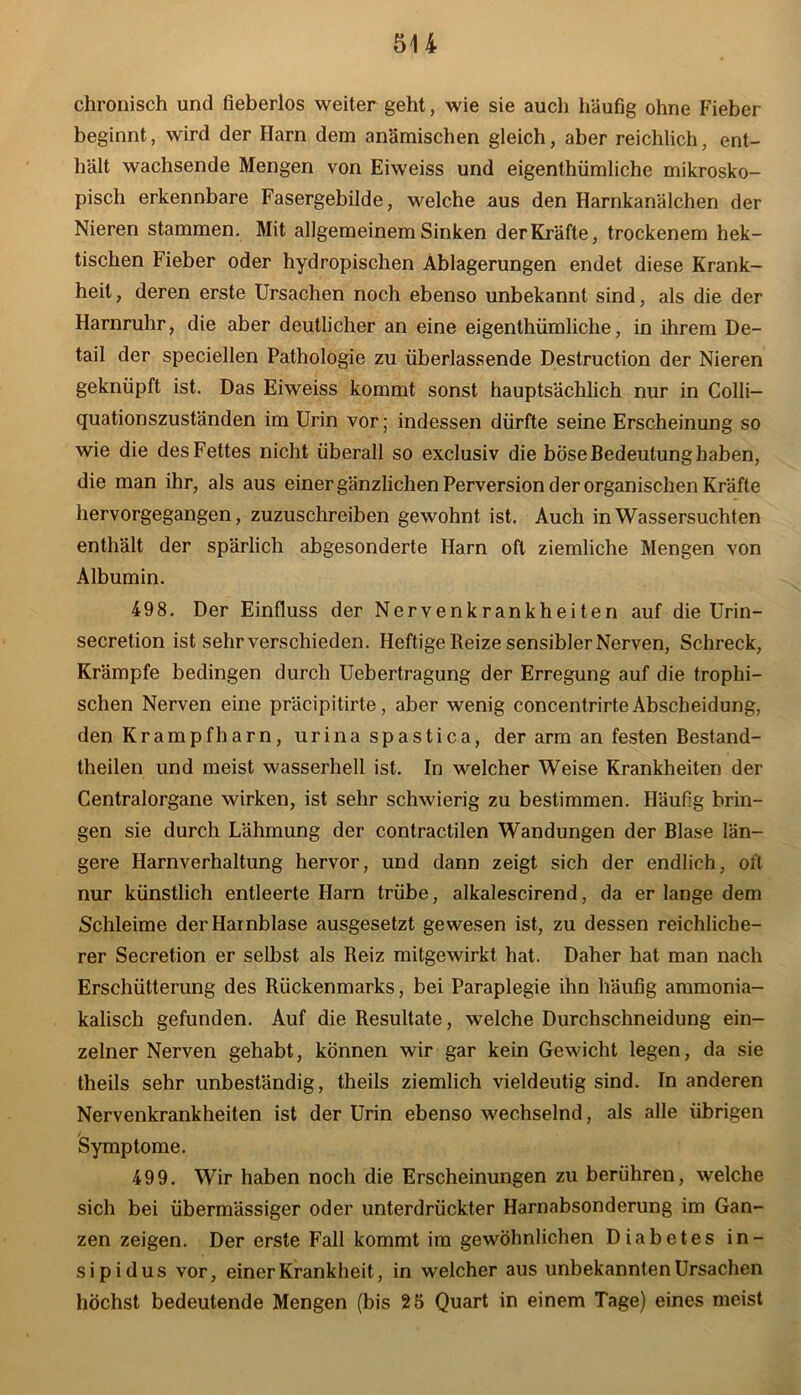 chronisch und fieberlos weiter geht, wie sie auch häufig ohne Fieber beginnt, wird der Harn dem anämischen gleich, aber reichlich, ent- hält wachsende Mengen von Eiweiss und eigenthümliche mikrosko- pisch erkennbare Fasergebilde, welche aus den Harnkanälchen der Nieren stammen. Mit allgemeinem Sinken der Kräfte, trockenem hek- tischen Fieber oder hydropischen Ablagerungen endet diese Krank- heit , deren erste Ursachen noch ebenso unbekannt sind, als die der Harnruhr, die aber deutlicher an eine eigenthümliche, in ihrem De- tail der speciellen Pathologie zu überlassende Destruction der Nieren geknüpft ist. Das Eiweiss kommt sonst hauptsächlich nur in Colli— quationszuständen im Urin vor; indessen dürfte seine Erscheinung so wie die des Fettes nicht überall so exclusiv die böse Bedeutung haben, die man ihr, als aus einer gänzlichen Perversion der organischen Kräfte hervorgegangen, zuzuschreiben gewohnt ist. Auch in Wassersüchten enthält der spärlich abgesonderte Harn oft ziemliche Mengen von Albumin. 49 8. Der Einfluss der Nervenkrankheiten auf die Urin- secretion ist sehr verschieden. Heftige Reize sensibler Nerven, Schreck, Krämpfe bedingen durch Uebertragung der Erregung auf die trophi- schen Nerven eine präcipitirte, aber wenig concentrirte Abscheidung, den Krampfharn, urina spastica, der arm an festen Bestand- teilen und meist wasserhell ist. In welcher Weise Krankheiten der Centralorgane wirken, ist sehr schwierig zu bestimmen. Häufig brin- gen sie durch Lähmung der contractilen Wandungen der Blase län- gere Harnverhaltung hervor, und dann zeigt sich der endlich, oft nur künstlich entleerte Harn trübe, alkalescirend, da er lange dem Schleime der Harnblase ausgesetzt gewesen ist, zu dessen reichliche- rer Secretion er selbst als Reiz mitgewirkt hat. Daher hat man nach Erschütterung des Rückenmarks, bei Paraplegie ihn häufig ammonia- kalisch gefunden. Auf die Resultate, welche Durchschneidung ein- zelner Nerven gehabt, können wir gar kein Gewicht legen, da sie theils sehr unbeständig, theils ziemlich vieldeutig sind. In anderen Nervenkrankheiten ist der Urin ebenso wechselnd, als alle übrigen Symptome. 499. Wir haben noch die Erscheinungen zu berühren, welche sich bei übermässiger oder unterdrückter Harnabsonderung im Gan- zen zeigen. Der erste Fall kommt im gewöhnlichen Diabetes in- sipidus vor, einer Krankheit, in welcher aus unbekannten Ursachen höchst bedeutende Mengen (bis 25 Quart in einem Tage) eines meist