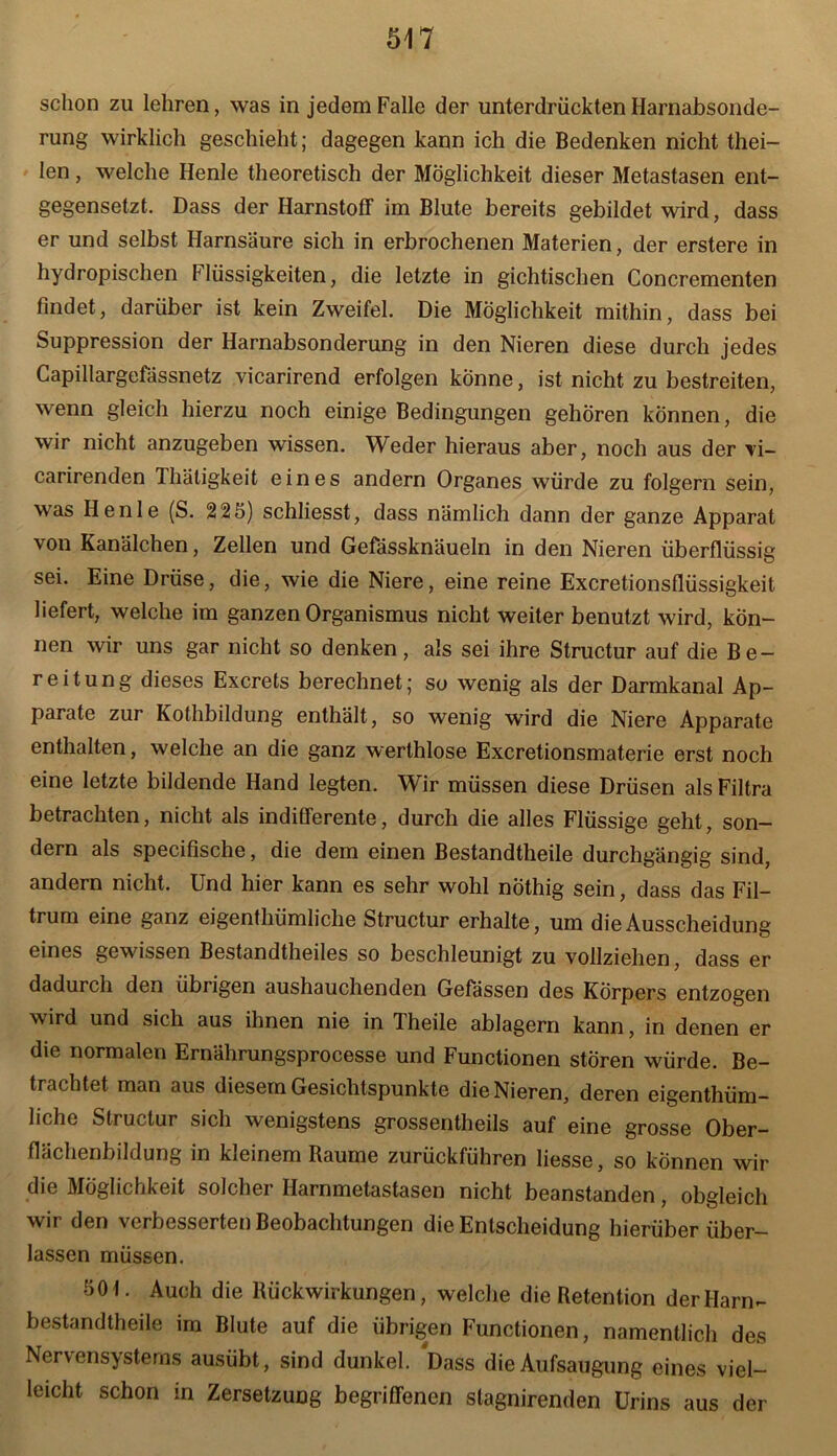 schon zu lehren, was in jedem Falle der unterdrückten Harnabsonde- rung wirklich geschieht; dagegen kann ich die Bedenken nicht thei- len, welche Henle theoretisch der Möglichkeit dieser Metastasen ent- gegensetzt. Dass der Harnstoff im Blute bereits gebildet wird, dass er und selbst Harnsäure sich in erbrochenen Materien, der erstere in hydropischen Flüssigkeiten, die letzte in gichtischen Concrementen findet, darüber ist kein Zweifel. Die Möglichkeit mithin, dass bei Suppression der Harnabsonderung in den Nieren diese durch jedes Capillargefassnetz vicarirend erfolgen könne, ist nicht zu bestreiten, wenn gleich hierzu noch einige Bedingungen gehören können, die wir nicht anzugeben wissen. Weder hieraus aber, noch aus der vi- carirenden Thätigkeit eines andern Organes würde zu folgern sein, was Henle (S. 225) schliesst, dass nämlich dann der ganze Apparat von Kanälchen, Zellen und Gefässknäueln in den Nieren überflüssig sei. Eine Drüse, die, wie die Niere, eine reine Excretionsflüssigkeit liefert, welche im ganzen Organismus nicht weiter benutzt wird, kön- nen wir uns gar nicht so denken , als sei ihre Structur auf die Be- reitung dieses Excrets berechnet; so wenig als der Darmkanal Ap- parate zur Kothbildung enthält, so wenig wird die Niere Apparate enthalten, welche an die ganz werlhlose Excretionsmaterie erst noch eine letzte bildende Hand legten. Wir müssen diese Drüsen als Filtra betrachten, nicht als indifferente, durch die alles Flüssige geht, son- dern als specifische, die dem einen Bestandteile durchgängig sind, andern nicht. Und hier kann es sehr wohl nöthig sein, dass das Fil— trum eine ganz eigenthümliche Structur erhalte, um die Ausscheidung eines gewissen Bestandteiles so beschleunigt zu vollziehen, dass er dadurch den übrigen aushauchenden Gefässen des Körpers entzogen wird und sich aus ihnen nie in Theile ablagern kann, in denen er die normalen Ernährungsprocesse und Functionen stören würde. Be- trachtet man aus diesem Gesichtspunkte die Nieren, deren eigenthüm- liche Structur sich wenigstens grossentheils auf eine grosse Ober- flächenbildung in kleinem Raume zurückführen liesse, so können wir die Möglichkeit solcher Harnmetastasen nicht beanstanden, obgleich wir den verbesserten Beobachtungen die Entscheidung hierüber über- lassen müssen. 50 t. Auch die Rückwirkungen, welche die Retention der Harn- bestandtheile im Blute auf die übrigen Functionen, namentlich des Nervensystems ausübt, sind dunkel. Dass die Aufsaugung eines viel- leicht schon in Zersetzung begriffenen slagnirenden Urins aus der