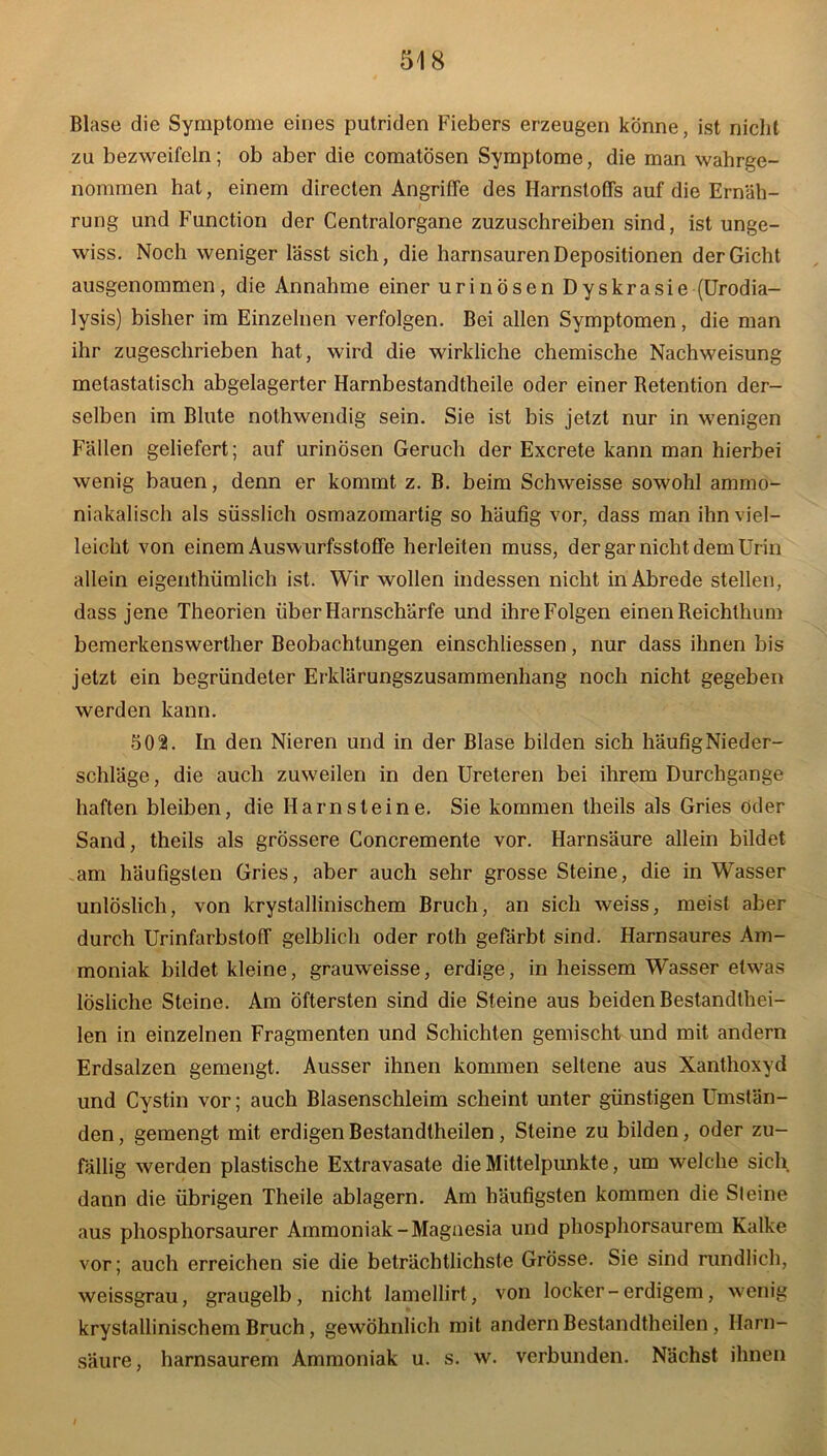 Blase die Symptome eines putriden Fiebers erzeugen könne, ist nicht zu bezweifeln; ob aber die comatosen Symptome, die man wahrge- nommen hat, einem directen Angriffe des Harnstoffs auf die Ernäh- rung und Function der Centralorgane zuzuschreiben sind, ist unge- wiss. Noch weniger lässt sich, die harnsauren Depositionen der Gicht ausgenommen, die Annahme einer urinösen Dyskrasie (Urodia- lysis) bisher im Einzelnen verfolgen. Bei allen Symptomen, die man ihr zugeschrieben hat, wird die wirkliche chemische Nachweisung metastatisch abgelagerter Harnbestandtheile oder einer Retention der- selben im Blute nothwendig sein. Sie ist bis jetzt nur in wenigen Fällen geliefert; auf urinösen Geruch der Excrete kann man hierbei wenig bauen, denn er kommt z. B. beim Schweisse sowohl ammo- niakalisch als süsslich osmazomartig so häufig vor, dass man ihn viel- leicht von einem Auswurfsstoffe herleiten muss, der gar nicht dem Urin allein eigenthümlich ist. Wir wollen indessen nicht in Abrede stellen, dass jene Theorien über Harnschärfe und ihre Folgen einen Reichthum bemerkenswerther Beobachtungen einschliessen, nur dass ihnen bis jetzt ein begründeter Erklärungszusammenhang noch nicht gegeben werden kann. 502. In den Nieren und in der Blase bilden sich häufig Nieder- schläge, die auch zuwreilen in den Ureteren bei ihrem Durchgänge haften bleiben, die Harnsteine. Sie kommen theils als Gries öder Sand, theils als grössere Concremente vor. Harnsäure allein bildet am häufigsten Gries, aber auch sehr grosse Steine, die in Wasser unlöslich, von krystallinischem Bruch, an sich weiss, meist aber durch Urinfarbstoff gelblich oder roth gefärbt sind. Harnsaures Am- moniak bildet kleine, grauweisse, erdige, in heissem Wasser etwas lösliche Steine. Am Öftersten sind die Steine aus beiden Bestandthei- len in einzelnen Fragmenten und Schichten gemischt und mit andern Erdsalzen gemengt. Ausser ihnen kommen seltene aus Xanthoxyd und Cystin vor; auch Blasenschleim scheint unter günstigen Umstän- den , gemengt mit erdigen Bestandtheilen, Steine zu bilden, oder zu- fällig werden plastische Extravasate die Mittelpunkte, um welche sich dann die übrigen Theile ablagern. Am häufigsten kommen die Steine aus phosphorsaurer Ammoniak-Magnesia und phosphorsaurem Kalke vor; auch erreichen sie die beträchtlichste Grösse. Sie sind rundlich, weissgrau, graugelb, nicht lamellirt, von locker-erdigem, wenig krystallinischem Bruch, gewöhnlich mit andern Bestandtheilen , Harn- säure, harnsaurem Ammoniak u. s. w. verbunden. Nächst ihnen