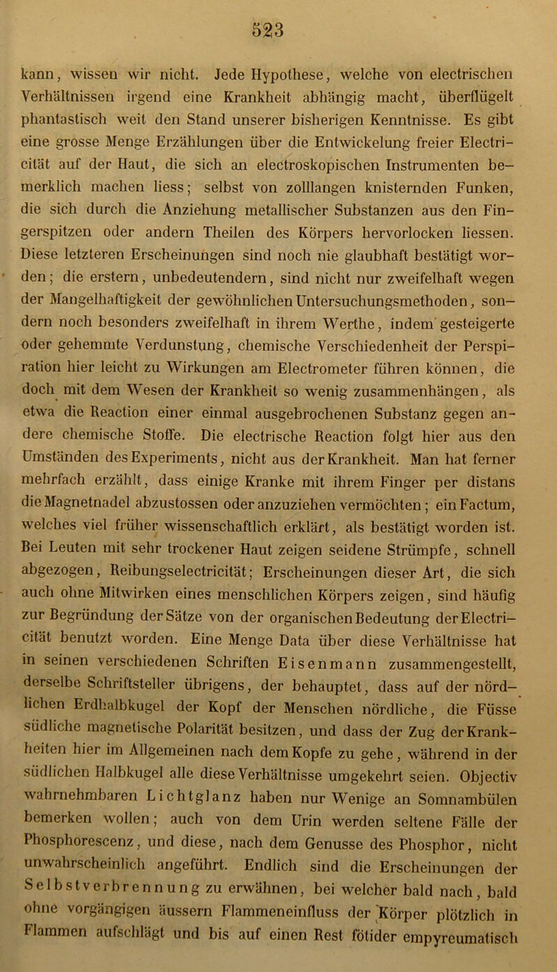 kann, wissen wir nicht. Jede Hypothese, welche von electrischen Verhältnissen irgend eine Krankheit abhängig macht, überflügelt phantastisch weit den Stand unserer bisherigen Kenntnisse. Es gibt eine grosse Menge Erzählungen über die Entwickelung freier Electri- cilät auf der Haut, die sich an electroskopischen Instrumenten be- inerklich machen liess; selbst von zolllangen knisternden Funken, die sich durch die Anziehung metallischer Substanzen aus den Fin- gerspitzen oder andern Theilen des Körpers hervorlocken liessen. Diese letzteren Erscheinungen sind noch nie glaubhaft bestätigt wor- den; die erstem, unbedeutendem, sind nicht nur zweifelhaft wegen der Mangelhaftigkeit der gewöhnlichen Untersuchungsmethoden, son- dern noch besonders zweifelhaft in ihrem Werthe, indem gesteigerte oder gehemmte Verdunstung, chemische Verschiedenheit der Perspi- ration hier leicht zu Wirkungen am Electrometer führen können, die doch mit dem Wesen der Krankheit so wenig Zusammenhängen, als etwa die Reaction einer einmal ausgebrochenen Substanz gegen an- dere chemische Stoffe. Die electrische Reaction folgt hier aus den Umständen des Experiments, nicht aus der Krankheit. Man hat ferner mehrfach erzählt, dass einige Kranke mit ihrem Finger per distans die Magnetnadel abzustossen oder anzuziehen vermöchten; ein Factum, welches viel früher wissenschaftlich erklärt, als bestätigt worden ist. Bei Leuten mit sehr trockener Haut zeigen seidene Strümpfe, schnell abgezogen, Reibungselectricität; Erscheinungen dieser Art, die sich auch ohne Mitwirken eines menschlichen Körpers zeigen, sind häufig zur Begründung der Sätze von der organischen Bedeutung derElectri- cität benutzt worden. Eine Menge Data über diese Verhältnisse hat in seinen verschiedenen Schriften Eisenmann zusammengestellt, derselbe Schriftsteller übrigens, der behauptet, dass auf der nörd- lichen Erdhalbkugel der Kopf der Menschen nördliche, die Fiisse südliche magnetische Polarität besitzen, und dass der Zug der Krank- heiten hier im Allgemeinen nach dem Kopfe zu gehe, während in der südlichen Halbkugel alle diese Verhältnisse umgekehrt seien. Objectiv wahrnehmbaren Lichtglanz haben nur Wenige an Somnambülen bemerken wollen; auch von dem Urin werden seltene Fälle der Phosphorescenz, und diese, nach dem Genüsse des Phosphor, nicht unwahrscheinlich angeführt. Endlich sind die Erscheinungen der Selbstverbrennung zu erwähnen, bei welcher bald nach, bald ohne vorgängigen äussern Flammeneinfluss der 'Körper plötzlich in I lammen aufschlagt und bis auf einen Rest fotider empyrcumatisch