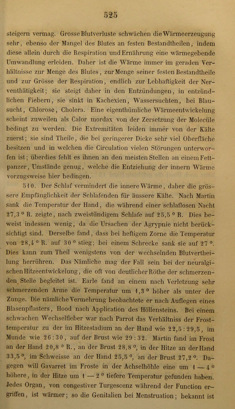 steigern vermag. Grosse Blutverluste schwächen die Wärmeerzeugung sehr, ebenso der Mangel des Blutes an festen Bestandtheilen, indem diese allein durch die Bespiration und Ernährung eine wärmegebende Umwandlung erleiden. Daher ist die Wärme immer im geraden Ver- hältnisse zur Menge des Blutes, zur Menge seiner festen Bestandtheile und zur Grosse der Respiration, endlich zur Lebhaftigkeit der Ner- venthätigkeit; sie steigt daher in den Entzündungen, in entzünd- lichen Fiebern, sie sinkt in Kachexien, Wassersüchten, bei Blau- sucht, Chlorose, Cholera. Eine eigenthümliche Wärmeentwickelung scheint zuweilen als Calor mordax von der Zersetzung der Molecüle bedingt zu werden. Die Extremitäten leiden immer von der Kälte zuerst; sie sind Tlieile, die bei geringerer Dicke sehr viel Oberfläche besitzen und in welchen die Circulation vielen Störungen unterwor- fen ist; überdies fehlt es ihnen an den meisten Stellen an einem Fett- panzer, Umstände genug, welche die Entziehung der innern Wärme vorzugsweise hier bedingen. 51 0. Der Schlaf vermindert die innere Wärme, daher die grös- sere Empfänglichkeit der Schlafenden für äussere Kälte. Nach Martin sank die Temperatur der Hand, die während einer schlaflosen Nacht 27,3 0 R. zeigte, nach zweistündigem Schlafe auf 25,5 0 R. Dies be- weist indessen wenig, da die Ursachen der Agrypnie nicht berück- sichtigt sind. Derselbe fand, dass bei heftigem Zorne die Temperatur von 28,4 0 R. auf 30 0 stieg; bei einem Schrecke sank sie auf 27 °. Dies kann zum Theil wenigstens von der wechselnden Blutverthei- lung herrühren. Das Nämliche mag der Fall sein bei der neuralgi- schen Hitzeentwickelung, die oft von deutlicher Röthe der schmerzen- den, Stelle begleitet ist. Earle fand an einem nach Verletzung sehr schmerzenden Arme die Temperatur um 1,3° höher als unter der Zunge. Die nämliche Vermehrung beobachtete er nach Auflegen eines Blasenpflasters, Ilood nach Application des Höllensteins. Bei einem schwachen Wechselfieber war nach Parrot das Verhältniss der Frost- temperatur zu der im Hitzestadium an der Hand wie 22,5:29,5, im Munde wie 26:30, auf der Brust wie 29:32. Martin fand im Frost an der Hand 20,8 0 R., an der Brust 28,8 °, in der Hitze an der Hand 33,5°, im Schweisse an der Hand 25,5°, an der Brust 27,2 °. Da- gegen will Gavarret im Froste in der Achselhöhle eine um 1 — 4 0 höhere, in der Hitze um 1 — 2 0 tiefere Temperatur gefunden haben. Jedes Organ, von congestiver Turgescenz während der Function er- griffen , ist wärmer; so die Genitalien bei Menstruation; bekannt ist