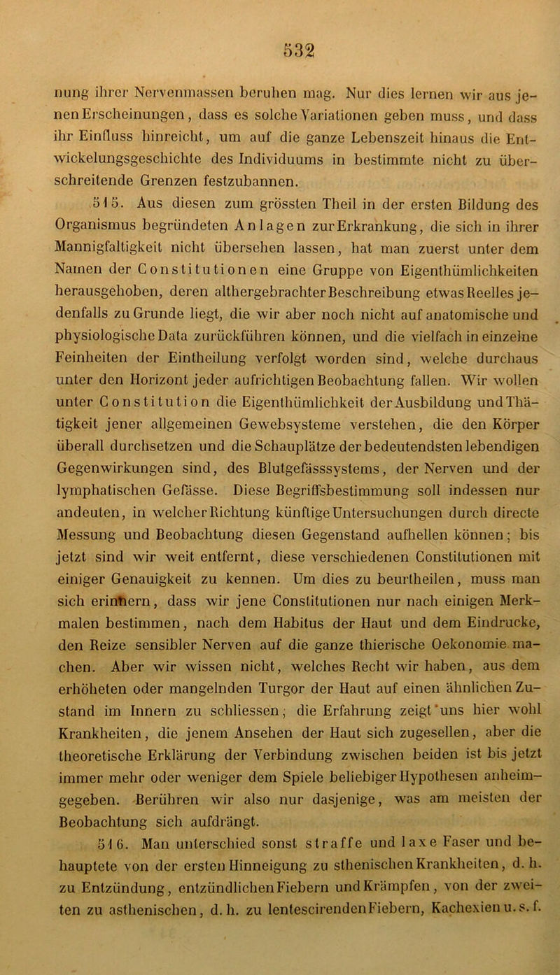 nung ihrer Ncrvenmassen beruhen mag. Nur dies lernen wir aus je- nen Erscheinungen, dass es solche Variationen geben muss, und dass ihr Einfluss hinreicht, um auf die ganze Lebenszeit hinaus die Ent- wickelungsgeschichte des Individuums in bestimmte nicht zu über- schreitende Grenzen festzubannen. 515. Aus diesen zum grössten Theil in der ersten Bildung des Organismus begründeten Anlagen zur Erkrankung, die sich in ihrer Mannigfaltigkeit nicht übersehen lassen, hat man zuerst unter dem Namen der Constitutionen eine Gruppe von Eigenthümlichkeiten herausgehoben, deren althergebrachter Beschreibung etwas Beelles je- denfalls zu Grunde liegt, die wir aber noch nicht auf anatomische und physiologische Data zurückführen können, und die vielfach in einzelne Feinheiten der Einthcilung verfolgt worden sind, welche durchaus unter den Horizont jeder aufrichtigen Beobachtung fallen. Wir wollen unter Constitution die Eigenthümlichkeit der Ausbildung undThä- tigkeit jener allgemeinen Gewebsysteme verstehen, die den Körper überall durchsetzen und die Schauplätze der bedeutendsten lebendigen Gegenwirkungen sind, des Blutgefässsystems, der Nerven und der lymphatischen Gefässe. Diese Begriffsbestimmung soll indessen nur andeuten, in welcher Richtung künftige Untersuchungen durch directe Messung und Beobachtung diesen Gegenstand aufhellen können; bis jetzt sind wir weit entfernt, diese verschiedenen Constitutionen mit einiger Genauigkeit zu kennen. Um dies zu beurlheilen, muss man sich erintiern, dass wir jene Constitutionen nur nach einigen Merk- malen bestimmen, nach dem Habitus der Haut und dem Eindrücke, den Reize sensibler Nerven auf die ganze thierische Oekonomie. ma- chen. Aber wir wissen nicht, welches Recht wir haben, aus dem erhöheten oder mangelnden Turgor der Haut auf einen ähnlichen Zu- stand im Innern zu schliessen, die Erfahrung zeigt'uns hier wohl Krankheiten, die jenem Ansehen der Haut sich zugesellen, aber die theoretische Erklärung der Verbindung zwischen beiden ist bis jetzt immer mehr oder weniger dem Spiele beliebiger Hypothesen anheim- gegeben. Berühren wir also nur dasjenige, was am meisten der Beobachtung sich aufdrängt. 516. Man unterschied sonst straffe und laxe Faser und be- hauptete von der ersten Hinneigung zu sthenischenKrankheiten, d. h. zu Entzündung, entzündlichen Fiebern und Krämpfen, von der zwei- ten zu asthenischen, d. h. zu lentescirendenFiebern, Kachexienu.s.f.