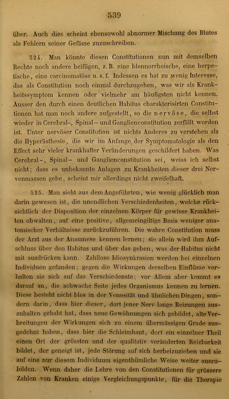 über. Auch dies scheint ebensowohl abnormer Mischung des Blutes als Fehlern seiner Gefässe zuzuschreiben. 524. Man könnte diesen Constitutionen nun mit demselben Rechte noch andere beifügen, z. B. eine blennorrhoische, eine herpe- tische, eine carcinomatöse u.s.f. Indessen es hat zu wenig Interesse, das als Constitution noch einmal durchzugehen, was wir als Krank- heitssymptom kennen oder vielmehr am häufigsten nicht kennen. Ausser den durch einen deutlichen Habitus charakterisirten Constitu- tionen hat man noch andere aufgestellt, so die n ervöse, die selbst wieder in Cerebral-, Spinal-und Ganglienconstitution zerfällt worden ist. Unter nervöser Constitution ist nichts Anderes zu verstehen als die Hyperästhesie, die wir im Anfänge, der Symptomatologie als den Effect sehr vieler krankhafter Veränderungen geschildert haben. Was Cerebral-, Spinal- und Ganglienconstitution sei, weiss ich selbst nicht; dass es unbekannte Anlagen zu Krankheiten dieser drei Ner- venmassen gebe, scheint mir allerdings nicht zweifelhaft. 525. Man sieht aus dem Angeführten, wie wenig glücklich man darin gewesen ist, die unendlichen Verschiedenheiten, welche rück- sichtlich der Disposition der einzelnen Körper für gewisse Krankhei- ten obwalten, auf eine positive, allgemeingiltige Basis weniger ana- tomischer Verhältnisse zurückzuführen. Die wahre Constitution muss der Arzt aus der Anamnese kennen lernen; sie allein wird ihm Auf- schluss über den Habitus und über das geben, was der Habitus nicht mit ausdrücken kann. Zahllose Idiosynkrasien werden bei einzelnen Individuen gefunden; gegen die Wirkungen derselben Einflüsse ver- halten sie sich auf das Verschiedenste; vor Allem aber kommt es darauf an, die schwache Seite jedes Organismus kennen zu lernen. Diese besteht nicht blos in der Venosität und ähnlichen Dingen, son- dern darin, dass hier dieser, dort jener Nerv lange Reizungen aus- zuhalten gehabt hat, dass neue Gewöhnungen sich gebildet, alte Ver- breitungen der Wirkungen sich zu einem übermässigen Grade aus- gedehnt haben, dass hier die Schleimhaut, dort ein-einzelner Theil einen Ort der grössten und der qualitativ veränderten Reizbarkeit bildet, der geneigt ist, jede Störung auf sich herbeizuziehen und sie auf eine nur diesem Individuum eigenthümliche Weise weiter auszu- bilden. Wenn daher die Lehre von den Constitutionen für grössere Zahlen von Kranken einige Vergleichungspunkte, für die Therapie