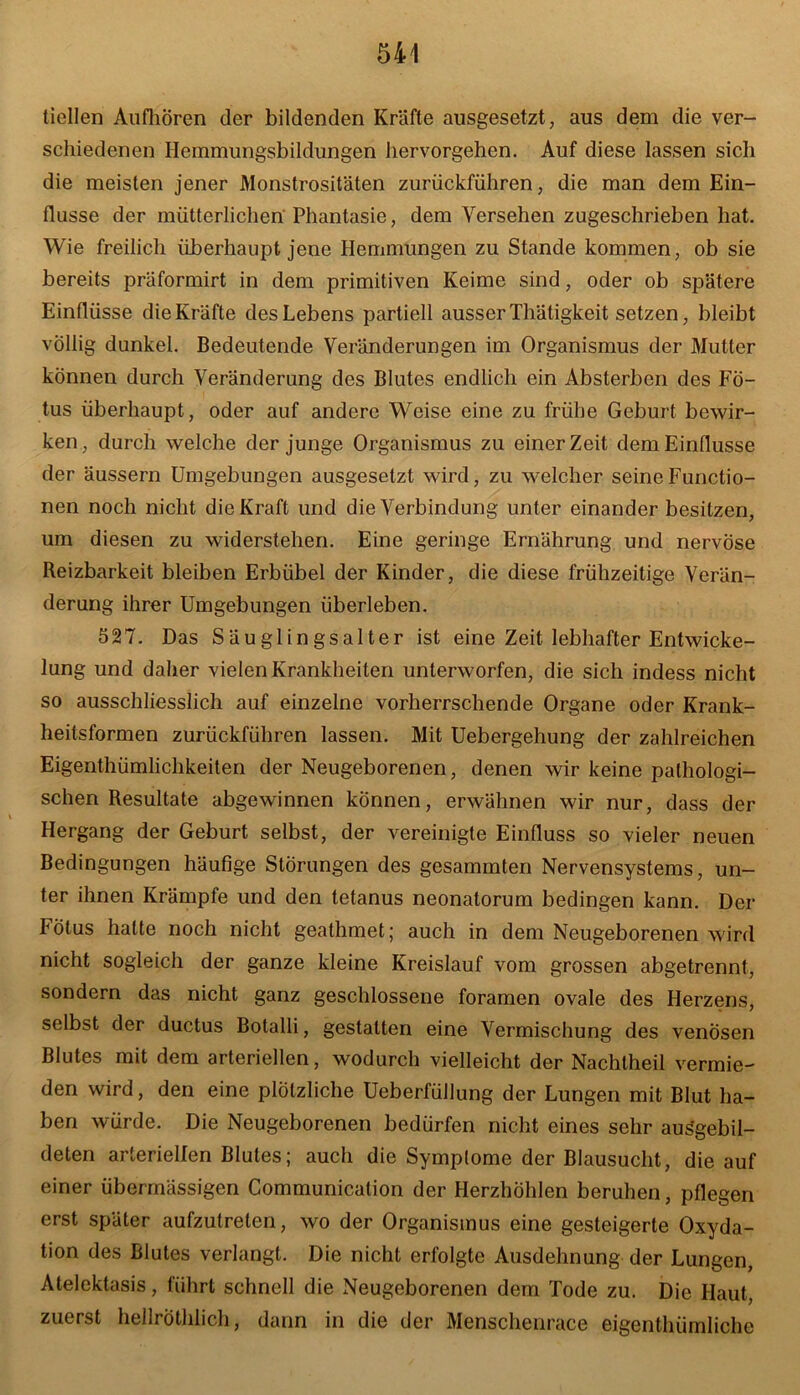 tiellen Aufhören der bildenden Kräfte ausgesetzt, aus dem die ver- schiedenen Ilemmungsbildungen hervorgehen. Auf diese lassen sich die meisten jener Monstrositäten zurückführen, die man dem Ein- flüsse der mütterlichen Phantasie, dem Versehen zugeschrieben hat. Wie freilich überhaupt jene Hemmungen zu Stande kommen, ob sie bereits präformirt in dem primitiven Keime sind, oder ob spätere Einflüsse die Kräfte des Lebens partiell ausser Thätigkeit setzen, bleibt völlig dunkel. Bedeutende Veränderungen im Organismus der Mutter können durch Veränderung des Blutes endlich ein Absterben des Fö- tus überhaupt, oder auf andere Weise eine zu frühe Geburt bewir- ken, durch welche der junge Organismus zu einer Zeit dem Einflüsse der äussern Umgebungen ausgesetzt wird, zu welcher seine Functio- nen noch nicht die Kraft und die Verbindung unter einander besitzen, um diesen zu widerstehen. Eine geringe Ernährung und nervöse Reizbarkeit bleiben Erbübel der Kinder, die diese frühzeitige Verän- derung ihrer Umgebungen überleben. 527. Das Säuglingsalter ist eine Zeit lebhafter Entwicke- lung und daher vielen Krankheiten unterworfen, die sich indess nicht so ausschliesslich auf einzelne vorherrschende Organe oder Krank- heitsformen zurückführen lassen. Mit Uebergehung der zahlreichen Eigenthümliclikeiten der Neugeborenen, denen wir keine pathologi- schen Resultate abgewinnen können, erwähnen wir nur, dass der Hergang der Geburt selbst, der vereinigte Einfluss so vieler neuen Bedingungen häufige Störungen des gesammten Nervensystems, un- ter ihnen Krämpfe und den tetanus neonatorum bedingen kann. Der Fötus halte noch nicht geathmet; auch in dem Neugeborenen wird nicht sogleich der ganze kleine Kreislauf vom grossen abgetrennt, sondern das nicht ganz geschlossene foramen ovale des Herzens, selbst der ductus Botalli, gestalten eine Vermischung des venösen Blutes mit dem arteriellen, wodurch vielleicht der Nachtheil vermie- den wird, den eine plötzliche Ueberfüllung der Lungen mit Blut ha- ben würde. Die Neugeborenen bedürfen nicht eines sehr auägebil- deten arteriellen Blutes; auch die Symptome der Blausucht, die auf einer übermässigen Communication der Herzhöhlen beruhen, pflegen erst später aufzutreten, wo der Organismus eine gesteigerte Oxyda- tion des Blutes verlangt. Die nicht erfolgte Ausdehnung der Lungen, Atelektasis, führt schnell die Neugeborenen dem Tode zu. Die Haut, zuerst hellröthlich, dann in die der Menschenrace eigenthiimliche