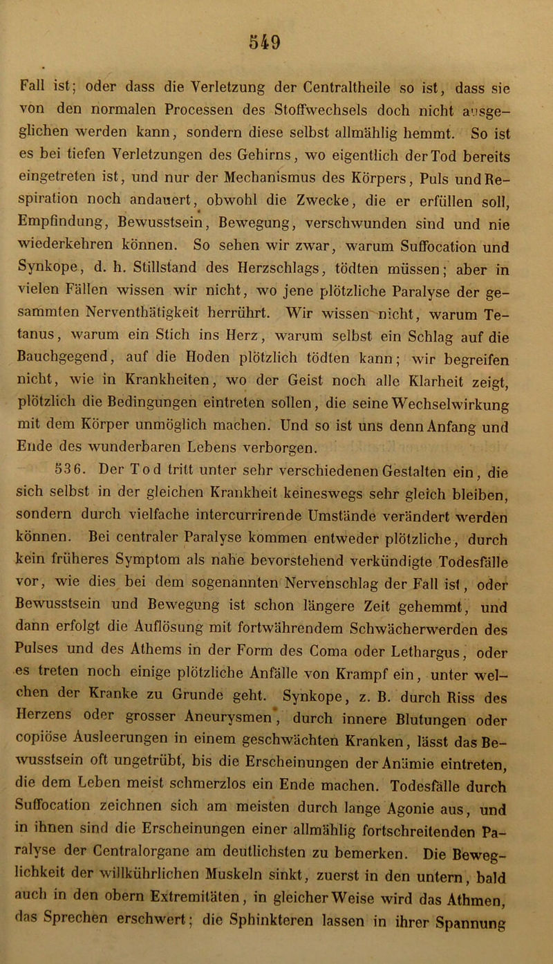 Fall ist; oder dass die Verletzung der Centraltheile so ist, dass sie von den normalen Processen des Stoffwechsels doch nicht ausge- glichen werden kann, sondern diese selbst allmählig hemmt. So ist es bei tiefen Verletzungen des Gehirns, avo eigentlich der Tod bereits eingetreten ist, und nur der Mechanismus des Körpers, Puls und Re- spiration noch andauert, obwohl die Zwecke, die er erfüllen soll « ' Empfindung, Bewusstsein, Bewegung, verschwunden sind und nie wiederkehren können. So sehen wir zwar, warum Suffocation und Synkope, d. h. Stillstand des Herzschlags, tödten müssen; aber in vielen Fällen wissen wir nicht, wo jene plötzliche Paralyse der ge- sammten Nerventhäfigkeit herrührt. Wir wissen nicht, warum Te- tanus , warum ein Stich ins Herz, warum selbst ein Schlag auf die Bauchgegend, auf die Hoden plötzlich tödten kann; Avir begreifen nicht, Avie in Krankheiten, avo der Geist noch alle Klarheit zeigt, plötzlich die Bedingungen eintreten sollen, die seine Wechselwirkung mit dem Körper unmöglich machen. Und so ist uns denn Anfang und Ende des Avunderbaren Lebens verborgen. 53 6. Der Tod tritt unter sehr verschiedenen Gestalten ein, die sich selbst in der gleichen Krankheit keineswegs sehr gleich bleiben, sondern durch vielfache intercurrirende Umstände verändert Averden können. Bei centraler Paralyse kommen entweder plötzliche, durch kein früheres Symptom als nahe bevorstehend verkündigte Todesfälle vor, wie dies bei dem sogenannten Nervenschlag der Fall ist, oder Bewusstsein und Bewegung ist schon längere Zeit gehemmt, und dann erfolgt die Auflösung mit fortwährendem Schwächerwerden des Pulses und des Athems in der Form des Coma oder Lethargus, oder es treten noch einige plötzliche Anfälle von Krampf ein, unter wel- chen der Kranke zu Grunde geht. Synkope, z. B. durch Riss des Herzens oder grosser Aneurysmen’, durch innere Blutungen oder copiöse Ausleerungen in einem geschwächten Kranken, lässt das Be- Avusstsein oft ungetrübt, bis die Erscheinungen der Anämie eintreten, die dem Leben meist schmerzlos ein Ende machen. Todesfälle durch Suffocation zeichnen sich am meisten durch lange Agonie aus, und in ihnen sind die Erscheinungen einer allmählig fortschreitenden Pa- ralyse der Centralorgane am deutlichsten zu bemerken. Die Beweg- lichkeit der Avillkührlichen Muskeln sinkt, zuerst in den untern, bald auch in den obern Extremitäten, in gleicherweise wird das Athmen, das Sprechen erschwert; die Sphinkteren lassen in ihrer Spannung