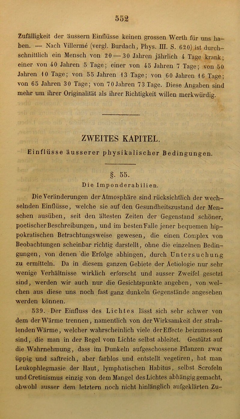 Zufälligkeit der Uussern Einflüsse keinen grossen Werth für uns ha- ben. — Nach Villerme (vergl. Burdach, Phys. III. S. 620) ist durch- schnittlich ein Mensch von 20 — 30 Jahren jährlich 4 Tage krank; einer von 40 Jahren 5 Tage; einer von 45 Jahren 7 Tage; von 50 Jahren 10 Tage; von 55 Jahren 13 Tage; von 60 Jahren 16 Tage; von 65 Jahren 30 Tage; von 70 Jahren 73 Tage. Diese Angaben sind mehr um ihrer Originalität als ihrer Richtigkeit willen merkwürdig. ZWEITES KAPITEL. Einflüsse äusserer physikalischer Bedingungen. §• 55. Die Imponderabilien. Die Veränderungen der Atmosphäre sind rücksichtlich der wech- selnden Einflüsse, welche sie auf den Gesundheitszustand der Men- schen ausüben, seit den ältesten Zeiten der Gegenstand schöner, poetischer Beschreibungen, und im besten Falle jener bequemen hip- pokratischen Betrachtungsweise gewesen, die einen Complex von Beobachtungen scheinbar richtig darstellt, ohne die einzelnen Bedin- gungen, von denen die Erfolge abhingen, durch Untersuchung zu ermitteln. Da in diesem ganzen Gebiete der Aetiologie nur sehr wenige Verhältnisse wirklich erforscht und ausser Zweifel gesetzt sind, werden wir auch nur die Gesichtspunkte angeben, von wel- chen aus diese uns noch fast ganz dunkeln Gegenstände angesehen werden können. 539. Der Einfluss des Lichtes lässt sich sehr schwer von dem der Wärme trennen, namentlich von der Wirksamkeit der strah- lenden Wärme, welcher wahrscheinlich viele derEffecte beizumessen sind, die man in der Regel vom Lichte selbst ableitet. Gestützt auf die Wahrnehmung, dass im Dunkeln aufgeschossene Pflanzen zwar üppig und saftreich, aber farblos und entstellt vegetiren, hat man Leukophlegmasie der Haut, lymphatischen Habitus, selbst Scrofeln und Cretinismus einzig von dem Mangel des Lichtes abhängig gemacht, obwohl ausser dem letztem noch nicht hinlänglich aufgeklärten Zu-