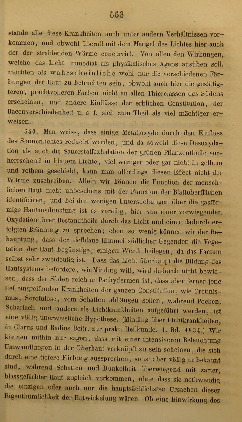 stände alle diese Krankheiten auch unter andern Verhältnissen Vor- kommen, und obwohl überall mit dem Mangel des Lichtes hier auch der der strahlenden Wärme concurrirt. Von allen den Wirkungen, welche das Licht immediat als physikalisches Agens ausüben soll, möchten als wahrscheinliche wohl nur die verschiedenen Fär- bungen der Haut zu betrachten sein, obwohl auch hier die gesättig- teren, prachtvolleren Farben nicht an allen Thierclassen des Südens erscheinen, und andere Einflüsse der erblichen Constitution, der Racenverschiedenheit u. s. f. sich zum Theil als viel mächtiger er- weisen. 540. Man weiss, dass einige Metalloxyde durch den Einfluss des Sonnenlichtes reducirt werden, und da sowohl diese Desoxyda- tion als auch die Sauerstoffexhalation der grünen Pflanzentheile vor- herrschend in blauem Lichte, viel weniger oder gar nicht in gelbem und rothem geschieht, kann man allerdings diesen Effect nicht der Wärme zuschreiben. Allein wir können die Function der mensch- lichen Haut nicht unbesehens mit der Function der Blaltoberflächen identificiren, und bei den wenigen Untersuchungen über die gasför- mige Hautausdünstung ist es voreilig, hier von einer vorwiegenden Oxydation ihrer Bestandtheile durch das Licht und einer dadurch er- folgten Bräunung zu sprechen; eben so wenig können wir der Be- hauptung , dass der tiefblaue Himmel südlicher Gegenden die Vege- tation der Haut begünstige, einigen Werth beilegen, da das Factum selbst sehr zweideutig ist. Dass das Licht überhaupt die Bildung des Hautsystems befördere, wieMinding will, wird dadurch nicht bewie- sen, dass der Süden reich anPachydermen ist * dass aber ferner jene tief eingreifenden Krankheiten der ganzen Constitution, wie Cretinis- mus, Scrofulose, vom Schatten abhängen sollen, während Pocken, Scharlach und andere als Lichtkrankheiten aufgeführt werden, ist eine völlig unerweisliche Hypothese. (Minding über Lichtkrankheiten, in Clarus und Radius Beitr. zur prakt. Heilkunde. 1. Bd. 1 834.) Wir können mithin nur sagen, dass mit einer intensiveren Beleuchtung Umwandlungen in der Oberhaut verknüpft zu sein scheinen, die sich durch eine tiefere Färbung aussprechen, sonst aber völlig unbekannt sind, während Schatten und Dunkelheit überwiegend mit zarter, blassgefärbter Haut zugleich verkommen, ohne dass sie nothwendig die einzigen oder auch nur die hauptsächlichsten Ursachen dieser Eigentümlichkeit der Entwickelung wären. Ob eine Einwirkung des